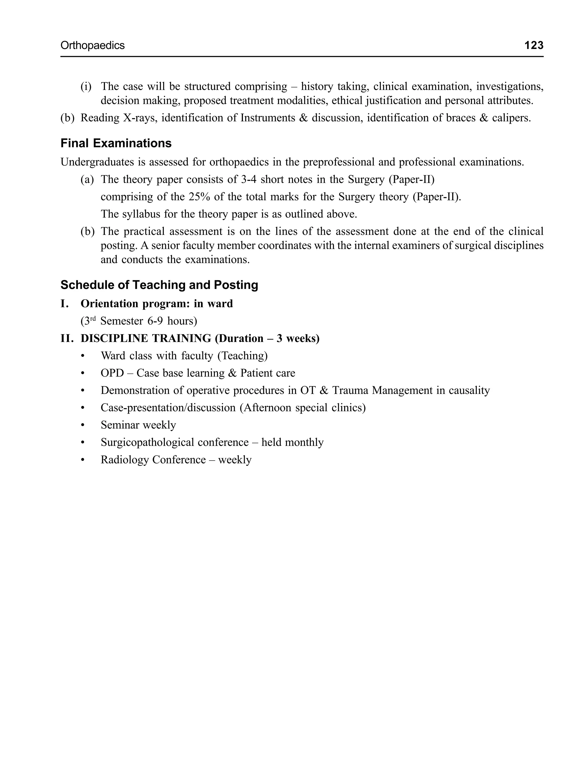 Orthopaedics 123
(i) The case will be structured comprising – history taking, clinical examination, investigations,
decision making, proposed treatment modalities, ethical justification and personal attributes.
(b) Reading X-rays, identification of Instruments & discussion, identification of braces & calipers.
Final Examinations
Undergraduates is assessed for orthopaedics in the preprofessional and professional examinations.
(a) The theory paper consists of 3-4 short notes in the Surgery (Paper-II)
comprising of the 25% of the total marks for the Surgery theory (Paper-II).
The syllabus for the theory paper is as outlined above.
(b) The practical assessment is on the lines of the assessment done at the end of the clinical
posting. A senior faculty member coordinates with the internal examiners of surgical disciplines
and conducts the examinations.
Schedule of Teaching and Posting
I. Orientation program: in ward
(3rd
Semester 6-9 hours)
II. DISCIPLINE TRAINING (Duration – 3 weeks)
• Ward class with faculty (Teaching)
• OPD – Case base learning & Patient care
• Demonstration of operative procedures in OT & Trauma Management in causality
• Case-presentation/discussion (Afternoon special clinics)
• Seminar weekly
• Surgicopathological conference – held monthly
• Radiology Conference – weekly
 