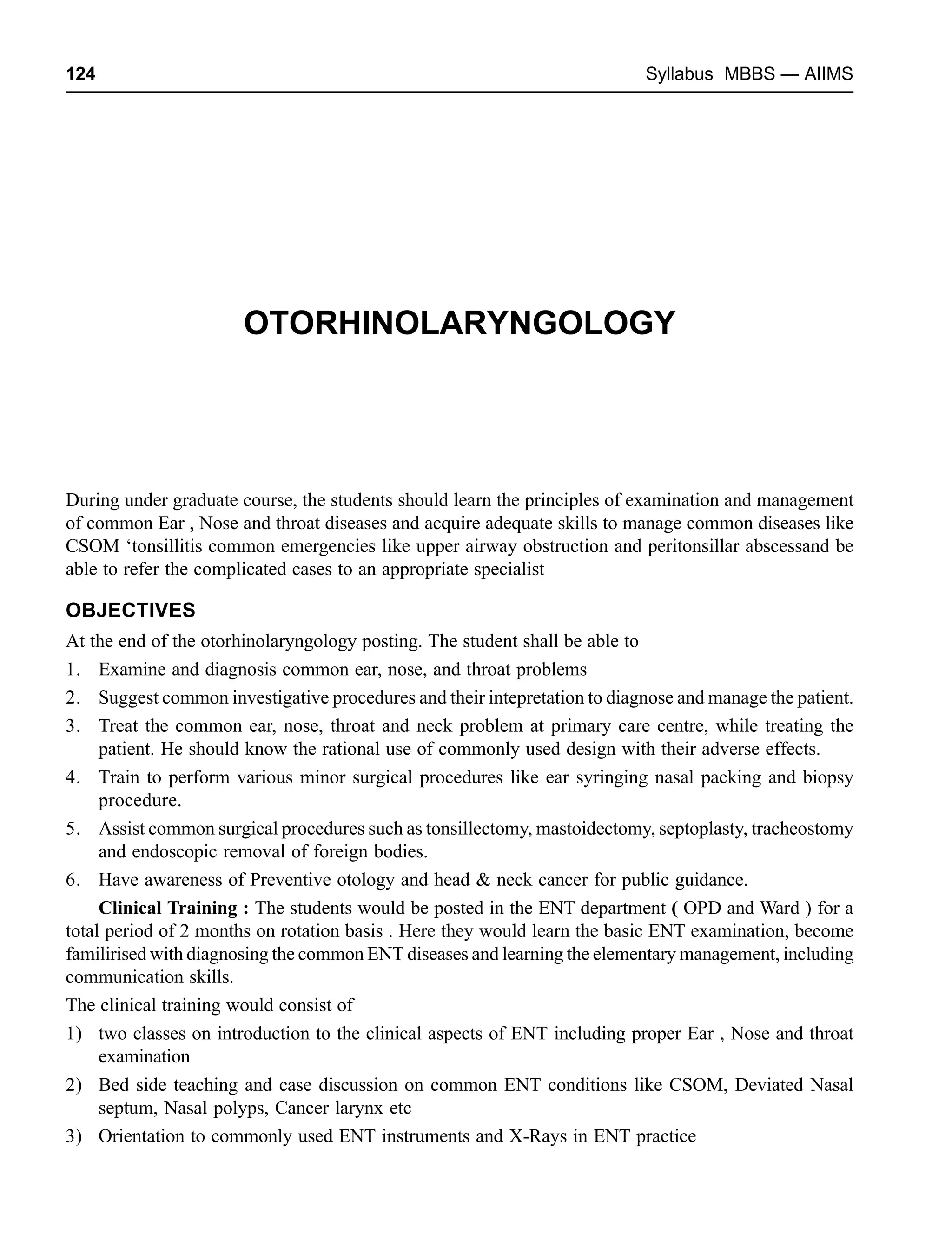 124 Syllabus MBBS — AIIMS
OTORHINOLARYNGOLOGY
During under graduate course, the students should learn the principles of examination and management
of common Ear , Nose and throat diseases and acquire adequate skills to manage common diseases like
CSOM ‘tonsillitis common emergencies like upper airway obstruction and peritonsillar abscessand be
able to refer the complicated cases to an appropriate specialist
OBJECTIVES
At the end of the otorhinolaryngology posting. The student shall be able to
1. Examine and diagnosis common ear, nose, and throat problems
2. Suggest common investigative procedures and their intepretation to diagnose and manage the patient.
3. Treat the common ear, nose, throat and neck problem at primary care centre, while treating the
patient. He should know the rational use of commonly used design with their adverse effects.
4. Train to perform various minor surgical procedures like ear syringing nasal packing and biopsy
procedure.
5. Assist common surgical procedures such as tonsillectomy, mastoidectomy, septoplasty, tracheostomy
and endoscopic removal of foreign bodies.
6. Have awareness of Preventive otology and head & neck cancer for public guidance.
Clinical Training : The students would be posted in the ENT department ( OPD and Ward ) for a
total period of 2 months on rotation basis . Here they would learn the basic ENT examination, become
familirised with diagnosing the common ENT diseases and learning the elementary management, including
communication skills.
The clinical training would consist of
1) two classes on introduction to the clinical aspects of ENT including proper Ear , Nose and throat
examination
2) Bed side teaching and case discussion on common ENT conditions like CSOM, Deviated Nasal
septum, Nasal polyps, Cancer larynx etc
3) Orientation to commonly used ENT instruments and X-Rays in ENT practice
 