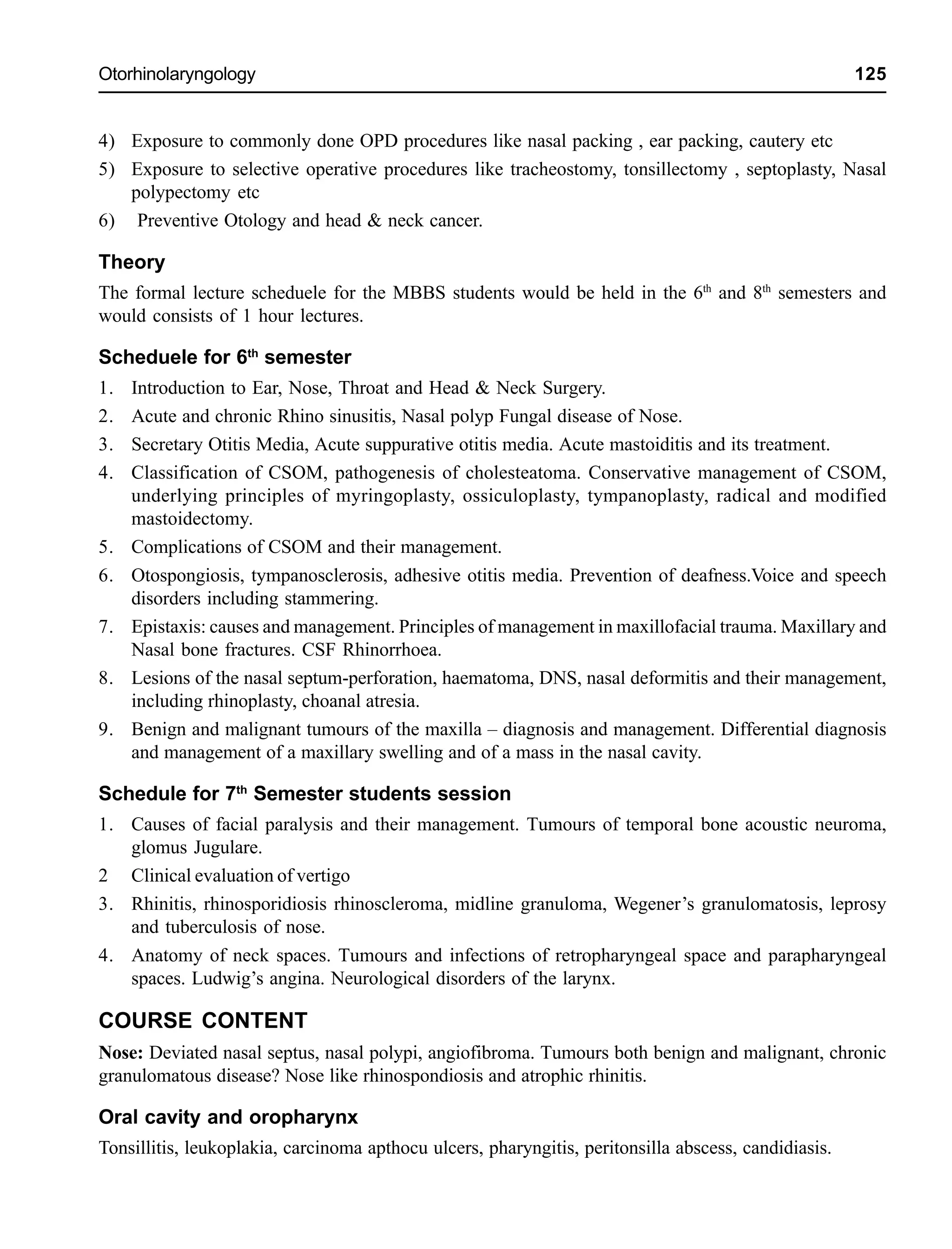 Otorhinolaryngology 125
4) Exposure to commonly done OPD procedures like nasal packing , ear packing, cautery etc
5) Exposure to selective operative procedures like tracheostomy, tonsillectomy , septoplasty, Nasal
polypectomy etc
6) Preventive Otology and head & neck cancer.
Theory
The formal lecture scheduele for the MBBS students would be held in the 6th
and 8th
semesters and
would consists of 1 hour lectures.
Scheduele for 6th
semester
1. Introduction to Ear, Nose, Throat and Head & Neck Surgery.
2. Acute and chronic Rhino sinusitis, Nasal polyp Fungal disease of Nose.
3. Secretary Otitis Media, Acute suppurative otitis media. Acute mastoiditis and its treatment.
4. Classification of CSOM, pathogenesis of cholesteatoma. Conservative management of CSOM,
underlying principles of myringoplasty, ossiculoplasty, tympanoplasty, radical and modified
mastoidectomy.
5. Complications of CSOM and their management.
6. Otospongiosis, tympanosclerosis, adhesive otitis media. Prevention of deafness.Voice and speech
disorders including stammering.
7. Epistaxis: causes and management. Principles of management in maxillofacial trauma. Maxillary and
Nasal bone fractures. CSF Rhinorrhoea.
8. Lesions of the nasal septum-perforation, haematoma, DNS, nasal deformitis and their management,
including rhinoplasty, choanal atresia.
9. Benign and malignant tumours of the maxilla – diagnosis and management. Differential diagnosis
and management of a maxillary swelling and of a mass in the nasal cavity.
Schedule for 7th
Semester students session
1. Causes of facial paralysis and their management. Tumours of temporal bone acoustic neuroma,
glomus Jugulare.
2 Clinical evaluation of vertigo
3. Rhinitis, rhinosporidiosis rhinoscleroma, midline granuloma, Wegener’s granulomatosis, leprosy
and tuberculosis of nose.
4. Anatomy of neck spaces. Tumours and infections of retropharyngeal space and parapharyngeal
spaces. Ludwig’s angina. Neurological disorders of the larynx.
COURSE CONTENT
Nose: Deviated nasal septus, nasal polypi, angiofibroma. Tumours both benign and malignant, chronic
granulomatous disease? Nose like rhinospondiosis and atrophic rhinitis.
Oral cavity and oropharynx
Tonsillitis, leukoplakia, carcinoma apthocu ulcers, pharyngitis, peritonsilla abscess, candidiasis.
 