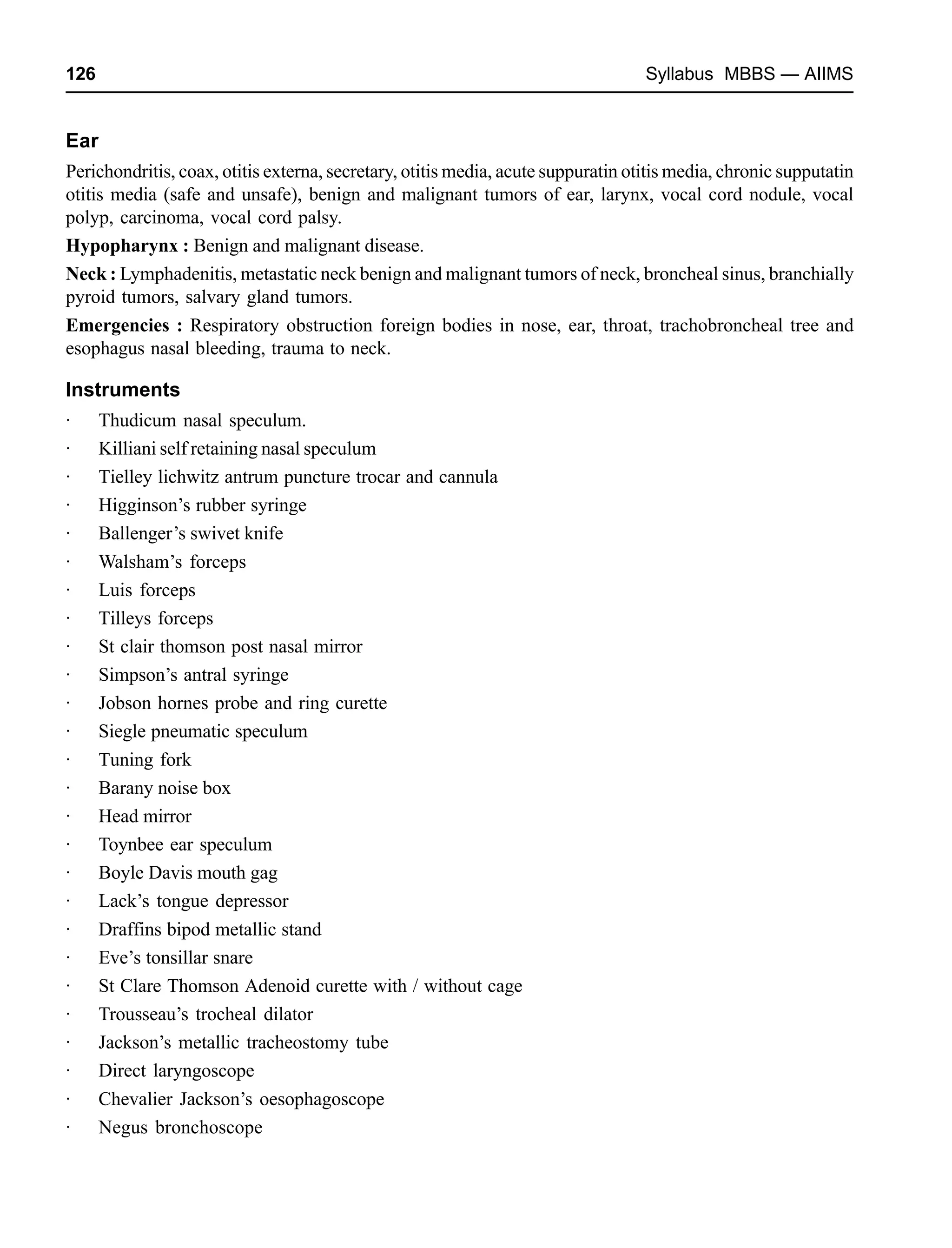 126 Syllabus MBBS — AIIMS
Ear
Perichondritis, coax, otitis externa, secretary, otitis media, acute suppuratin otitis media, chronic supputatin
otitis media (safe and unsafe), benign and malignant tumors of ear, larynx, vocal cord nodule, vocal
polyp, carcinoma, vocal cord palsy.
Hypopharynx : Benign and malignant disease.
Neck : Lymphadenitis, metastatic neck benign and malignant tumors of neck, broncheal sinus, branchially
pyroid tumors, salvary gland tumors.
Emergencies : Respiratory obstruction foreign bodies in nose, ear, throat, trachobroncheal tree and
esophagus nasal bleeding, trauma to neck.
Instruments
· Thudicum nasal speculum.
· Killiani self retaining nasal speculum
· Tielley lichwitz antrum puncture trocar and cannula
· Higginson’s rubber syringe
· Ballenger’s swivet knife
· Walsham’s forceps
· Luis forceps
· Tilleys forceps
· St clair thomson post nasal mirror
· Simpson’s antral syringe
· Jobson hornes probe and ring curette
· Siegle pneumatic speculum
· Tuning fork
· Barany noise box
· Head mirror
· Toynbee ear speculum
· Boyle Davis mouth gag
· Lack’s tongue depressor
· Draffins bipod metallic stand
· Eve’s tonsillar snare
· St Clare Thomson Adenoid curette with / without cage
· Trousseau’s trocheal dilator
· Jackson’s metallic tracheostomy tube
· Direct laryngoscope
· Chevalier Jackson’s oesophagoscope
· Negus bronchoscope
 