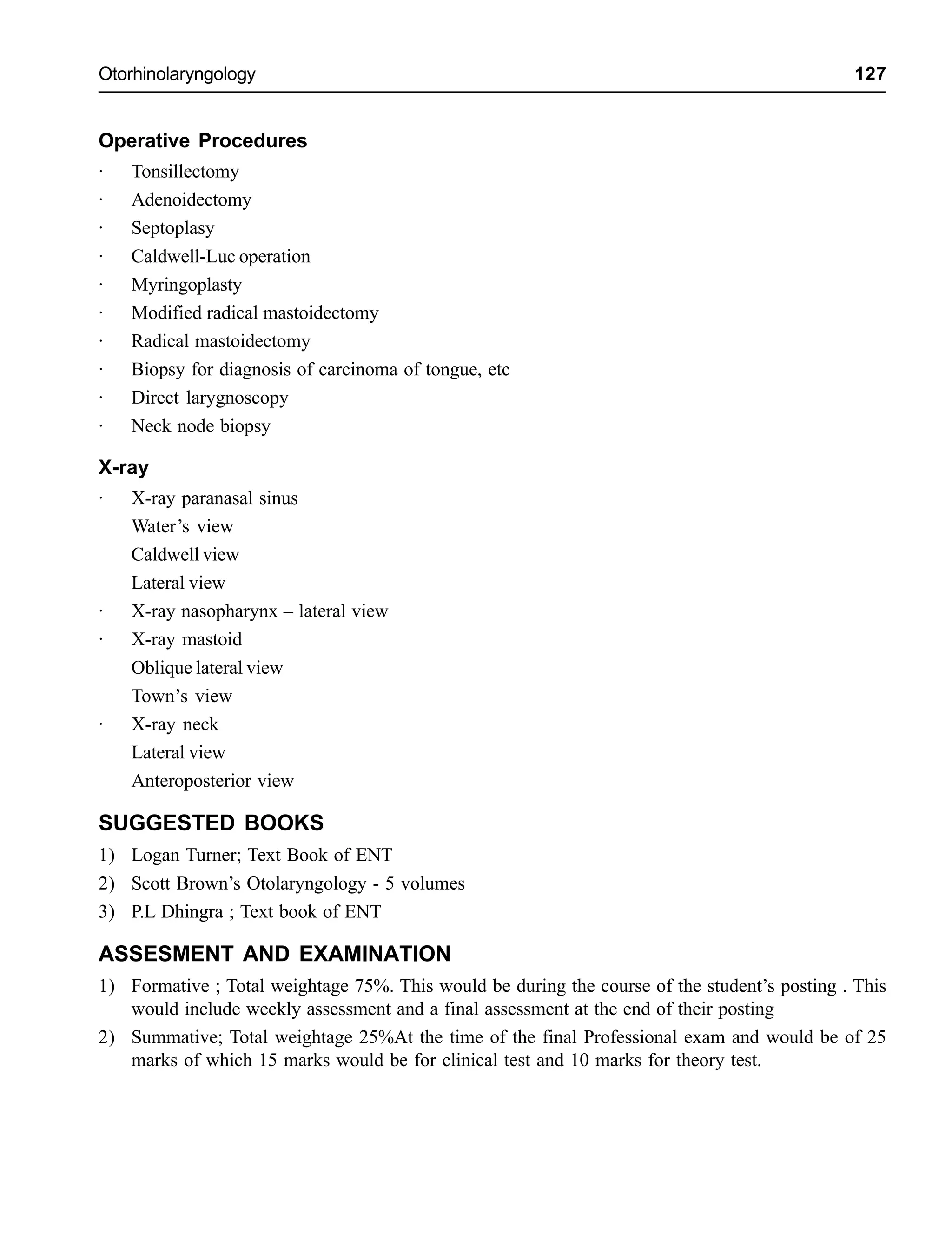Otorhinolaryngology 127
Operative Procedures
· Tonsillectomy
· Adenoidectomy
· Septoplasy
· Caldwell-Luc operation
· Myringoplasty
· Modified radical mastoidectomy
· Radical mastoidectomy
· Biopsy for diagnosis of carcinoma of tongue, etc
· Direct larygnoscopy
· Neck node biopsy
X-ray
· X-ray paranasal sinus
Water’s view
Caldwell view
Lateral view
· X-ray nasopharynx – lateral view
· X-ray mastoid
Oblique lateral view
Town’s view
· X-ray neck
Lateral view
Anteroposterior view
SUGGESTED BOOKS
1) Logan Turner; Text Book of ENT
2) Scott Brown’s Otolaryngology - 5 volumes
3) P.L Dhingra ; Text book of ENT
ASSESMENT AND EXAMINATION
1) Formative ; Total weightage 75%. This would be during the course of the student’s posting . This
would include weekly assessment and a final assessment at the end of their posting
2) Summative; Total weightage 25%At the time of the final Professional exam and would be of 25
marks of which 15 marks would be for clinical test and 10 marks for theory test.
 