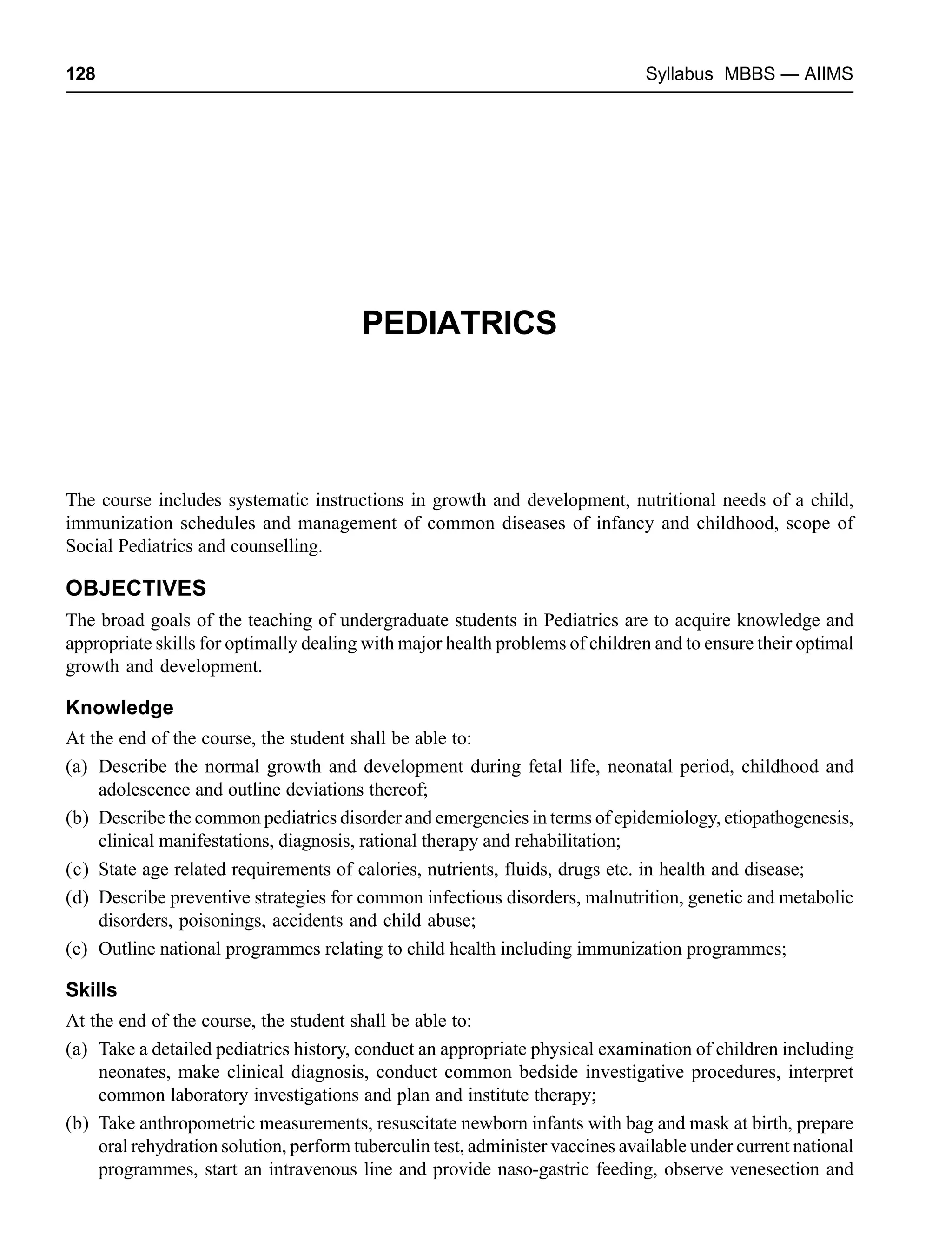 128 Syllabus MBBS — AIIMS
PEDIATRICS
The course includes systematic instructions in growth and development, nutritional needs of a child,
immunization schedules and management of common diseases of infancy and childhood, scope of
Social Pediatrics and counselling.
OBJECTIVES
The broad goals of the teaching of undergraduate students in Pediatrics are to acquire knowledge and
appropriate skills for optimally dealing with major health problems of children and to ensure their optimal
growth and development.
Knowledge
At the end of the course, the student shall be able to:
(a) Describe the normal growth and development during fetal life, neonatal period, childhood and
adolescence and outline deviations thereof;
(b) Describe the common pediatrics disorder and emergencies in terms of epidemiology, etiopathogenesis,
clinical manifestations, diagnosis, rational therapy and rehabilitation;
(c) State age related requirements of calories, nutrients, fluids, drugs etc. in health and disease;
(d) Describe preventive strategies for common infectious disorders, malnutrition, genetic and metabolic
disorders, poisonings, accidents and child abuse;
(e) Outline national programmes relating to child health including immunization programmes;
Skills
At the end of the course, the student shall be able to:
(a) Take a detailed pediatrics history, conduct an appropriate physical examination of children including
neonates, make clinical diagnosis, conduct common bedside investigative procedures, interpret
common laboratory investigations and plan and institute therapy;
(b) Take anthropometric measurements, resuscitate newborn infants with bag and mask at birth, prepare
oral rehydration solution, perform tuberculin test, administer vaccines available under current national
programmes, start an intravenous line and provide naso-gastric feeding, observe venesection and
 