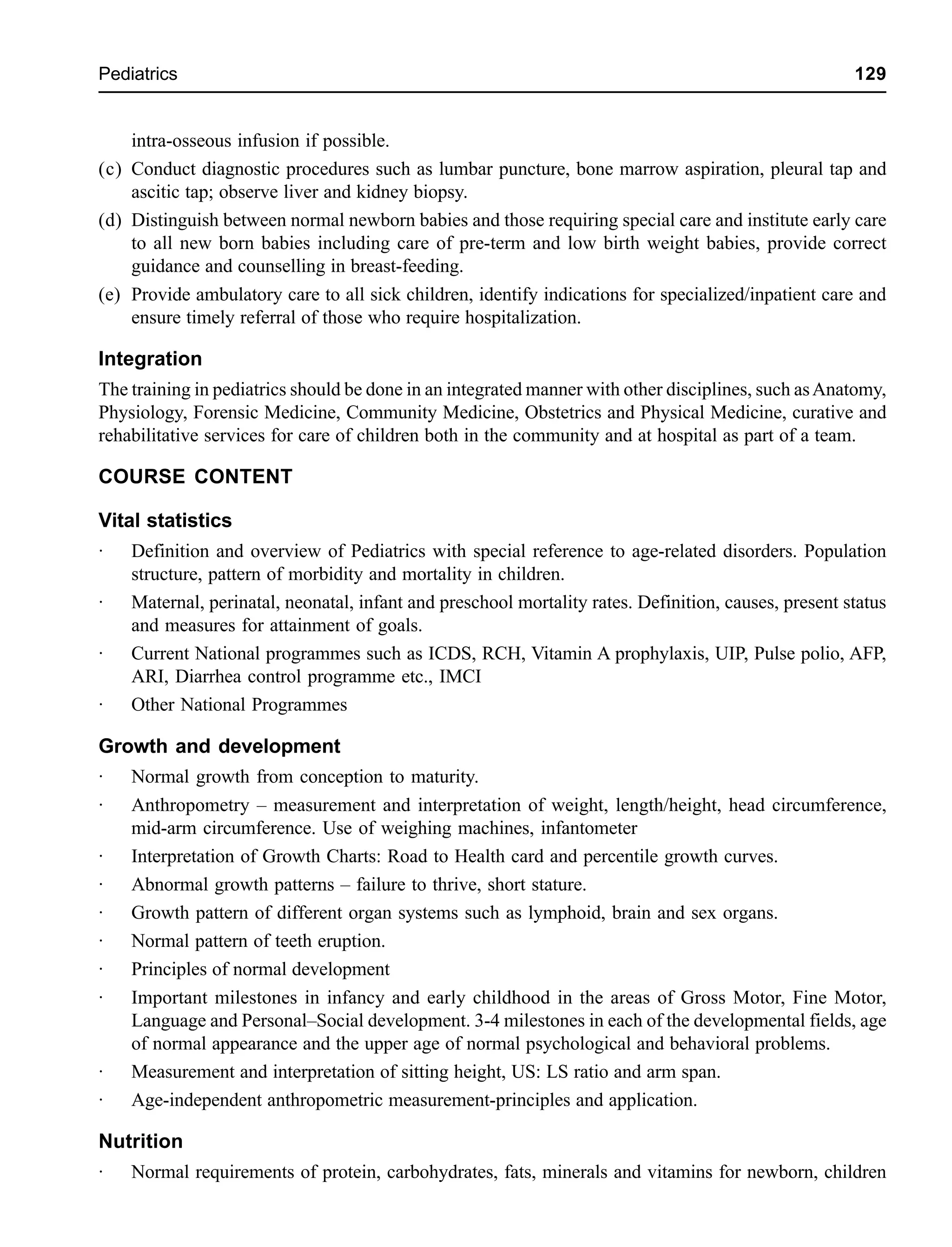 Pediatrics 129
intra-osseous infusion if possible.
(c) Conduct diagnostic procedures such as lumbar puncture, bone marrow aspiration, pleural tap and
ascitic tap; observe liver and kidney biopsy.
(d) Distinguish between normal newborn babies and those requiring special care and institute early care
to all new born babies including care of pre-term and low birth weight babies, provide correct
guidance and counselling in breast-feeding.
(e) Provide ambulatory care to all sick children, identify indications for specialized/inpatient care and
ensure timely referral of those who require hospitalization.
Integration
The training in pediatrics should be done in an integrated manner with other disciplines, such asAnatomy,
Physiology, Forensic Medicine, Community Medicine, Obstetrics and Physical Medicine, curative and
rehabilitative services for care of children both in the community and at hospital as part of a team.
COURSE CONTENT
Vital statistics
· Definition and overview of Pediatrics with special reference to age-related disorders. Population
structure, pattern of morbidity and mortality in children.
· Maternal, perinatal, neonatal, infant and preschool mortality rates. Definition, causes, present status
and measures for attainment of goals.
· Current National programmes such as ICDS, RCH, Vitamin A prophylaxis, UIP, Pulse polio, AFP,
ARI, Diarrhea control programme etc., IMCI
· Other National Programmes
Growth and development
· Normal growth from conception to maturity.
· Anthropometry – measurement and interpretation of weight, length/height, head circumference,
mid-arm circumference. Use of weighing machines, infantometer
· Interpretation of Growth Charts: Road to Health card and percentile growth curves.
· Abnormal growth patterns – failure to thrive, short stature.
· Growth pattern of different organ systems such as lymphoid, brain and sex organs.
· Normal pattern of teeth eruption.
· Principles of normal development
· Important milestones in infancy and early childhood in the areas of Gross Motor, Fine Motor,
Language and Personal–Social development. 3-4 milestones in each of the developmental fields, age
of normal appearance and the upper age of normal psychological and behavioral problems.
· Measurement and interpretation of sitting height, US: LS ratio and arm span.
· Age-independent anthropometric measurement-principles and application.
Nutrition
· Normal requirements of protein, carbohydrates, fats, minerals and vitamins for newborn, children
 