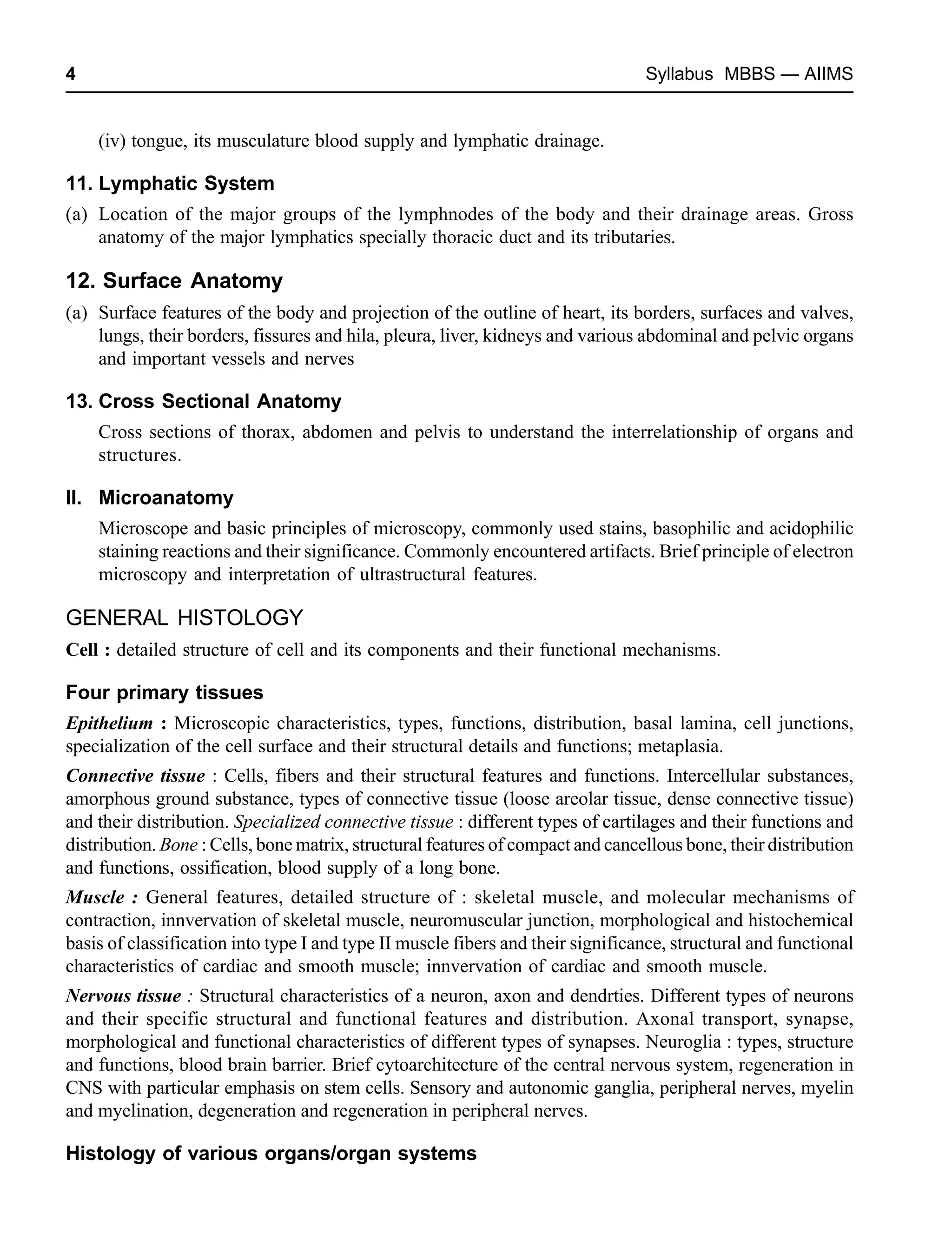 4 Syllabus MBBS — AIIMS
(iv) tongue, its musculature blood supply and lymphatic drainage.
11. Lymphatic System
(a) Location of the major groups of the lymphnodes of the body and their drainage areas. Gross
anatomy of the major lymphatics specially thoracic duct and its tributaries.
12. Surface Anatomy
(a) Surface features of the body and projection of the outline of heart, its borders, surfaces and valves,
lungs, their borders, fissures and hila, pleura, liver, kidneys and various abdominal and pelvic organs
and important vessels and nerves
13. Cross Sectional Anatomy
Cross sections of thorax, abdomen and pelvis to understand the interrelationship of organs and
structures.
II. Microanatomy
Microscope and basic principles of microscopy, commonly used stains, basophilic and acidophilic
staining reactions and their significance. Commonly encountered artifacts. Brief principle of electron
microscopy and interpretation of ultrastructural features.
GENERAL HISTOLOGY
Cell : detailed structure of cell and its components and their functional mechanisms.
Four primary tissues
Epithelium : Microscopic characteristics, types, functions, distribution, basal lamina, cell junctions,
specialization of the cell surface and their structural details and functions; metaplasia.
Connective tissue : Cells, fibers and their structural features and functions. Intercellular substances,
amorphous ground substance, types of connective tissue (loose areolar tissue, dense connective tissue)
and their distribution. Specialized connective tissue : different types of cartilages and their functions and
distribution. Bone : Cells, bone matrix, structural features of compact and cancellous bone, their distribution
and functions, ossification, blood supply of a long bone.
Muscle : General features, detailed structure of : skeletal muscle, and molecular mechanisms of
contraction, innvervation of skeletal muscle, neuromuscular junction, morphological and histochemical
basis of classification into type I and type II muscle fibers and their significance, structural and functional
characteristics of cardiac and smooth muscle; innvervation of cardiac and smooth muscle.
Nervous tissue : Structural characteristics of a neuron, axon and dendrties. Different types of neurons
and their specific structural and functional features and distribution. Axonal transport, synapse,
morphological and functional characteristics of different types of synapses. Neuroglia : types, structure
and functions, blood brain barrier. Brief cytoarchitecture of the central nervous system, regeneration in
CNS with particular emphasis on stem cells. Sensory and autonomic ganglia, peripheral nerves, myelin
and myelination, degeneration and regeneration in peripheral nerves.
Histology of various organs/organ systems
 