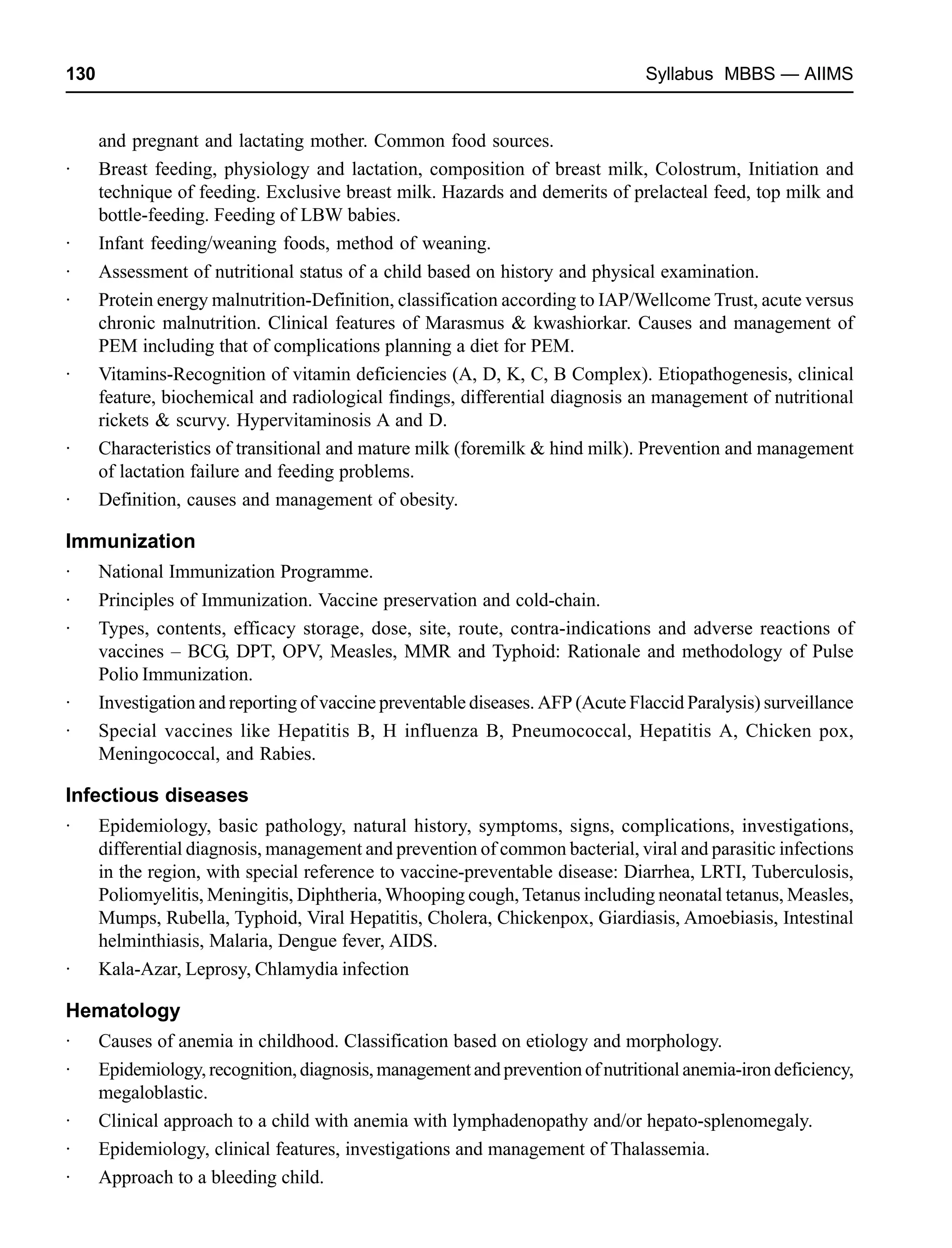 130 Syllabus MBBS — AIIMS
and pregnant and lactating mother. Common food sources.
· Breast feeding, physiology and lactation, composition of breast milk, Colostrum, Initiation and
technique of feeding. Exclusive breast milk. Hazards and demerits of prelacteal feed, top milk and
bottle-feeding. Feeding of LBW babies.
· Infant feeding/weaning foods, method of weaning.
· Assessment of nutritional status of a child based on history and physical examination.
· Protein energy malnutrition-Definition, classification according to IAP/Wellcome Trust, acute versus
chronic malnutrition. Clinical features of Marasmus & kwashiorkar. Causes and management of
PEM including that of complications planning a diet for PEM.
· Vitamins-Recognition of vitamin deficiencies (A, D, K, C, B Complex). Etiopathogenesis, clinical
feature, biochemical and radiological findings, differential diagnosis an management of nutritional
rickets & scurvy. Hypervitaminosis A and D.
· Characteristics of transitional and mature milk (foremilk & hind milk). Prevention and management
of lactation failure and feeding problems.
· Definition, causes and management of obesity.
Immunization
· National Immunization Programme.
· Principles of Immunization. Vaccine preservation and cold-chain.
· Types, contents, efficacy storage, dose, site, route, contra-indications and adverse reactions of
vaccines – BCG, DPT, OPV, Measles, MMR and Typhoid: Rationale and methodology of Pulse
Polio Immunization.
· Investigation and reporting of vaccine preventable diseases. AFP (Acute Flaccid Paralysis) surveillance
· Special vaccines like Hepatitis B, H influenza B, Pneumococcal, Hepatitis A, Chicken pox,
Meningococcal, and Rabies.
Infectious diseases
· Epidemiology, basic pathology, natural history, symptoms, signs, complications, investigations,
differential diagnosis, management and prevention of common bacterial, viral and parasitic infections
in the region, with special reference to vaccine-preventable disease: Diarrhea, LRTI, Tuberculosis,
Poliomyelitis, Meningitis, Diphtheria, Whooping cough, Tetanus including neonatal tetanus, Measles,
Mumps, Rubella, Typhoid, Viral Hepatitis, Cholera, Chickenpox, Giardiasis, Amoebiasis, Intestinal
helminthiasis, Malaria, Dengue fever, AIDS.
· Kala-Azar, Leprosy, Chlamydia infection
Hematology
· Causes of anemia in childhood. Classification based on etiology and morphology.
· Epidemiology,recognition,diagnosis,managementandpreventionofnutritionalanemia-irondeficiency,
megaloblastic.
· Clinical approach to a child with anemia with lymphadenopathy and/or hepato-splenomegaly.
· Epidemiology, clinical features, investigations and management of Thalassemia.
· Approach to a bleeding child.
 