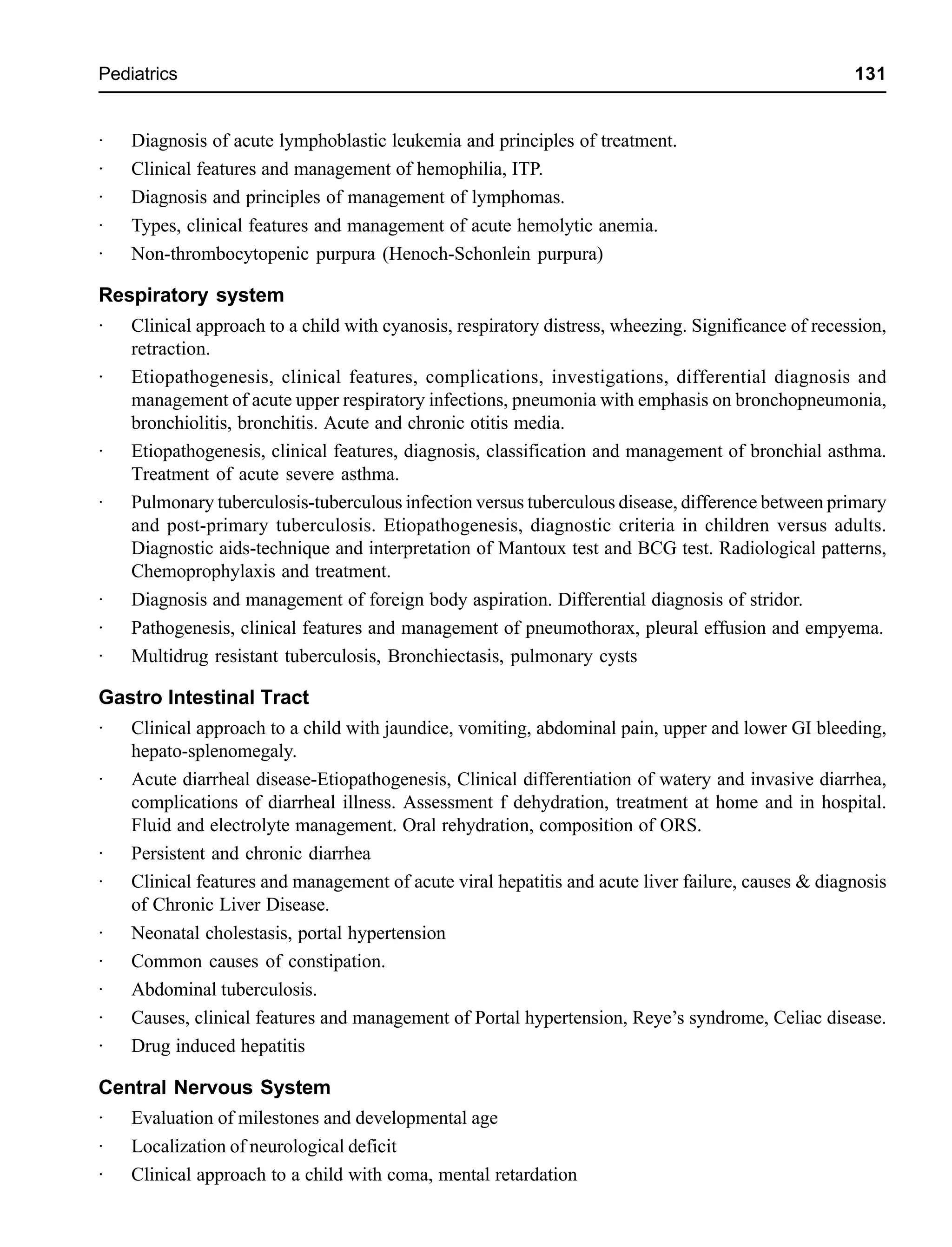 Pediatrics 131
· Diagnosis of acute lymphoblastic leukemia and principles of treatment.
· Clinical features and management of hemophilia, ITP.
· Diagnosis and principles of management of lymphomas.
· Types, clinical features and management of acute hemolytic anemia.
· Non-thrombocytopenic purpura (Henoch-Schonlein purpura)
Respiratory system
· Clinical approach to a child with cyanosis, respiratory distress, wheezing. Significance of recession,
retraction.
· Etiopathogenesis, clinical features, complications, investigations, differential diagnosis and
management of acute upper respiratory infections, pneumonia with emphasis on bronchopneumonia,
bronchiolitis, bronchitis. Acute and chronic otitis media.
· Etiopathogenesis, clinical features, diagnosis, classification and management of bronchial asthma.
Treatment of acute severe asthma.
· Pulmonary tuberculosis-tuberculous infection versus tuberculous disease, difference between primary
and post-primary tuberculosis. Etiopathogenesis, diagnostic criteria in children versus adults.
Diagnostic aids-technique and interpretation of Mantoux test and BCG test. Radiological patterns,
Chemoprophylaxis and treatment.
· Diagnosis and management of foreign body aspiration. Differential diagnosis of stridor.
· Pathogenesis, clinical features and management of pneumothorax, pleural effusion and empyema.
· Multidrug resistant tuberculosis, Bronchiectasis, pulmonary cysts
Gastro Intestinal Tract
· Clinical approach to a child with jaundice, vomiting, abdominal pain, upper and lower GI bleeding,
hepato-splenomegaly.
· Acute diarrheal disease-Etiopathogenesis, Clinical differentiation of watery and invasive diarrhea,
complications of diarrheal illness. Assessment f dehydration, treatment at home and in hospital.
Fluid and electrolyte management. Oral rehydration, composition of ORS.
· Persistent and chronic diarrhea
· Clinical features and management of acute viral hepatitis and acute liver failure, causes & diagnosis
of Chronic Liver Disease.
· Neonatal cholestasis, portal hypertension
· Common causes of constipation.
· Abdominal tuberculosis.
· Causes, clinical features and management of Portal hypertension, Reye’s syndrome, Celiac disease.
· Drug induced hepatitis
Central Nervous System
· Evaluation of milestones and developmental age
· Localization of neurological deficit
· Clinical approach to a child with coma, mental retardation
 