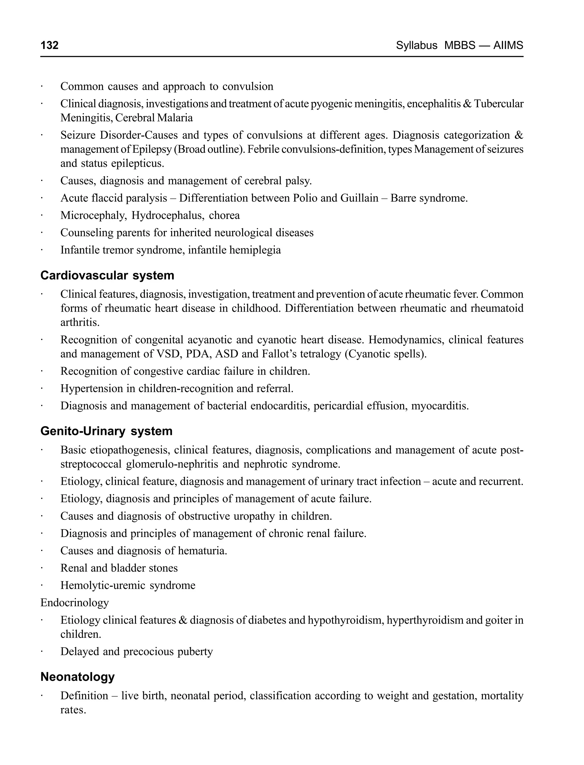 132 Syllabus MBBS — AIIMS
· Common causes and approach to convulsion
· Clinical diagnosis, investigations and treatment of acute pyogenic meningitis, encephalitis & Tubercular
Meningitis, Cerebral Malaria
· Seizure Disorder-Causes and types of convulsions at different ages. Diagnosis categorization &
management of Epilepsy (Broad outline). Febrile convulsions-definition, types Management of seizures
and status epilepticus.
· Causes, diagnosis and management of cerebral palsy.
· Acute flaccid paralysis – Differentiation between Polio and Guillain – Barre syndrome.
· Microcephaly, Hydrocephalus, chorea
· Counseling parents for inherited neurological diseases
· Infantile tremor syndrome, infantile hemiplegia
Cardiovascular system
· Clinical features, diagnosis, investigation, treatment and prevention of acute rheumatic fever. Common
forms of rheumatic heart disease in childhood. Differentiation between rheumatic and rheumatoid
arthritis.
· Recognition of congenital acyanotic and cyanotic heart disease. Hemodynamics, clinical features
and management of VSD, PDA, ASD and Fallot’s tetralogy (Cyanotic spells).
· Recognition of congestive cardiac failure in children.
· Hypertension in children-recognition and referral.
· Diagnosis and management of bacterial endocarditis, pericardial effusion, myocarditis.
Genito-Urinary system
· Basic etiopathogenesis, clinical features, diagnosis, complications and management of acute post-
streptococcal glomerulo-nephritis and nephrotic syndrome.
· Etiology, clinical feature, diagnosis and management of urinary tract infection – acute and recurrent.
· Etiology, diagnosis and principles of management of acute failure.
· Causes and diagnosis of obstructive uropathy in children.
· Diagnosis and principles of management of chronic renal failure.
· Causes and diagnosis of hematuria.
· Renal and bladder stones
· Hemolytic-uremic syndrome
Endocrinology
· Etiology clinical features & diagnosis of diabetes and hypothyroidism, hyperthyroidism and goiter in
children.
· Delayed and precocious puberty
Neonatology
· Definition – live birth, neonatal period, classification according to weight and gestation, mortality
rates.
 
