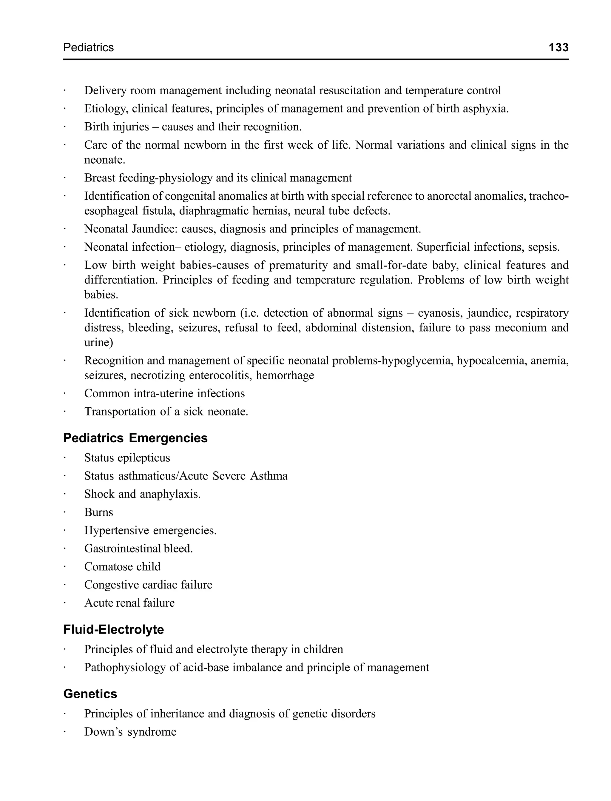 Pediatrics 133
· Delivery room management including neonatal resuscitation and temperature control
· Etiology, clinical features, principles of management and prevention of birth asphyxia.
· Birth injuries – causes and their recognition.
· Care of the normal newborn in the first week of life. Normal variations and clinical signs in the
neonate.
· Breast feeding-physiology and its clinical management
· Identification of congenital anomalies at birth with special reference to anorectal anomalies, tracheo-
esophageal fistula, diaphragmatic hernias, neural tube defects.
· Neonatal Jaundice: causes, diagnosis and principles of management.
· Neonatal infection– etiology, diagnosis, principles of management. Superficial infections, sepsis.
· Low birth weight babies-causes of prematurity and small-for-date baby, clinical features and
differentiation. Principles of feeding and temperature regulation. Problems of low birth weight
babies.
· Identification of sick newborn (i.e. detection of abnormal signs – cyanosis, jaundice, respiratory
distress, bleeding, seizures, refusal to feed, abdominal distension, failure to pass meconium and
urine)
· Recognition and management of specific neonatal problems-hypoglycemia, hypocalcemia, anemia,
seizures, necrotizing enterocolitis, hemorrhage
· Common intra-uterine infections
· Transportation of a sick neonate.
Pediatrics Emergencies
· Status epilepticus
· Status asthmaticus/Acute Severe Asthma
· Shock and anaphylaxis.
· Burns
· Hypertensive emergencies.
· Gastrointestinal bleed.
· Comatose child
· Congestive cardiac failure
· Acute renal failure
Fluid-Electrolyte
· Principles of fluid and electrolyte therapy in children
· Pathophysiology of acid-base imbalance and principle of management
Genetics
· Principles of inheritance and diagnosis of genetic disorders
· Down’s syndrome
 