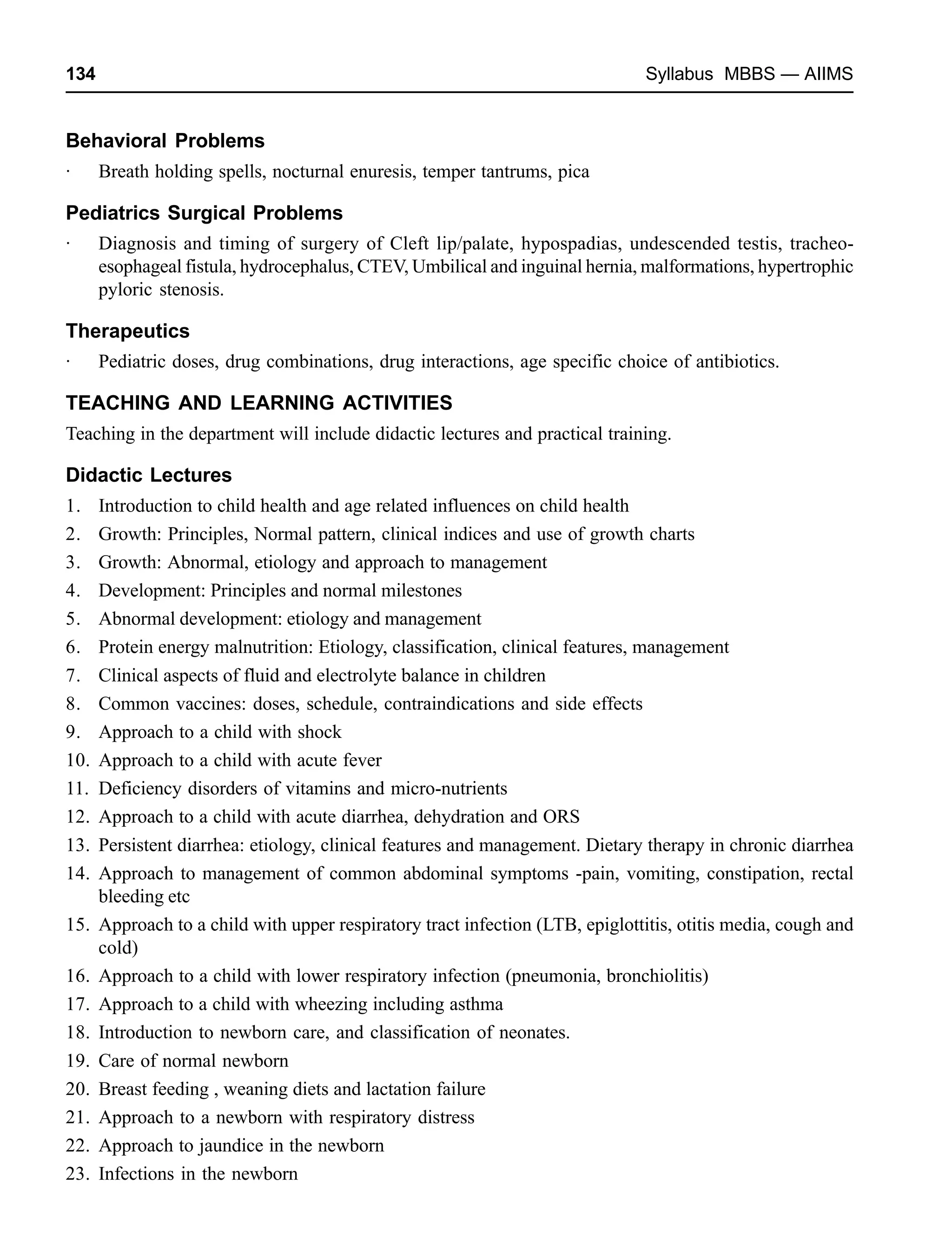 134 Syllabus MBBS — AIIMS
Behavioral Problems
· Breath holding spells, nocturnal enuresis, temper tantrums, pica
Pediatrics Surgical Problems
· Diagnosis and timing of surgery of Cleft lip/palate, hypospadias, undescended testis, tracheo-
esophageal fistula, hydrocephalus, CTEV, Umbilical and inguinal hernia, malformations, hypertrophic
pyloric stenosis.
Therapeutics
· Pediatric doses, drug combinations, drug interactions, age specific choice of antibiotics.
TEACHING AND LEARNING ACTIVITIES
Teaching in the department will include didactic lectures and practical training.
Didactic Lectures
1. Introduction to child health and age related influences on child health
2. Growth: Principles, Normal pattern, clinical indices and use of growth charts
3. Growth: Abnormal, etiology and approach to management
4. Development: Principles and normal milestones
5. Abnormal development: etiology and management
6. Protein energy malnutrition: Etiology, classification, clinical features, management
7. Clinical aspects of fluid and electrolyte balance in children
8. Common vaccines: doses, schedule, contraindications and side effects
9. Approach to a child with shock
10. Approach to a child with acute fever
11. Deficiency disorders of vitamins and micro-nutrients
12. Approach to a child with acute diarrhea, dehydration and ORS
13. Persistent diarrhea: etiology, clinical features and management. Dietary therapy in chronic diarrhea
14. Approach to management of common abdominal symptoms -pain, vomiting, constipation, rectal
bleeding etc
15. Approach to a child with upper respiratory tract infection (LTB, epiglottitis, otitis media, cough and
cold)
16. Approach to a child with lower respiratory infection (pneumonia, bronchiolitis)
17. Approach to a child with wheezing including asthma
18. Introduction to newborn care, and classification of neonates.
19. Care of normal newborn
20. Breast feeding , weaning diets and lactation failure
21. Approach to a newborn with respiratory distress
22. Approach to jaundice in the newborn
23. Infections in the newborn
 