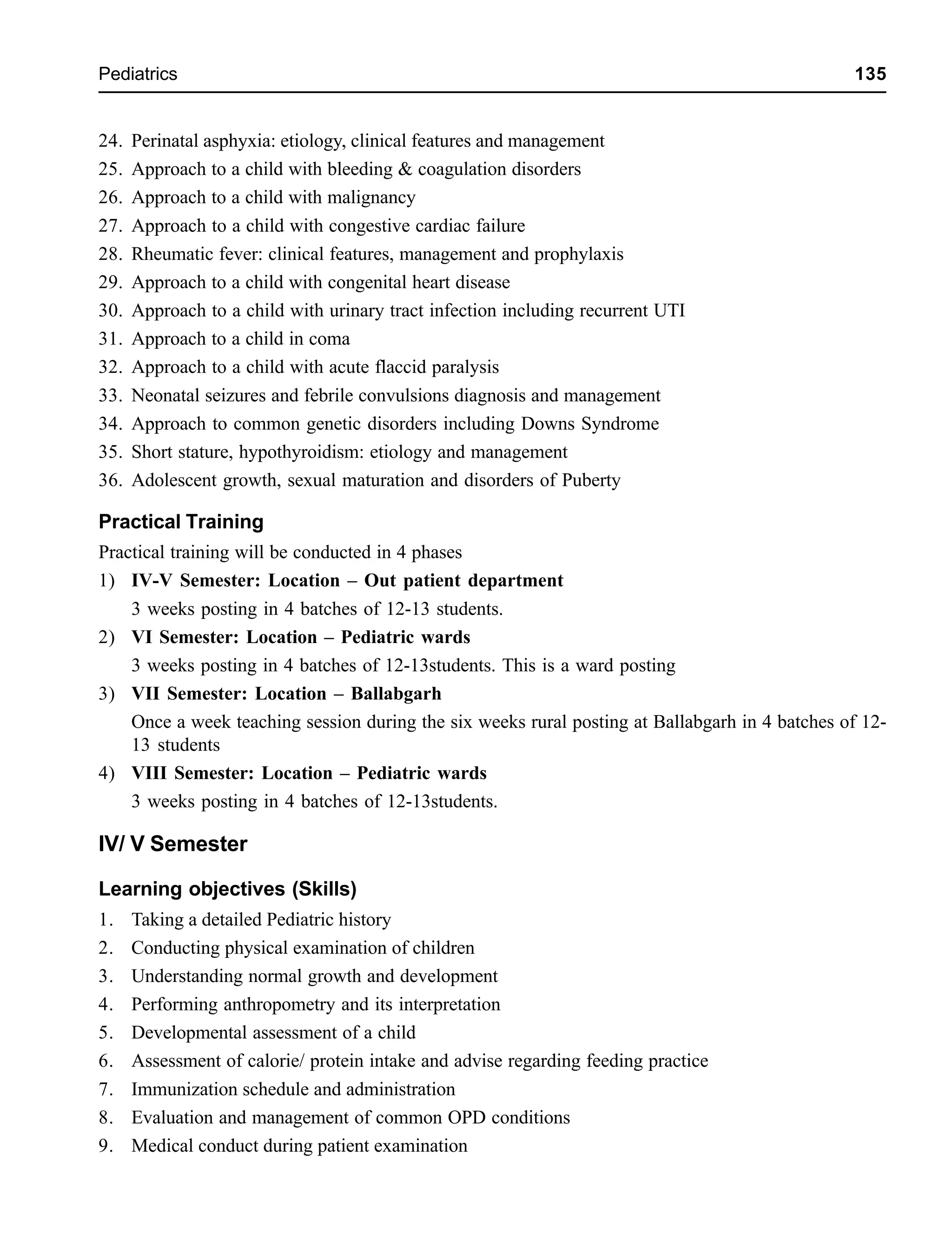 Pediatrics 135
24. Perinatal asphyxia: etiology, clinical features and management
25. Approach to a child with bleeding & coagulation disorders
26. Approach to a child with malignancy
27. Approach to a child with congestive cardiac failure
28. Rheumatic fever: clinical features, management and prophylaxis
29. Approach to a child with congenital heart disease
30. Approach to a child with urinary tract infection including recurrent UTI
31. Approach to a child in coma
32. Approach to a child with acute flaccid paralysis
33. Neonatal seizures and febrile convulsions diagnosis and management
34. Approach to common genetic disorders including Downs Syndrome
35. Short stature, hypothyroidism: etiology and management
36. Adolescent growth, sexual maturation and disorders of Puberty
Practical Training
Practical training will be conducted in 4 phases
1) IV-V Semester: Location – Out patient department
3 weeks posting in 4 batches of 12-13 students.
2) VI Semester: Location – Pediatric wards
3 weeks posting in 4 batches of 12-13students. This is a ward posting
3) VII Semester: Location – Ballabgarh
Once a week teaching session during the six weeks rural posting at Ballabgarh in 4 batches of 12-
13 students
4) VIII Semester: Location – Pediatric wards
3 weeks posting in 4 batches of 12-13students.
IV/ V Semester
Learning objectives (Skills)
1. Taking a detailed Pediatric history
2. Conducting physical examination of children
3. Understanding normal growth and development
4. Performing anthropometry and its interpretation
5. Developmental assessment of a child
6. Assessment of calorie/ protein intake and advise regarding feeding practice
7. Immunization schedule and administration
8. Evaluation and management of common OPD conditions
9. Medical conduct during patient examination
 