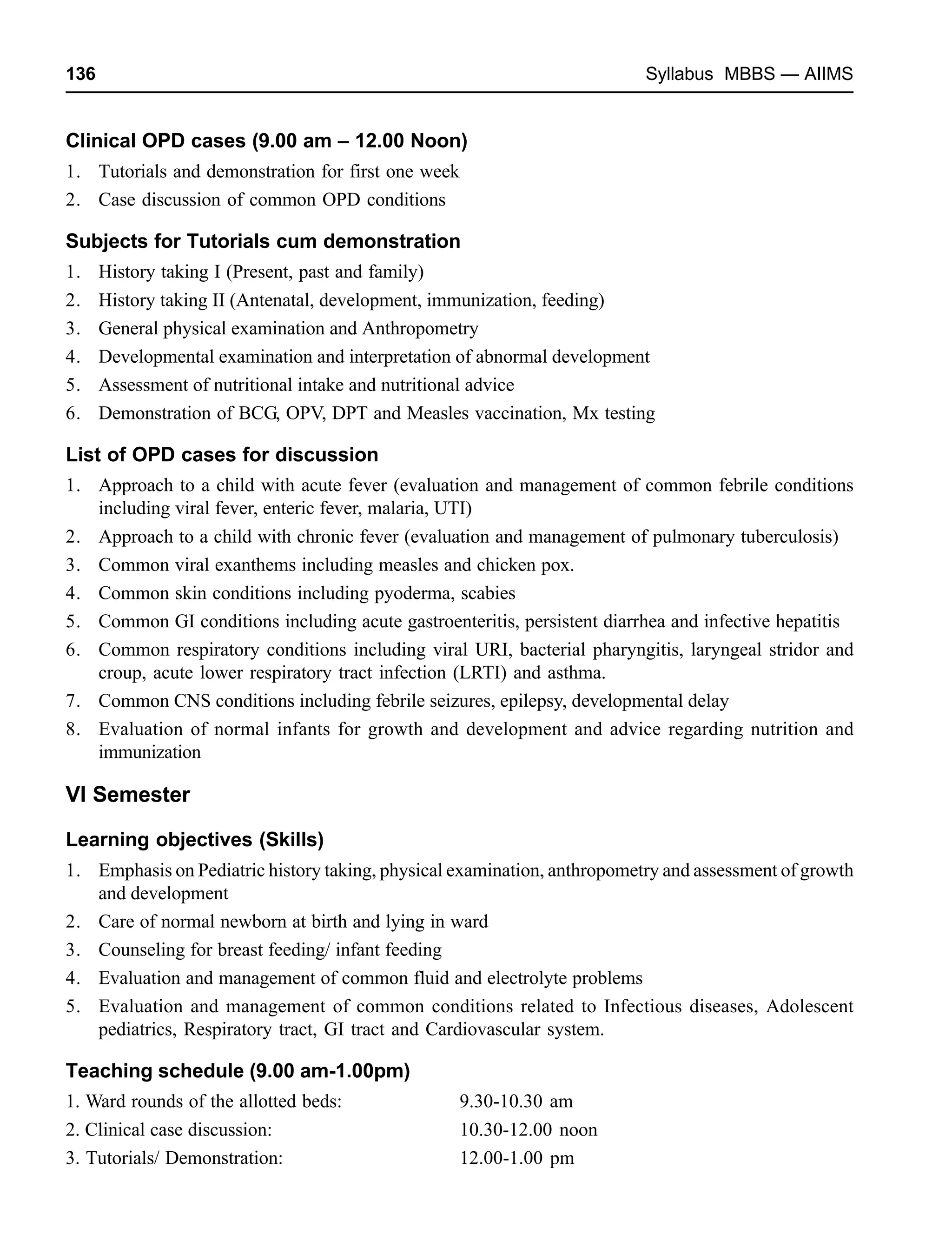 136 Syllabus MBBS — AIIMS
Clinical OPD cases (9.00 am – 12.00 Noon)
1. Tutorials and demonstration for first one week
2. Case discussion of common OPD conditions
Subjects for Tutorials cum demonstration
1. History taking I (Present, past and family)
2. History taking II (Antenatal, development, immunization, feeding)
3. General physical examination and Anthropometry
4. Developmental examination and interpretation of abnormal development
5. Assessment of nutritional intake and nutritional advice
6. Demonstration of BCG, OPV, DPT and Measles vaccination, Mx testing
List of OPD cases for discussion
1. Approach to a child with acute fever (evaluation and management of common febrile conditions
including viral fever, enteric fever, malaria, UTI)
2. Approach to a child with chronic fever (evaluation and management of pulmonary tuberculosis)
3. Common viral exanthems including measles and chicken pox.
4. Common skin conditions including pyoderma, scabies
5. Common GI conditions including acute gastroenteritis, persistent diarrhea and infective hepatitis
6. Common respiratory conditions including viral URI, bacterial pharyngitis, laryngeal stridor and
croup, acute lower respiratory tract infection (LRTI) and asthma.
7. Common CNS conditions including febrile seizures, epilepsy, developmental delay
8. Evaluation of normal infants for growth and development and advice regarding nutrition and
immunization
VI Semester
Learning objectives (Skills)
1. Emphasis on Pediatric history taking, physical examination, anthropometry and assessment of growth
and development
2. Care of normal newborn at birth and lying in ward
3. Counseling for breast feeding/ infant feeding
4. Evaluation and management of common fluid and electrolyte problems
5. Evaluation and management of common conditions related to Infectious diseases, Adolescent
pediatrics, Respiratory tract, GI tract and Cardiovascular system.
Teaching schedule (9.00 am-1.00pm)
1. Ward rounds of the allotted beds: 9.30-10.30 am
2. Clinical case discussion: 10.30-12.00 noon
3. Tutorials/ Demonstration: 12.00-1.00 pm
 