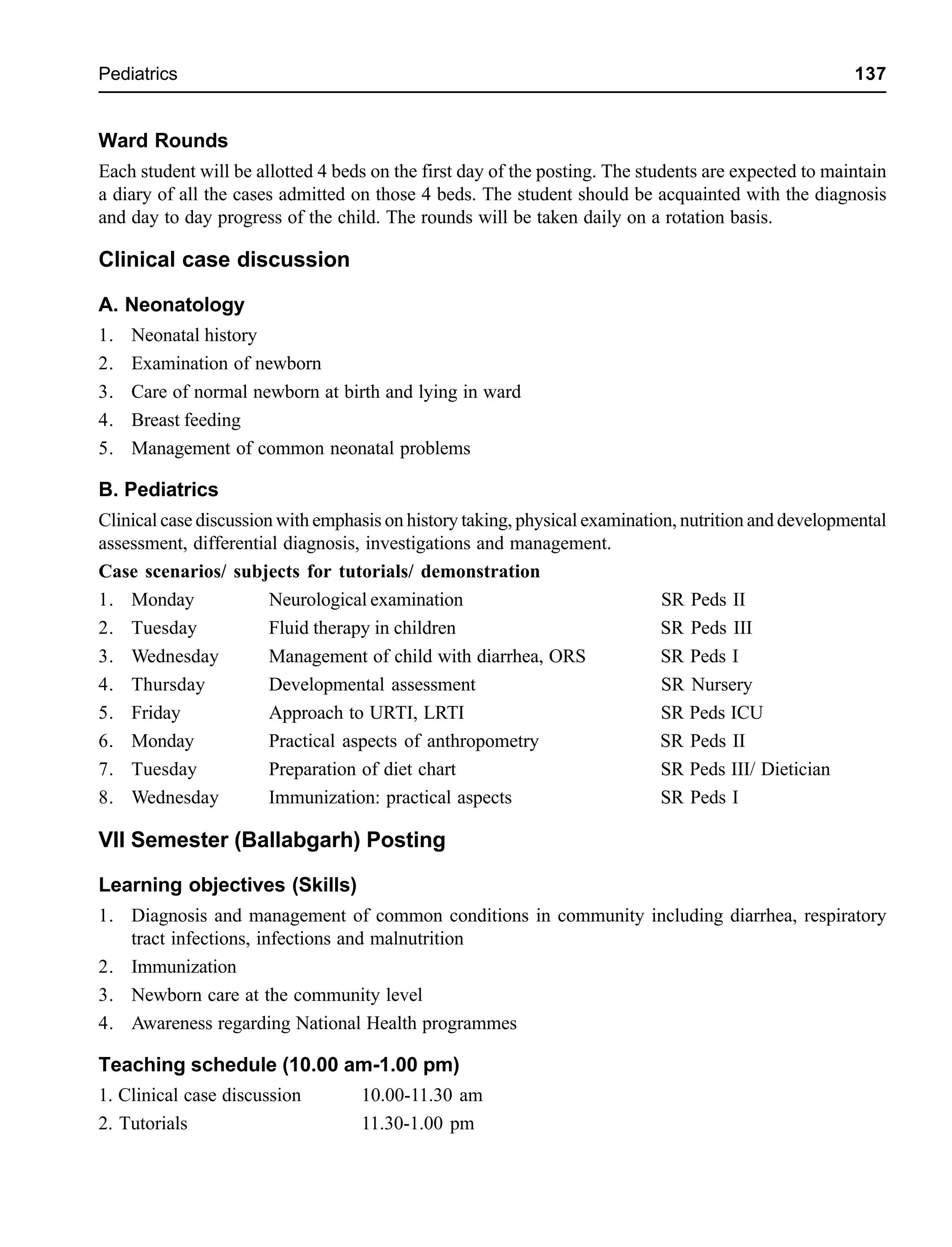 Pediatrics 137
Ward Rounds
Each student will be allotted 4 beds on the first day of the posting. The students are expected to maintain
a diary of all the cases admitted on those 4 beds. The student should be acquainted with the diagnosis
and day to day progress of the child. The rounds will be taken daily on a rotation basis.
Clinical case discussion
A. Neonatology
1. Neonatal history
2. Examination of newborn
3. Care of normal newborn at birth and lying in ward
4. Breast feeding
5. Management of common neonatal problems
B. Pediatrics
Clinical case discussion with emphasis on history taking, physical examination, nutrition and developmental
assessment, differential diagnosis, investigations and management.
Case scenarios/ subjects for tutorials/ demonstration
1. Monday Neurological examination SR Peds II
2. Tuesday Fluid therapy in children SR Peds III
3. Wednesday Management of child with diarrhea, ORS SR Peds I
4. Thursday Developmental assessment SR Nursery
5. Friday Approach to URTI, LRTI SR Peds ICU
6. Monday Practical aspects of anthropometry SR Peds II
7. Tuesday Preparation of diet chart SR Peds III/ Dietician
8. Wednesday Immunization: practical aspects SR Peds I
VII Semester (Ballabgarh) Posting
Learning objectives (Skills)
1. Diagnosis and management of common conditions in community including diarrhea, respiratory
tract infections, infections and malnutrition
2. Immunization
3. Newborn care at the community level
4. Awareness regarding National Health programmes
Teaching schedule (10.00 am-1.00 pm)
1. Clinical case discussion 10.00-11.30 am
2. Tutorials 11.30-1.00 pm
 