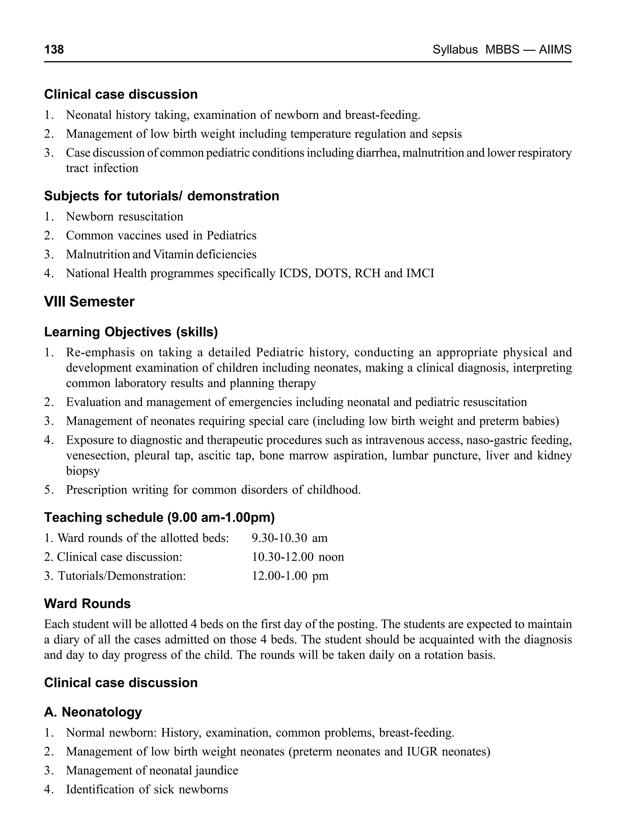 138 Syllabus MBBS — AIIMS
Clinical case discussion
1. Neonatal history taking, examination of newborn and breast-feeding.
2. Management of low birth weight including temperature regulation and sepsis
3. Case discussion of common pediatric conditions including diarrhea, malnutrition and lower respiratory
tract infection
Subjects for tutorials/ demonstration
1. Newborn resuscitation
2. Common vaccines used in Pediatrics
3. Malnutrition and Vitamin deficiencies
4. National Health programmes specifically ICDS, DOTS, RCH and IMCI
VIII Semester
Learning Objectives (skills)
1. Re-emphasis on taking a detailed Pediatric history, conducting an appropriate physical and
development examination of children including neonates, making a clinical diagnosis, interpreting
common laboratory results and planning therapy
2. Evaluation and management of emergencies including neonatal and pediatric resuscitation
3. Management of neonates requiring special care (including low birth weight and preterm babies)
4. Exposure to diagnostic and therapeutic procedures such as intravenous access, naso-gastric feeding,
venesection, pleural tap, ascitic tap, bone marrow aspiration, lumbar puncture, liver and kidney
biopsy
5. Prescription writing for common disorders of childhood.
Teaching schedule (9.00 am-1.00pm)
1. Ward rounds of the allotted beds: 9.30-10.30 am
2. Clinical case discussion: 10.30-12.00 noon
3. Tutorials/Demonstration: 12.00-1.00 pm
Ward Rounds
Each student will be allotted 4 beds on the first day of the posting. The students are expected to maintain
a diary of all the cases admitted on those 4 beds. The student should be acquainted with the diagnosis
and day to day progress of the child. The rounds will be taken daily on a rotation basis.
Clinical case discussion
A. Neonatology
1. Normal newborn: History, examination, common problems, breast-feeding.
2. Management of low birth weight neonates (preterm neonates and IUGR neonates)
3. Management of neonatal jaundice
4. Identification of sick newborns
 