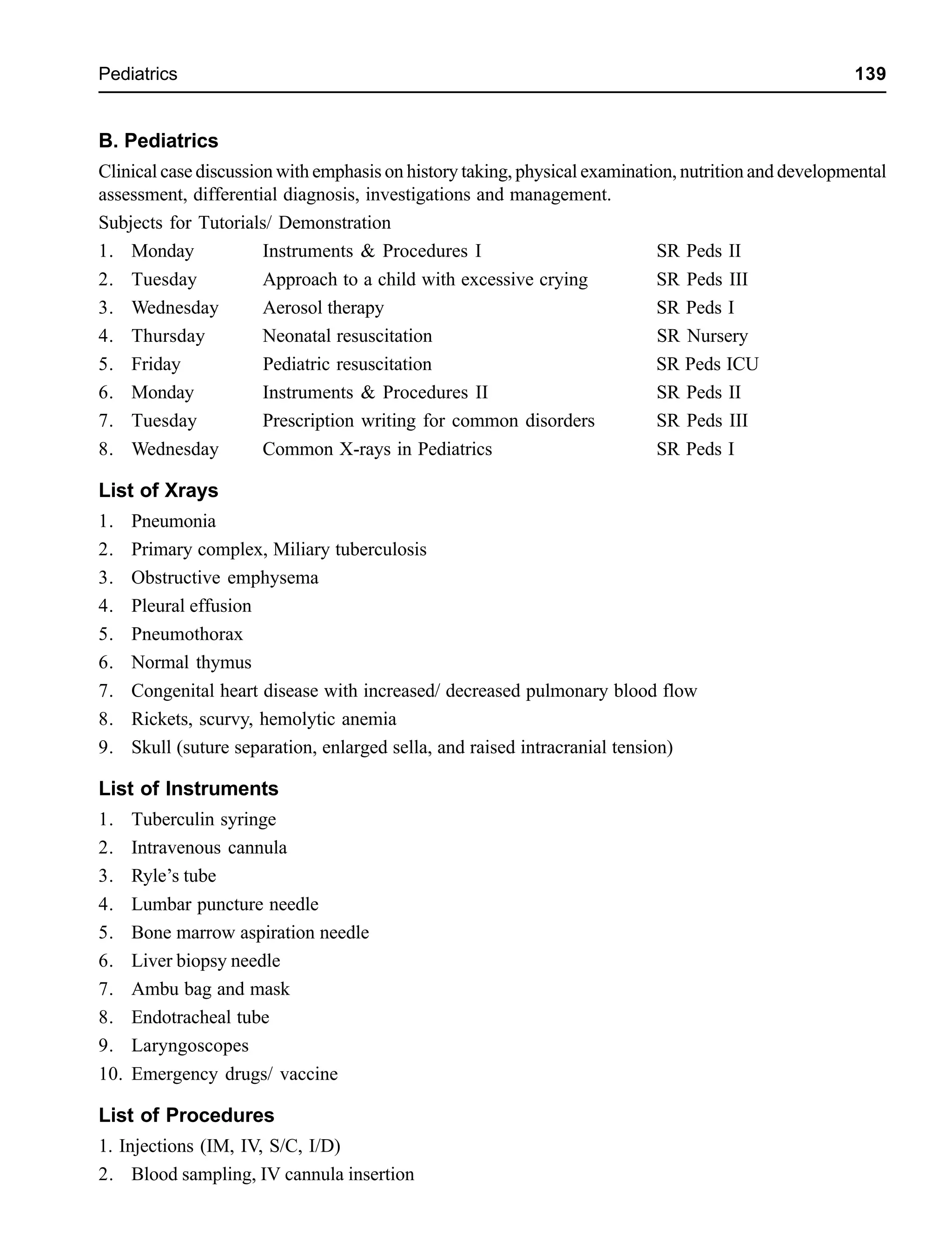 Pediatrics 139
B. Pediatrics
Clinical case discussion with emphasis on history taking, physical examination, nutrition and developmental
assessment, differential diagnosis, investigations and management.
Subjects for Tutorials/ Demonstration
1. Monday Instruments & Procedures I SR Peds II
2. Tuesday Approach to a child with excessive crying SR Peds III
3. Wednesday Aerosol therapy SR Peds I
4. Thursday Neonatal resuscitation SR Nursery
5. Friday Pediatric resuscitation SR Peds ICU
6. Monday Instruments & Procedures II SR Peds II
7. Tuesday Prescription writing for common disorders SR Peds III
8. Wednesday Common X-rays in Pediatrics SR Peds I
List of Xrays
1. Pneumonia
2. Primary complex, Miliary tuberculosis
3. Obstructive emphysema
4. Pleural effusion
5. Pneumothorax
6. Normal thymus
7. Congenital heart disease with increased/ decreased pulmonary blood flow
8. Rickets, scurvy, hemolytic anemia
9. Skull (suture separation, enlarged sella, and raised intracranial tension)
List of Instruments
1. Tuberculin syringe
2. Intravenous cannula
3. Ryle’s tube
4. Lumbar puncture needle
5. Bone marrow aspiration needle
6. Liver biopsy needle
7. Ambu bag and mask
8. Endotracheal tube
9. Laryngoscopes
10. Emergency drugs/ vaccine
List of Procedures
1. Injections (IM, IV, S/C, I/D)
2. Blood sampling, IV cannula insertion
 