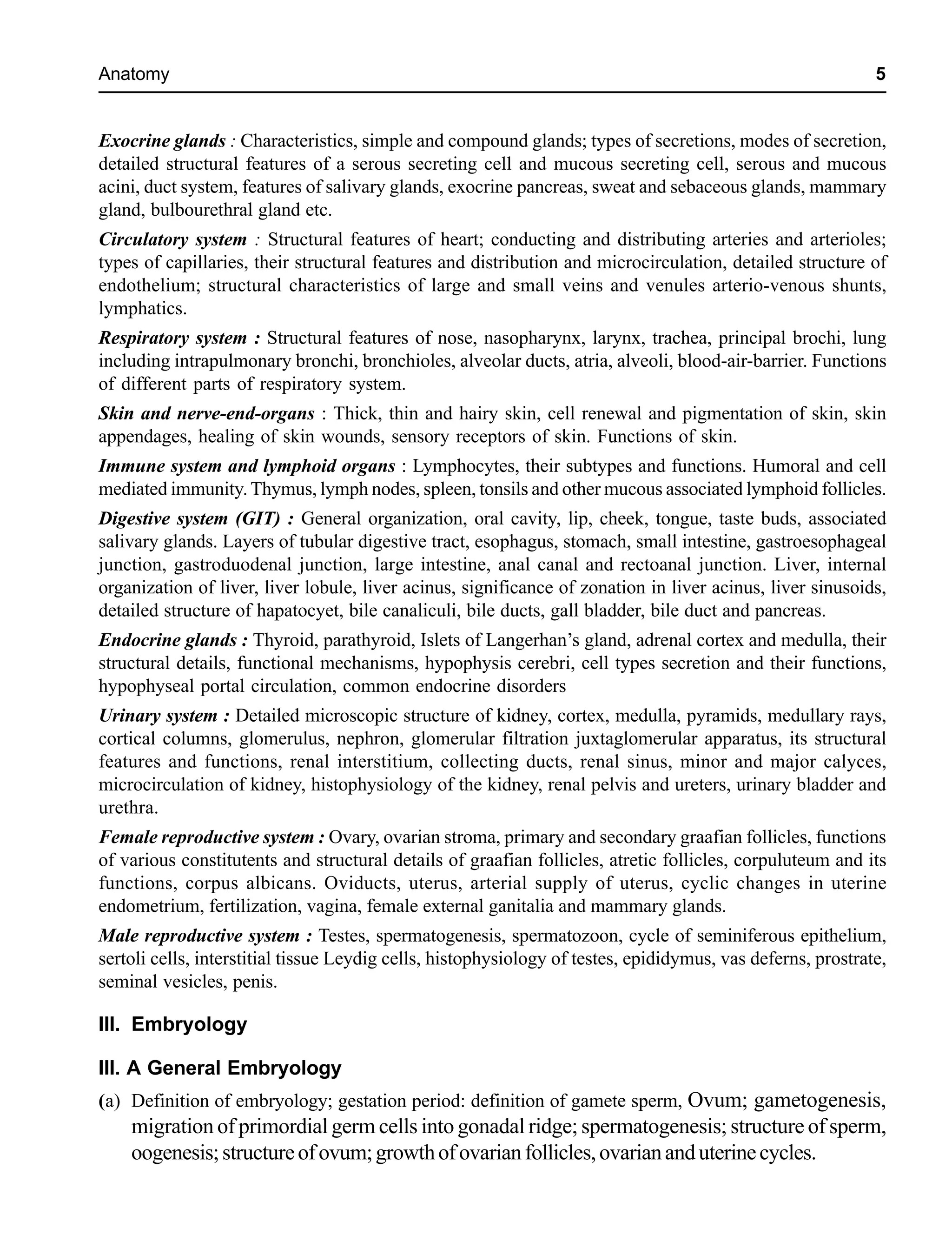 Anatomy 5
Exocrine glands : Characteristics, simple and compound glands; types of secretions, modes of secretion,
detailed structural features of a serous secreting cell and mucous secreting cell, serous and mucous
acini, duct system, features of salivary glands, exocrine pancreas, sweat and sebaceous glands, mammary
gland, bulbourethral gland etc.
Circulatory system : Structural features of heart; conducting and distributing arteries and arterioles;
types of capillaries, their structural features and distribution and microcirculation, detailed structure of
endothelium; structural characteristics of large and small veins and venules arterio-venous shunts,
lymphatics.
Respiratory system : Structural features of nose, nasopharynx, larynx, trachea, principal brochi, lung
including intrapulmonary bronchi, bronchioles, alveolar ducts, atria, alveoli, blood-air-barrier. Functions
of different parts of respiratory system.
Skin and nerve-end-organs : Thick, thin and hairy skin, cell renewal and pigmentation of skin, skin
appendages, healing of skin wounds, sensory receptors of skin. Functions of skin.
Immune system and lymphoid organs : Lymphocytes, their subtypes and functions. Humoral and cell
mediated immunity.Thymus, lymph nodes, spleen, tonsils and other mucous associated lymphoid follicles.
Digestive system (GIT) : General organization, oral cavity, lip, cheek, tongue, taste buds, associated
salivary glands. Layers of tubular digestive tract, esophagus, stomach, small intestine, gastroesophageal
junction, gastroduodenal junction, large intestine, anal canal and rectoanal junction. Liver, internal
organization of liver, liver lobule, liver acinus, significance of zonation in liver acinus, liver sinusoids,
detailed structure of hapatocyet, bile canaliculi, bile ducts, gall bladder, bile duct and pancreas.
Endocrine glands : Thyroid, parathyroid, Islets of Langerhan’s gland, adrenal cortex and medulla, their
structural details, functional mechanisms, hypophysis cerebri, cell types secretion and their functions,
hypophyseal portal circulation, common endocrine disorders
Urinary system : Detailed microscopic structure of kidney, cortex, medulla, pyramids, medullary rays,
cortical columns, glomerulus, nephron, glomerular filtration juxtaglomerular apparatus, its structural
features and functions, renal interstitium, collecting ducts, renal sinus, minor and major calyces,
microcirculation of kidney, histophysiology of the kidney, renal pelvis and ureters, urinary bladder and
urethra.
Female reproductive system : Ovary, ovarian stroma, primary and secondary graafian follicles, functions
of various constitutents and structural details of graafian follicles, atretic follicles, corpuluteum and its
functions, corpus albicans. Oviducts, uterus, arterial supply of uterus, cyclic changes in uterine
endometrium, fertilization, vagina, female external ganitalia and mammary glands.
Male reproductive system : Testes, spermatogenesis, spermatozoon, cycle of seminiferous epithelium,
sertoli cells, interstitial tissue Leydig cells, histophysiology of testes, epididymus, vas deferns, prostrate,
seminal vesicles, penis.
III. Embryology
III. A General Embryology
(a) Definition of embryology; gestation period: definition of gamete sperm, Ovum; gametogenesis,
migration of primordial germ cells into gonadal ridge; spermatogenesis; structure of sperm,
oogenesis;structureofovum;growthofovarianfollicles,ovariananduterinecycles.
 