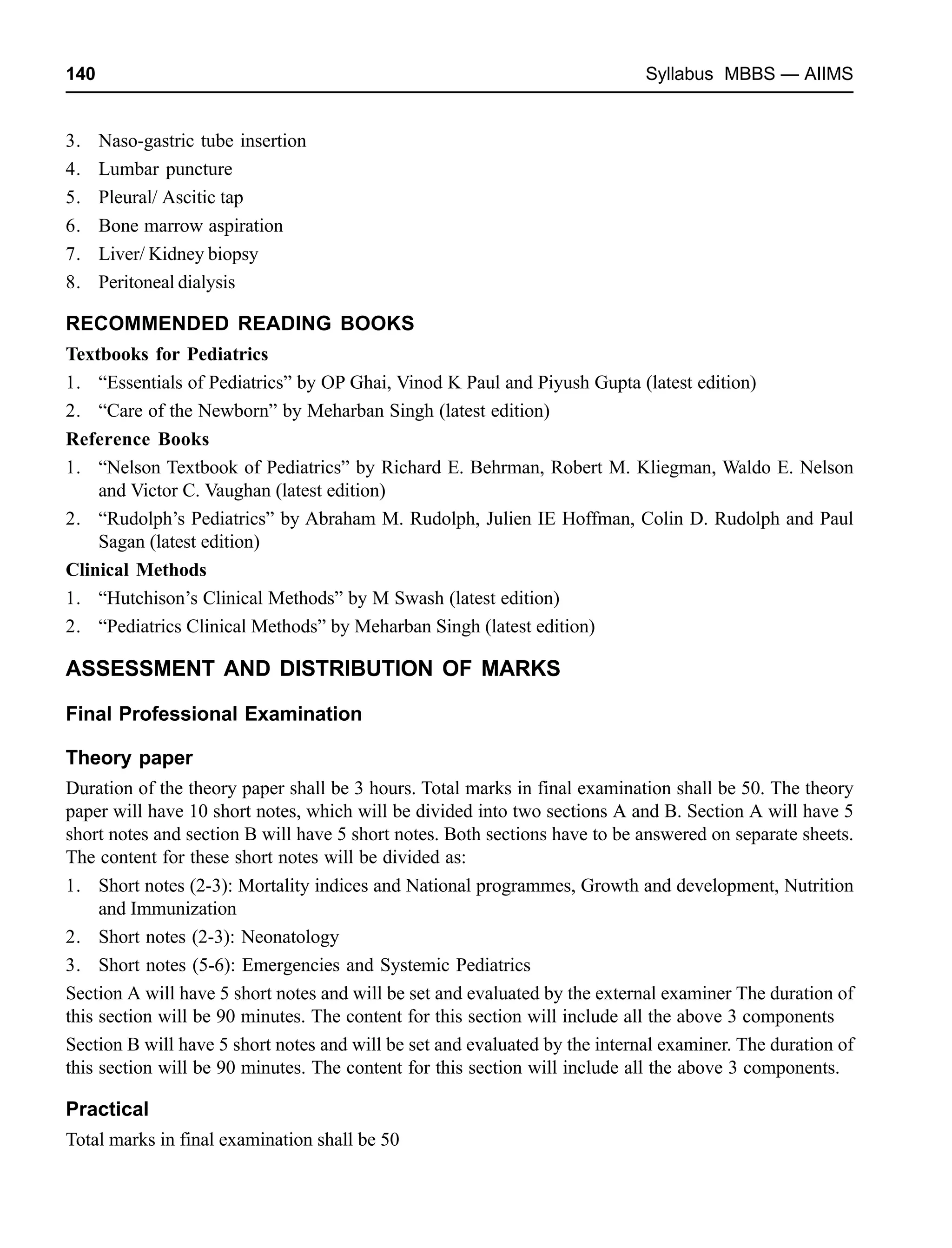 140 Syllabus MBBS — AIIMS
3. Naso-gastric tube insertion
4. Lumbar puncture
5. Pleural/ Ascitic tap
6. Bone marrow aspiration
7. Liver/ Kidney biopsy
8. Peritoneal dialysis
RECOMMENDED READING BOOKS
Textbooks for Pediatrics
1. “Essentials of Pediatrics” by OP Ghai, Vinod K Paul and Piyush Gupta (latest edition)
2. “Care of the Newborn” by Meharban Singh (latest edition)
Reference Books
1. “Nelson Textbook of Pediatrics” by Richard E. Behrman, Robert M. Kliegman, Waldo E. Nelson
and Victor C. Vaughan (latest edition)
2. “Rudolph’s Pediatrics” by Abraham M. Rudolph, Julien IE Hoffman, Colin D. Rudolph and Paul
Sagan (latest edition)
Clinical Methods
1. “Hutchison’s Clinical Methods” by M Swash (latest edition)
2. “Pediatrics Clinical Methods” by Meharban Singh (latest edition)
ASSESSMENT AND DISTRIBUTION OF MARKS
Final Professional Examination
Theory paper
Duration of the theory paper shall be 3 hours. Total marks in final examination shall be 50. The theory
paper will have 10 short notes, which will be divided into two sections A and B. Section A will have 5
short notes and section B will have 5 short notes. Both sections have to be answered on separate sheets.
The content for these short notes will be divided as:
1. Short notes (2-3): Mortality indices and National programmes, Growth and development, Nutrition
and Immunization
2. Short notes (2-3): Neonatology
3. Short notes (5-6): Emergencies and Systemic Pediatrics
Section A will have 5 short notes and will be set and evaluated by the external examiner The duration of
this section will be 90 minutes. The content for this section will include all the above 3 components
Section B will have 5 short notes and will be set and evaluated by the internal examiner. The duration of
this section will be 90 minutes. The content for this section will include all the above 3 components.
Practical
Total marks in final examination shall be 50
 