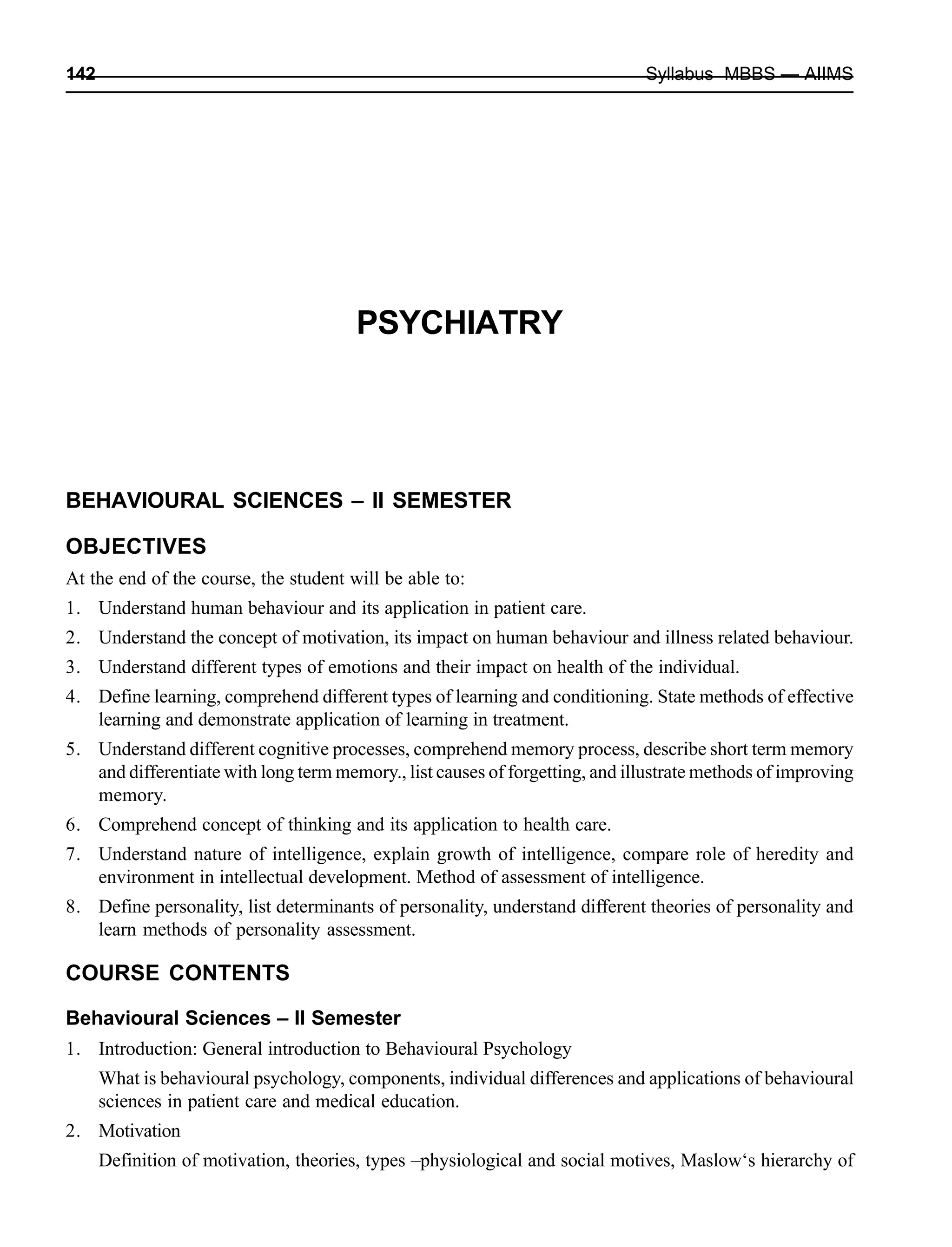142 Syllabus MBBS — AIIMS
PSYCHIATRY
BEHAVIOURAL SCIENCES – II SEMESTER
OBJECTIVES
At the end of the course, the student will be able to:
1. Understand human behaviour and its application in patient care.
2. Understand the concept of motivation, its impact on human behaviour and illness related behaviour.
3. Understand different types of emotions and their impact on health of the individual.
4. Define learning, comprehend different types of learning and conditioning. State methods of effective
learning and demonstrate application of learning in treatment.
5. Understand different cognitive processes, comprehend memory process, describe short term memory
and differentiate with long term memory., list causes of forgetting, and illustrate methods of improving
memory.
6. Comprehend concept of thinking and its application to health care.
7. Understand nature of intelligence, explain growth of intelligence, compare role of heredity and
environment in intellectual development. Method of assessment of intelligence.
8. Define personality, list determinants of personality, understand different theories of personality and
learn methods of personality assessment.
COURSE CONTENTS
Behavioural Sciences – II Semester
1. Introduction: General introduction to Behavioural Psychology
What is behavioural psychology, components, individual differences and applications of behavioural
sciences in patient care and medical education.
2. Motivation
Definition of motivation, theories, types –physiological and social motives, Maslow‘s hierarchy of
 