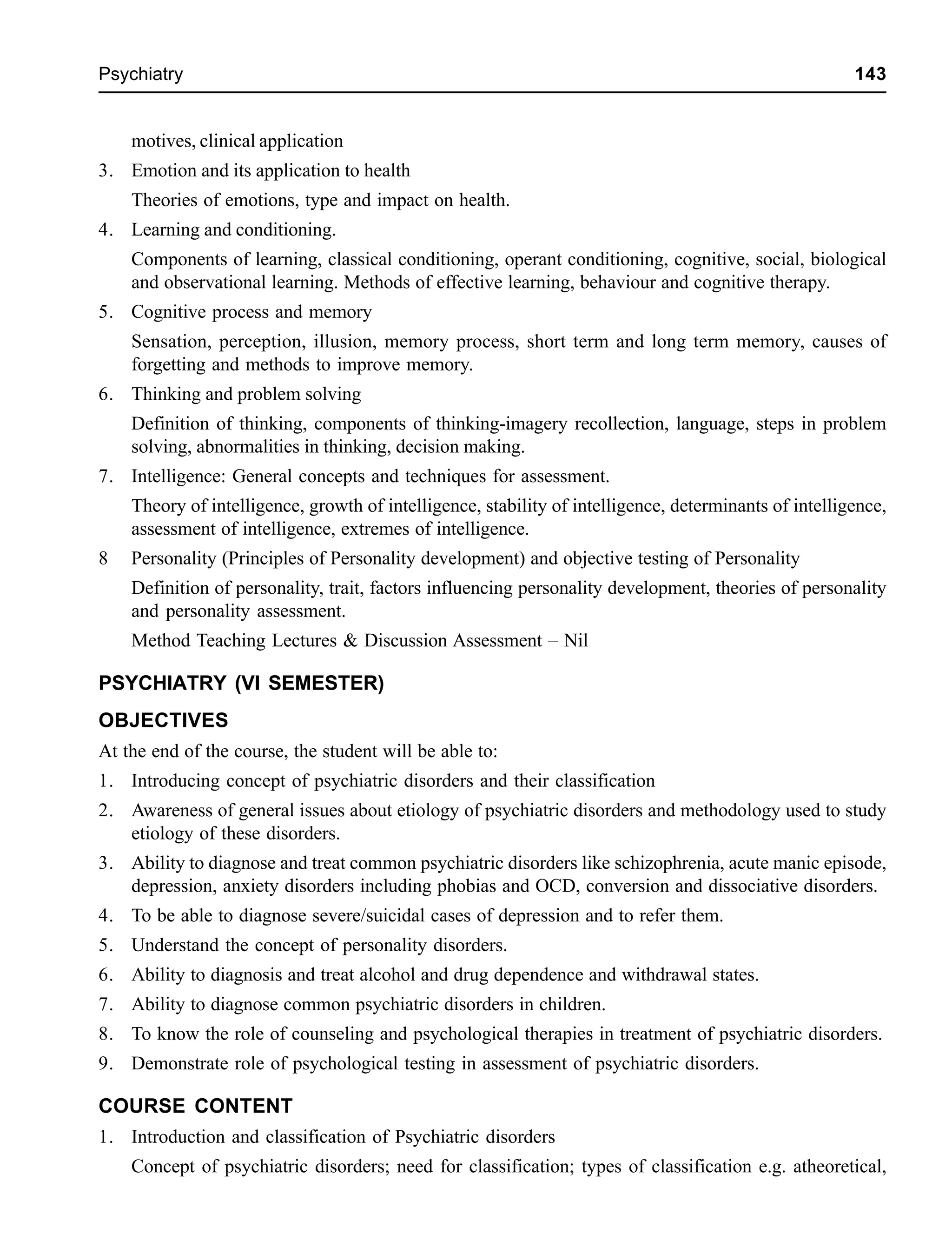 Psychiatry 143
motives, clinical application
3. Emotion and its application to health
Theories of emotions, type and impact on health.
4. Learning and conditioning.
Components of learning, classical conditioning, operant conditioning, cognitive, social, biological
and observational learning. Methods of effective learning, behaviour and cognitive therapy.
5. Cognitive process and memory
Sensation, perception, illusion, memory process, short term and long term memory, causes of
forgetting and methods to improve memory.
6. Thinking and problem solving
Definition of thinking, components of thinking-imagery recollection, language, steps in problem
solving, abnormalities in thinking, decision making.
7. Intelligence: General concepts and techniques for assessment.
Theory of intelligence, growth of intelligence, stability of intelligence, determinants of intelligence,
assessment of intelligence, extremes of intelligence.
8 Personality (Principles of Personality development) and objective testing of Personality
Definition of personality, trait, factors influencing personality development, theories of personality
and personality assessment.
Method Teaching Lectures & Discussion Assessment – Nil
PSYCHIATRY (VI SEMESTER)
OBJECTIVES
At the end of the course, the student will be able to:
1. Introducing concept of psychiatric disorders and their classification
2. Awareness of general issues about etiology of psychiatric disorders and methodology used to study
etiology of these disorders.
3. Ability to diagnose and treat common psychiatric disorders like schizophrenia, acute manic episode,
depression, anxiety disorders including phobias and OCD, conversion and dissociative disorders.
4. To be able to diagnose severe/suicidal cases of depression and to refer them.
5. Understand the concept of personality disorders.
6. Ability to diagnosis and treat alcohol and drug dependence and withdrawal states.
7. Ability to diagnose common psychiatric disorders in children.
8. To know the role of counseling and psychological therapies in treatment of psychiatric disorders.
9. Demonstrate role of psychological testing in assessment of psychiatric disorders.
COURSE CONTENT
1. Introduction and classification of Psychiatric disorders
Concept of psychiatric disorders; need for classification; types of classification e.g. atheoretical,
 