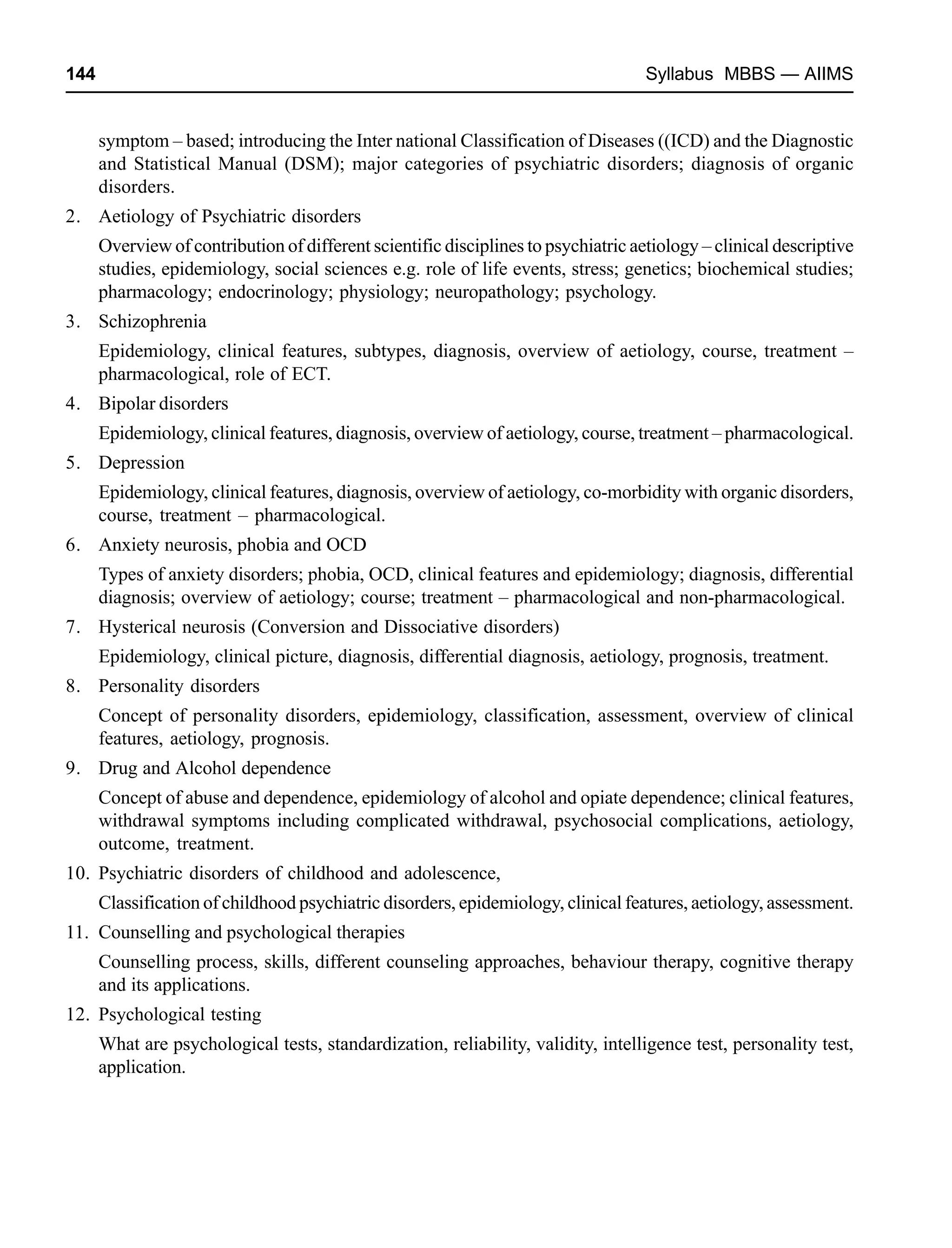 144 Syllabus MBBS — AIIMS
symptom – based; introducing the Inter national Classification of Diseases ((ICD) and the Diagnostic
and Statistical Manual (DSM); major categories of psychiatric disorders; diagnosis of organic
disorders.
2. Aetiology of Psychiatric disorders
Overview of contribution of different scientific disciplines to psychiatric aetiology – clinical descriptive
studies, epidemiology, social sciences e.g. role of life events, stress; genetics; biochemical studies;
pharmacology; endocrinology; physiology; neuropathology; psychology.
3. Schizophrenia
Epidemiology, clinical features, subtypes, diagnosis, overview of aetiology, course, treatment –
pharmacological, role of ECT.
4. Bipolar disorders
Epidemiology, clinical features, diagnosis, overview of aetiology, course, treatment – pharmacological.
5. Depression
Epidemiology, clinical features, diagnosis, overview of aetiology, co-morbidity with organic disorders,
course, treatment – pharmacological.
6. Anxiety neurosis, phobia and OCD
Types of anxiety disorders; phobia, OCD, clinical features and epidemiology; diagnosis, differential
diagnosis; overview of aetiology; course; treatment – pharmacological and non-pharmacological.
7. Hysterical neurosis (Conversion and Dissociative disorders)
Epidemiology, clinical picture, diagnosis, differential diagnosis, aetiology, prognosis, treatment.
8. Personality disorders
Concept of personality disorders, epidemiology, classification, assessment, overview of clinical
features, aetiology, prognosis.
9. Drug and Alcohol dependence
Concept of abuse and dependence, epidemiology of alcohol and opiate dependence; clinical features,
withdrawal symptoms including complicated withdrawal, psychosocial complications, aetiology,
outcome, treatment.
10. Psychiatric disorders of childhood and adolescence,
Classification of childhood psychiatric disorders, epidemiology, clinical features, aetiology, assessment.
11. Counselling and psychological therapies
Counselling process, skills, different counseling approaches, behaviour therapy, cognitive therapy
and its applications.
12. Psychological testing
What are psychological tests, standardization, reliability, validity, intelligence test, personality test,
application.
 