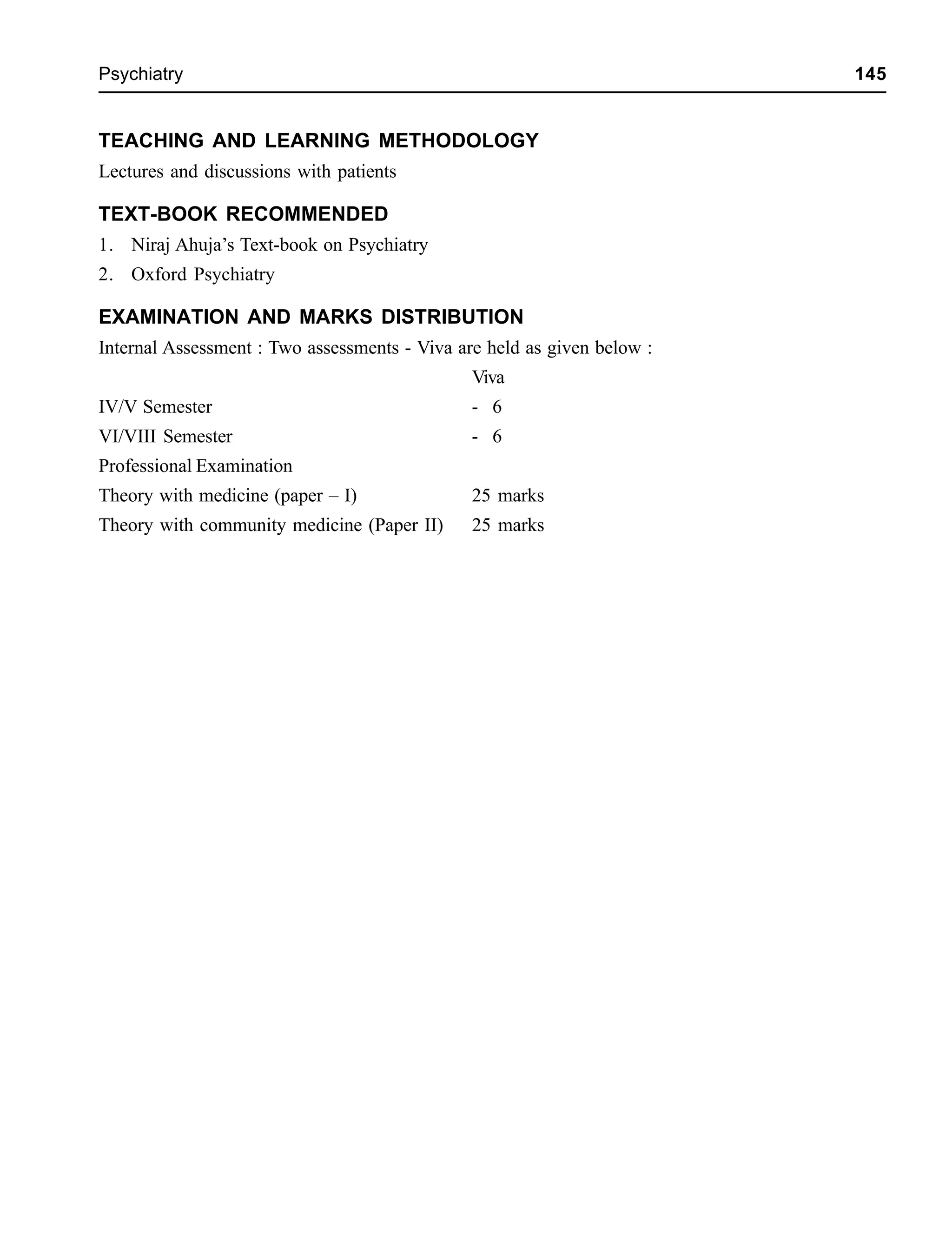 Psychiatry 145
TEACHING AND LEARNING METHODOLOGY
Lectures and discussions with patients
TEXT-BOOK RECOMMENDED
1. Niraj Ahuja’s Text-book on Psychiatry
2. Oxford Psychiatry
EXAMINATION AND MARKS DISTRIBUTION
Internal Assessment : Two assessments - Viva are held as given below :
Viva
IV/V Semester - 6
VI/VIII Semester - 6
Professional Examination
Theory with medicine (paper – I) 25 marks
Theory with community medicine (Paper II) 25 marks
 