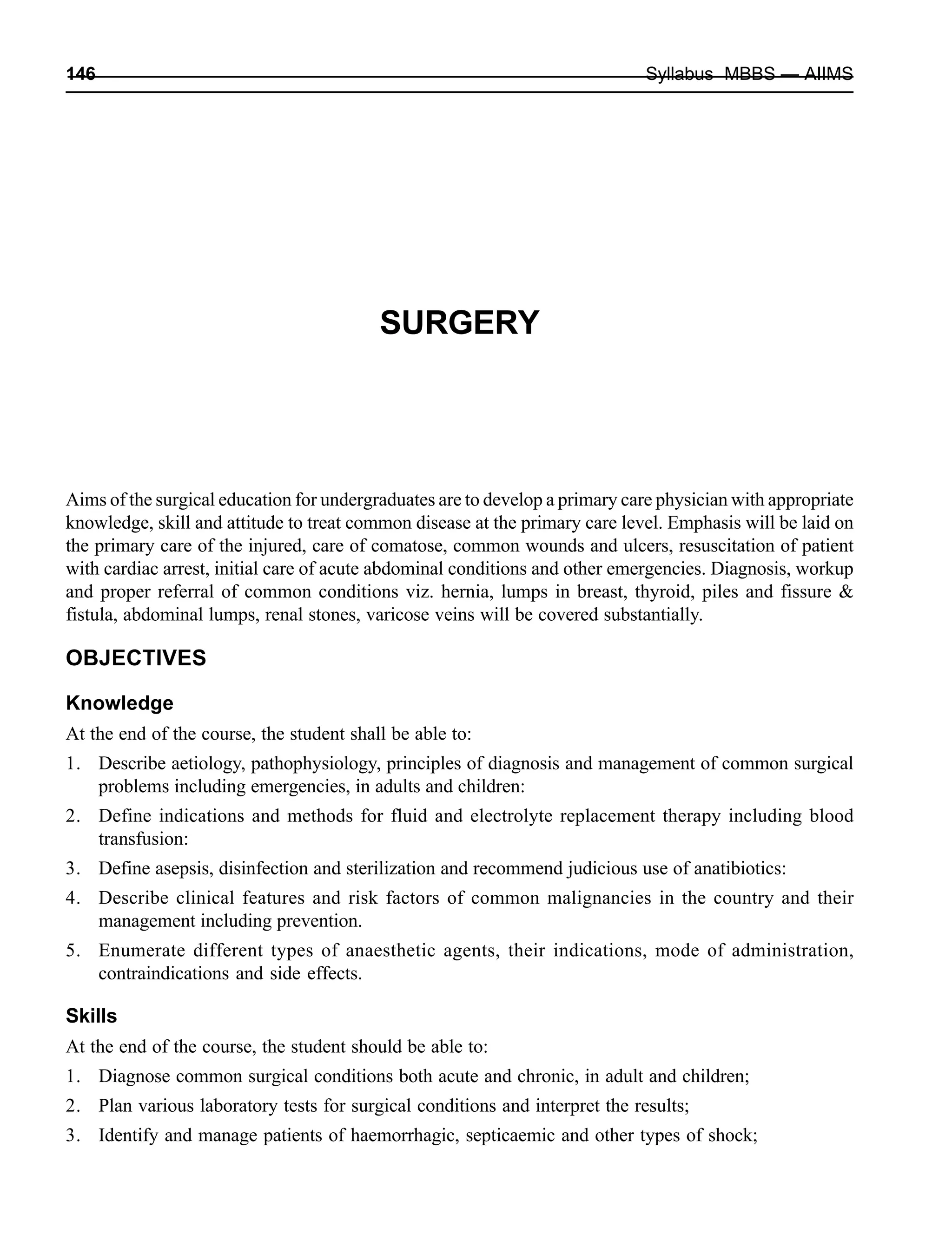 146 Syllabus MBBS — AIIMS
SURGERY
Aims of the surgical education for undergraduates are to develop a primary care physician with appropriate
knowledge, skill and attitude to treat common disease at the primary care level. Emphasis will be laid on
the primary care of the injured, care of comatose, common wounds and ulcers, resuscitation of patient
with cardiac arrest, initial care of acute abdominal conditions and other emergencies. Diagnosis, workup
and proper referral of common conditions viz. hernia, lumps in breast, thyroid, piles and fissure &
fistula, abdominal lumps, renal stones, varicose veins will be covered substantially.
OBJECTIVES
Knowledge
At the end of the course, the student shall be able to:
1. Describe aetiology, pathophysiology, principles of diagnosis and management of common surgical
problems including emergencies, in adults and children:
2. Define indications and methods for fluid and electrolyte replacement therapy including blood
transfusion:
3. Define asepsis, disinfection and sterilization and recommend judicious use of anatibiotics:
4. Describe clinical features and risk factors of common malignancies in the country and their
management including prevention.
5. Enumerate different types of anaesthetic agents, their indications, mode of administration,
contraindications and side effects.
Skills
At the end of the course, the student should be able to:
1. Diagnose common surgical conditions both acute and chronic, in adult and children;
2. Plan various laboratory tests for surgical conditions and interpret the results;
3. Identify and manage patients of haemorrhagic, septicaemic and other types of shock;
 