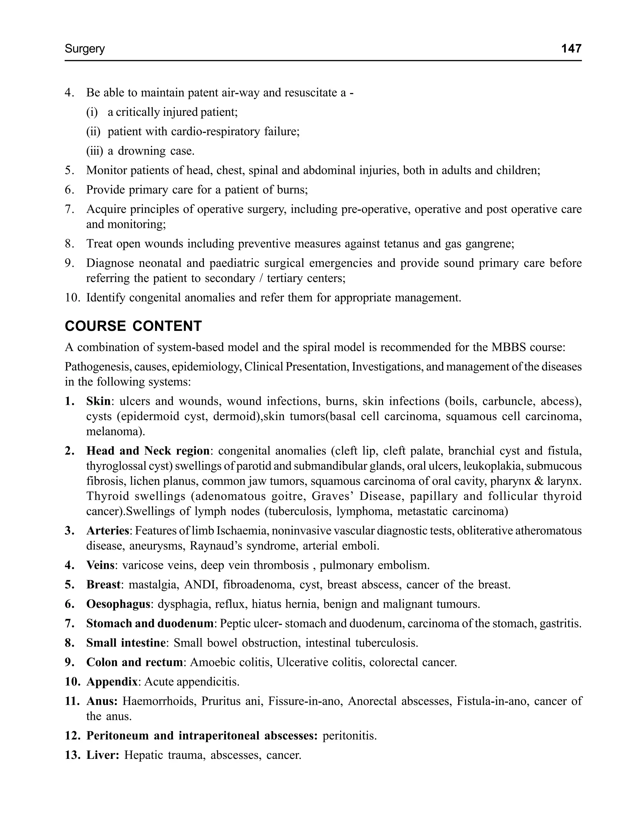 Surgery 147
4. Be able to maintain patent air-way and resuscitate a -
(i) a critically injured patient;
(ii) patient with cardio-respiratory failure;
(iii) a drowning case.
5. Monitor patients of head, chest, spinal and abdominal injuries, both in adults and children;
6. Provide primary care for a patient of burns;
7. Acquire principles of operative surgery, including pre-operative, operative and post operative care
and monitoring;
8. Treat open wounds including preventive measures against tetanus and gas gangrene;
9. Diagnose neonatal and paediatric surgical emergencies and provide sound primary care before
referring the patient to secondary / tertiary centers;
10. Identify congenital anomalies and refer them for appropriate management.
COURSE CONTENT
A combination of system-based model and the spiral model is recommended for the MBBS course:
Pathogenesis, causes, epidemiology, Clinical Presentation, Investigations, and management of the diseases
in the following systems:
1. Skin: ulcers and wounds, wound infections, burns, skin infections (boils, carbuncle, abcess),
cysts (epidermoid cyst, dermoid),skin tumors(basal cell carcinoma, squamous cell carcinoma,
melanoma).
2. Head and Neck region: congenital anomalies (cleft lip, cleft palate, branchial cyst and fistula,
thyroglossal cyst) swellings of parotid and submandibular glands, oral ulcers, leukoplakia, submucous
fibrosis, lichen planus, common jaw tumors, squamous carcinoma of oral cavity, pharynx & larynx.
Thyroid swellings (adenomatous goitre, Graves’ Disease, papillary and follicular thyroid
cancer).Swellings of lymph nodes (tuberculosis, lymphoma, metastatic carcinoma)
3. Arteries: Features of limb Ischaemia, noninvasive vascular diagnostic tests, obliterative atheromatous
disease, aneurysms, Raynaud’s syndrome, arterial emboli.
4. Veins: varicose veins, deep vein thrombosis , pulmonary embolism.
5. Breast: mastalgia, ANDI, fibroadenoma, cyst, breast abscess, cancer of the breast.
6. Oesophagus: dysphagia, reflux, hiatus hernia, benign and malignant tumours.
7. Stomach and duodenum: Peptic ulcer- stomach and duodenum, carcinoma of the stomach, gastritis.
8. Small intestine: Small bowel obstruction, intestinal tuberculosis.
9. Colon and rectum: Amoebic colitis, Ulcerative colitis, colorectal cancer.
10. Appendix: Acute appendicitis.
11. Anus: Haemorrhoids, Pruritus ani, Fissure-in-ano, Anorectal abscesses, Fistula-in-ano, cancer of
the anus.
12. Peritoneum and intraperitoneal abscesses: peritonitis.
13. Liver: Hepatic trauma, abscesses, cancer.
 