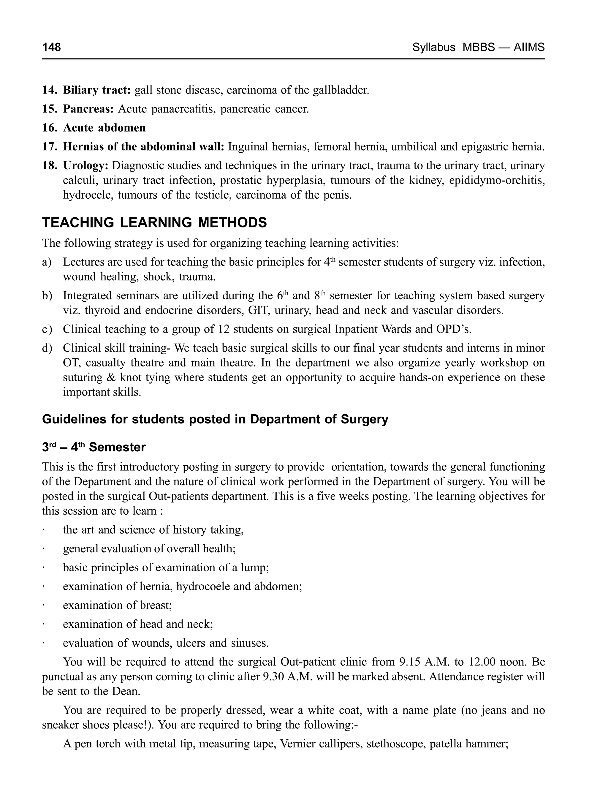 148 Syllabus MBBS — AIIMS
14. Biliary tract: gall stone disease, carcinoma of the gallbladder.
15. Pancreas: Acute panacreatitis, pancreatic cancer.
16. Acute abdomen
17. Hernias of the abdominal wall: Inguinal hernias, femoral hernia, umbilical and epigastric hernia.
18. Urology: Diagnostic studies and techniques in the urinary tract, trauma to the urinary tract, urinary
calculi, urinary tract infection, prostatic hyperplasia, tumours of the kidney, epididymo-orchitis,
hydrocele, tumours of the testicle, carcinoma of the penis.
TEACHING LEARNING METHODS
The following strategy is used for organizing teaching learning activities:
a) Lectures are used for teaching the basic principles for 4th
semester students of surgery viz. infection,
wound healing, shock, trauma.
b) Integrated seminars are utilized during the 6th
and 8th
semester for teaching system based surgery
viz. thyroid and endocrine disorders, GIT, urinary, head and neck and vascular disorders.
c) Clinical teaching to a group of 12 students on surgical Inpatient Wards and OPD’s.
d) Clinical skill training- We teach basic surgical skills to our final year students and interns in minor
OT, casualty theatre and main theatre. In the department we also organize yearly workshop on
suturing & knot tying where students get an opportunity to acquire hands-on experience on these
important skills.
Guidelines for students posted in Department of Surgery
3rd
– 4th
Semester
This is the first introductory posting in surgery to provide orientation, towards the general functioning
of the Department and the nature of clinical work performed in the Department of surgery. You will be
posted in the surgical Out-patients department. This is a five weeks posting. The learning objectives for
this session are to learn :
· the art and science of history taking,
· general evaluation of overall health;
· basic principles of examination of a lump;
· examination of hernia, hydrocoele and abdomen;
· examination of breast;
· examination of head and neck;
· evaluation of wounds, ulcers and sinuses.
You will be required to attend the surgical Out-patient clinic from 9.15 A.M. to 12.00 noon. Be
punctual as any person coming to clinic after 9.30 A.M. will be marked absent. Attendance register will
be sent to the Dean.
You are required to be properly dressed, wear a white coat, with a name plate (no jeans and no
sneaker shoes please!). You are required to bring the following:-
A pen torch with metal tip, measuring tape, Vernier callipers, stethoscope, patella hammer;
 