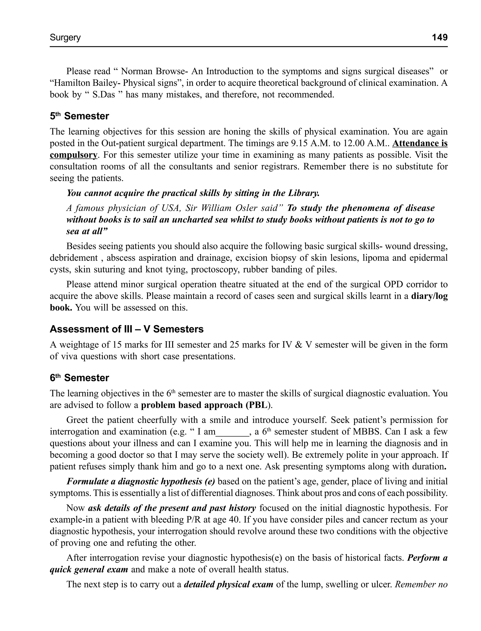 Surgery 149
Please read “ Norman Browse- An Introduction to the symptoms and signs surgical diseases” or
“Hamilton Bailey- Physical signs”, in order to acquire theoretical background of clinical examination. A
book by “ S.Das ” has many mistakes, and therefore, not recommended.
5th
Semester
The learning objectives for this session are honing the skills of physical examination. You are again
posted in the Out-patient surgical department. The timings are 9.15 A.M. to 12.00 A.M.. Attendance is
compulsory. For this semester utilize your time in examining as many patients as possible. Visit the
consultation rooms of all the consultants and senior registrars. Remember there is no substitute for
seeing the patients.
You cannot acquire the practical skills by sitting in the Library.
A famous physician of USA, Sir William Osler said” To study the phenomena of disease
without books is to sail an uncharted sea whilst to study books without patients is not to go to
sea at all”
Besides seeing patients you should also acquire the following basic surgical skills- wound dressing,
debridement , abscess aspiration and drainage, excision biopsy of skin lesions, lipoma and epidermal
cysts, skin suturing and knot tying, proctoscopy, rubber banding of piles.
Please attend minor surgical operation theatre situated at the end of the surgical OPD corridor to
acquire the above skills. Please maintain a record of cases seen and surgical skills learnt in a diary/log
book. You will be assessed on this.
Assessment of III – V Semesters
A weightage of 15 marks for III semester and 25 marks for IV & V semester will be given in the form
of viva questions with short case presentations.
6th
Semester
The learning objectives in the 6th
semester are to master the skills of surgical diagnostic evaluation. You
are advised to follow a problem based approach (PBL).
Greet the patient cheerfully with a smile and introduce yourself. Seek patient’s permission for
interrogation and examination (e.g. “ I am_______, a 6th
semester student of MBBS. Can I ask a few
questions about your illness and can I examine you. This will help me in learning the diagnosis and in
becoming a good doctor so that I may serve the society well). Be extremely polite in your approach. If
patient refuses simply thank him and go to a next one. Ask presenting symptoms along with duration.
Formulate a diagnostic hypothesis (e) based on the patient’s age, gender, place of living and initial
symptoms. This is essentially a list of differential diagnoses. Think about pros and cons of each possibility.
Now ask details of the present and past history focused on the initial diagnostic hypothesis. For
example-in a patient with bleeding P/R at age 40. If you have consider piles and cancer rectum as your
diagnostic hypothesis, your interrogation should revolve around these two conditions with the objective
of proving one and refuting the other.
After interrogation revise your diagnostic hypothesis(e) on the basis of historical facts. Perform a
quick general exam and make a note of overall health status.
The next step is to carry out a detailed physical exam of the lump, swelling or ulcer. Remember no
 