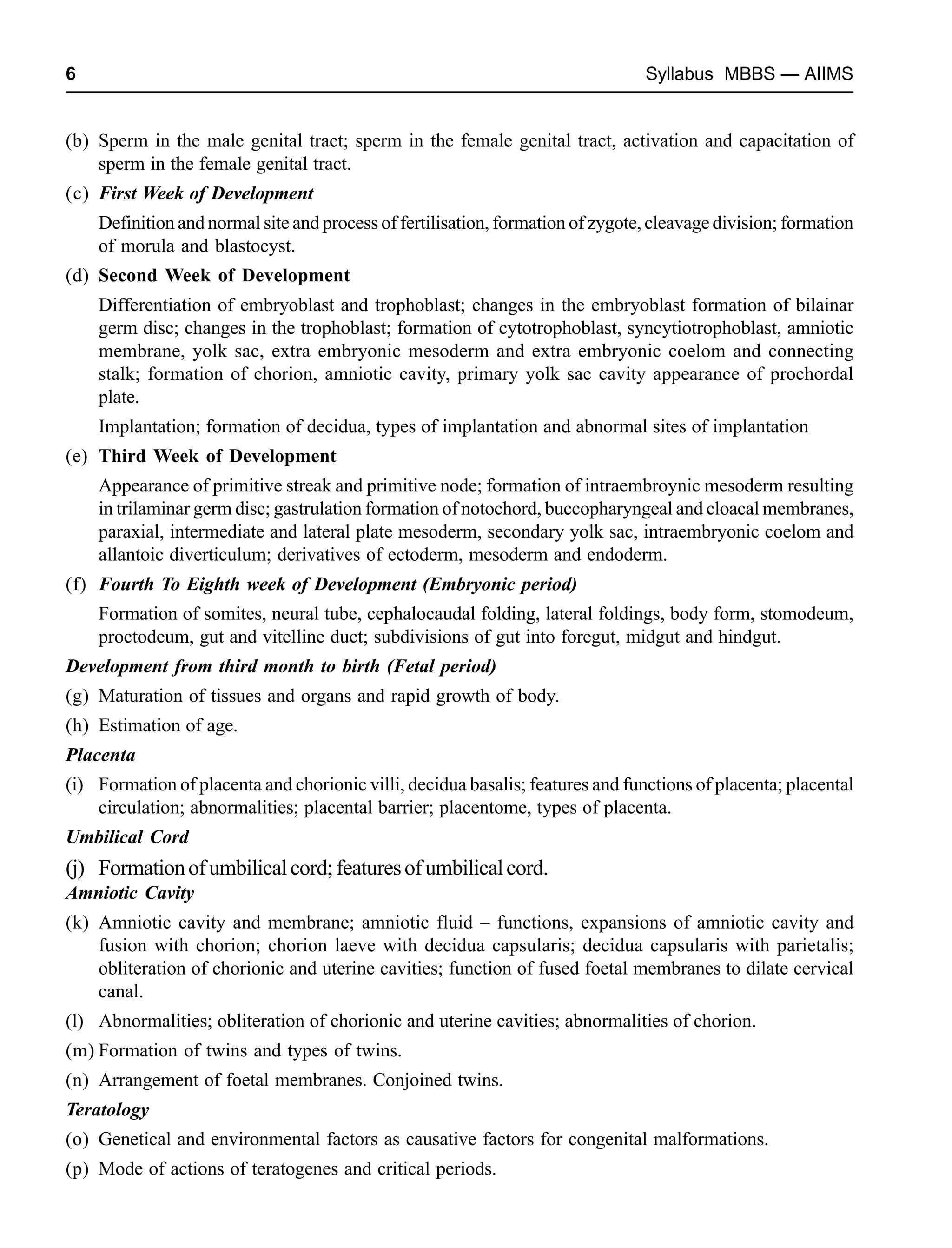 6 Syllabus MBBS — AIIMS
(b) Sperm in the male genital tract; sperm in the female genital tract, activation and capacitation of
sperm in the female genital tract.
(c) First Week of Development
Definition and normal site and process of fertilisation, formation of zygote, cleavage division; formation
of morula and blastocyst.
(d) Second Week of Development
Differentiation of embryoblast and trophoblast; changes in the embryoblast formation of bilainar
germ disc; changes in the trophoblast; formation of cytotrophoblast, syncytiotrophoblast, amniotic
membrane, yolk sac, extra embryonic mesoderm and extra embryonic coelom and connecting
stalk; formation of chorion, amniotic cavity, primary yolk sac cavity appearance of prochordal
plate.
Implantation; formation of decidua, types of implantation and abnormal sites of implantation
(e) Third Week of Development
Appearance of primitive streak and primitive node; formation of intraembroynic mesoderm resulting
in trilaminar germ disc; gastrulation formation of notochord, buccopharyngeal and cloacal membranes,
paraxial, intermediate and lateral plate mesoderm, secondary yolk sac, intraembryonic coelom and
allantoic diverticulum; derivatives of ectoderm, mesoderm and endoderm.
(f) Fourth To Eighth week of Development (Embryonic period)
Formation of somites, neural tube, cephalocaudal folding, lateral foldings, body form, stomodeum,
proctodeum, gut and vitelline duct; subdivisions of gut into foregut, midgut and hindgut.
Development from third month to birth (Fetal period)
(g) Maturation of tissues and organs and rapid growth of body.
(h) Estimation of age.
Placenta
(i) Formation of placenta and chorionic villi, decidua basalis; features and functions of placenta; placental
circulation; abnormalities; placental barrier; placentome, types of placenta.
Umbilical Cord
(j) Formationofumbilicalcord;featuresofumbilicalcord.
Amniotic Cavity
(k) Amniotic cavity and membrane; amniotic fluid – functions, expansions of amniotic cavity and
fusion with chorion; chorion laeve with decidua capsularis; decidua capsularis with parietalis;
obliteration of chorionic and uterine cavities; function of fused foetal membranes to dilate cervical
canal.
(l) Abnormalities; obliteration of chorionic and uterine cavities; abnormalities of chorion.
(m) Formation of twins and types of twins.
(n) Arrangement of foetal membranes. Conjoined twins.
Teratology
(o) Genetical and environmental factors as causative factors for congenital malformations.
(p) Mode of actions of teratogenes and critical periods.
 