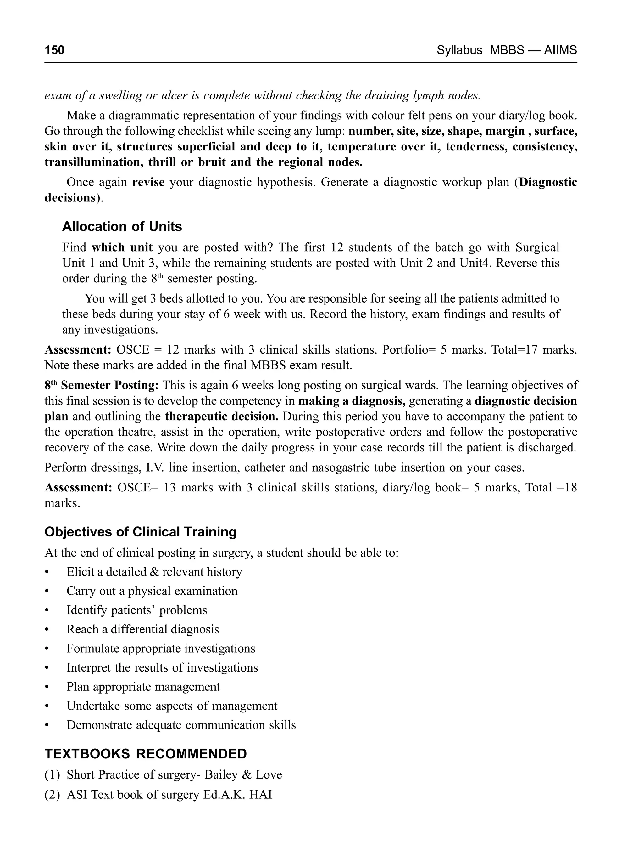 150 Syllabus MBBS — AIIMS
exam of a swelling or ulcer is complete without checking the draining lymph nodes.
Make a diagrammatic representation of your findings with colour felt pens on your diary/log book.
Go through the following checklist while seeing any lump: number, site, size, shape, margin , surface,
skin over it, structures superficial and deep to it, temperature over it, tenderness, consistency,
transillumination, thrill or bruit and the regional nodes.
Once again revise your diagnostic hypothesis. Generate a diagnostic workup plan (Diagnostic
decisions).
Allocation of Units
Find which unit you are posted with? The first 12 students of the batch go with Surgical
Unit 1 and Unit 3, while the remaining students are posted with Unit 2 and Unit4. Reverse this
order during the 8th
semester posting.
You will get 3 beds allotted to you. You are responsible for seeing all the patients admitted to
these beds during your stay of 6 week with us. Record the history, exam findings and results of
any investigations.
Assessment: OSCE = 12 marks with 3 clinical skills stations. Portfolio= 5 marks. Total=17 marks.
Note these marks are added in the final MBBS exam result.
8th
Semester Posting: This is again 6 weeks long posting on surgical wards. The learning objectives of
this final session is to develop the competency in making a diagnosis, generating a diagnostic decision
plan and outlining the therapeutic decision. During this period you have to accompany the patient to
the operation theatre, assist in the operation, write postoperative orders and follow the postoperative
recovery of the case. Write down the daily progress in your case records till the patient is discharged.
Perform dressings, I.V. line insertion, catheter and nasogastric tube insertion on your cases.
Assessment: OSCE= 13 marks with 3 clinical skills stations, diary/log book= 5 marks, Total =18
marks.
Objectives of Clinical Training
At the end of clinical posting in surgery, a student should be able to:
• Elicit a detailed & relevant history
• Carry out a physical examination
• Identify patients’ problems
• Reach a differential diagnosis
• Formulate appropriate investigations
• Interpret the results of investigations
• Plan appropriate management
• Undertake some aspects of management
• Demonstrate adequate communication skills
TEXTBOOKS RECOMMENDED
(1) Short Practice of surgery- Bailey & Love
(2) ASI Text book of surgery Ed.A.K. HAI
 