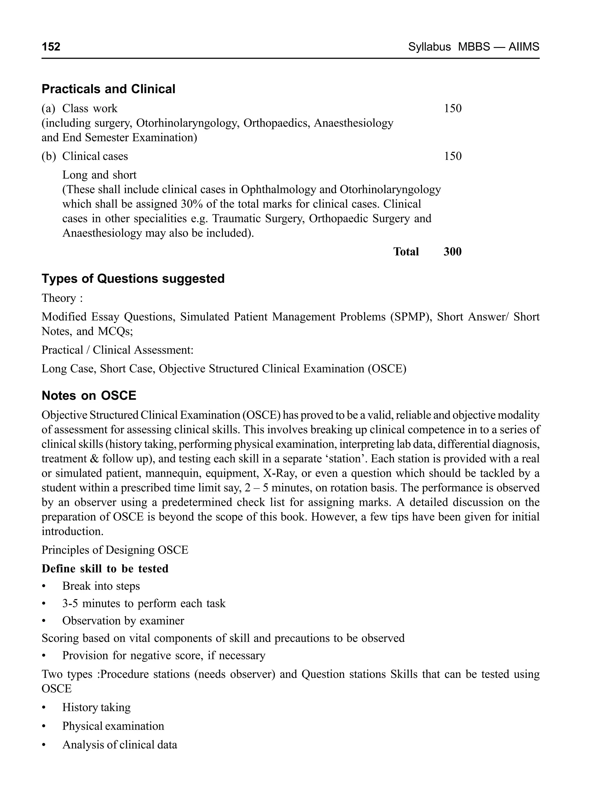 152 Syllabus MBBS — AIIMS
Practicals and Clinical
(a) Class work 150
(including surgery, Otorhinolaryngology, Orthopaedics, Anaesthesiology
and End Semester Examination)
(b) Clinical cases 150
Long and short
(These shall include clinical cases in Ophthalmology and Otorhinolaryngology
which shall be assigned 30% of the total marks for clinical cases. Clinical
cases in other specialities e.g. Traumatic Surgery, Orthopaedic Surgery and
Anaesthesiology may also be included).
Total 300
Types of Questions suggested
Theory :
Modified Essay Questions, Simulated Patient Management Problems (SPMP), Short Answer/ Short
Notes, and MCQs;
Practical / Clinical Assessment:
Long Case, Short Case, Objective Structured Clinical Examination (OSCE)
Notes on OSCE
Objective Structured Clinical Examination (OSCE) has proved to be a valid, reliable and objective modality
of assessment for assessing clinical skills. This involves breaking up clinical competence in to a series of
clinical skills (history taking, performing physical examination, interpreting lab data, differential diagnosis,
treatment & follow up), and testing each skill in a separate ‘station’. Each station is provided with a real
or simulated patient, mannequin, equipment, X-Ray, or even a question which should be tackled by a
student within a prescribed time limit say, 2 – 5 minutes, on rotation basis. The performance is observed
by an observer using a predetermined check list for assigning marks. A detailed discussion on the
preparation of OSCE is beyond the scope of this book. However, a few tips have been given for initial
introduction.
Principles of Designing OSCE
Define skill to be tested
• Break into steps
• 3-5 minutes to perform each task
• Observation by examiner
Scoring based on vital components of skill and precautions to be observed
• Provision for negative score, if necessary
Two types :Procedure stations (needs observer) and Question stations Skills that can be tested using
OSCE
• History taking
• Physical examination
• Analysis of clinical data
 