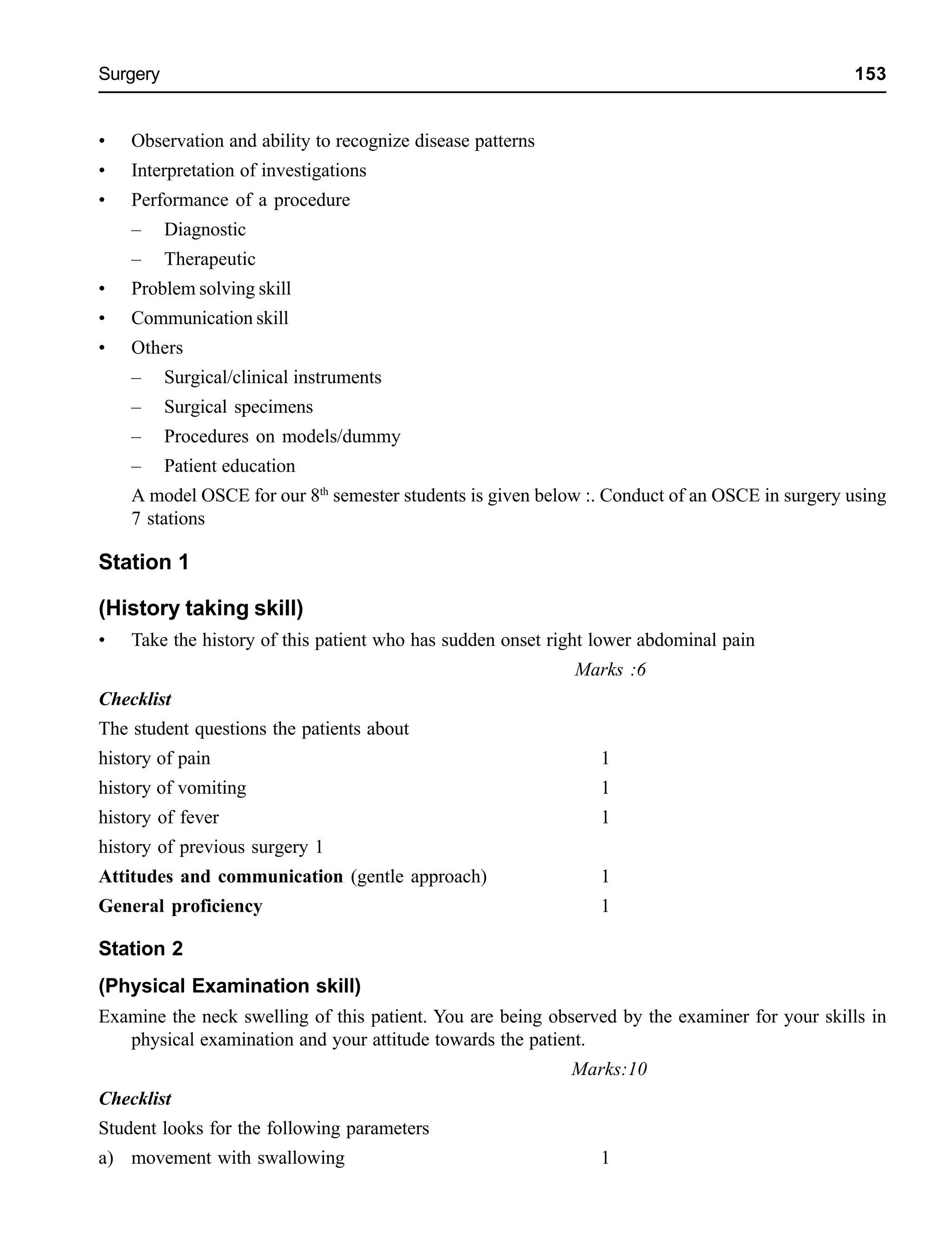 Surgery 153
• Observation and ability to recognize disease patterns
• Interpretation of investigations
• Performance of a procedure
– Diagnostic
– Therapeutic
• Problem solving skill
• Communication skill
• Others
– Surgical/clinical instruments
– Surgical specimens
– Procedures on models/dummy
– Patient education
A model OSCE for our 8th
semester students is given below :. Conduct of an OSCE in surgery using
7 stations
Station 1
(History taking skill)
• Take the history of this patient who has sudden onset right lower abdominal pain
Marks :6
Checklist
The student questions the patients about
history of pain 1
history of vomiting 1
history of fever 1
history of previous surgery 1
Attitudes and communication (gentle approach) 1
General proficiency 1
Station 2
(Physical Examination skill)
Examine the neck swelling of this patient. You are being observed by the examiner for your skills in
physical examination and your attitude towards the patient.
Marks:10
Checklist
Student looks for the following parameters
a) movement with swallowing 1
 