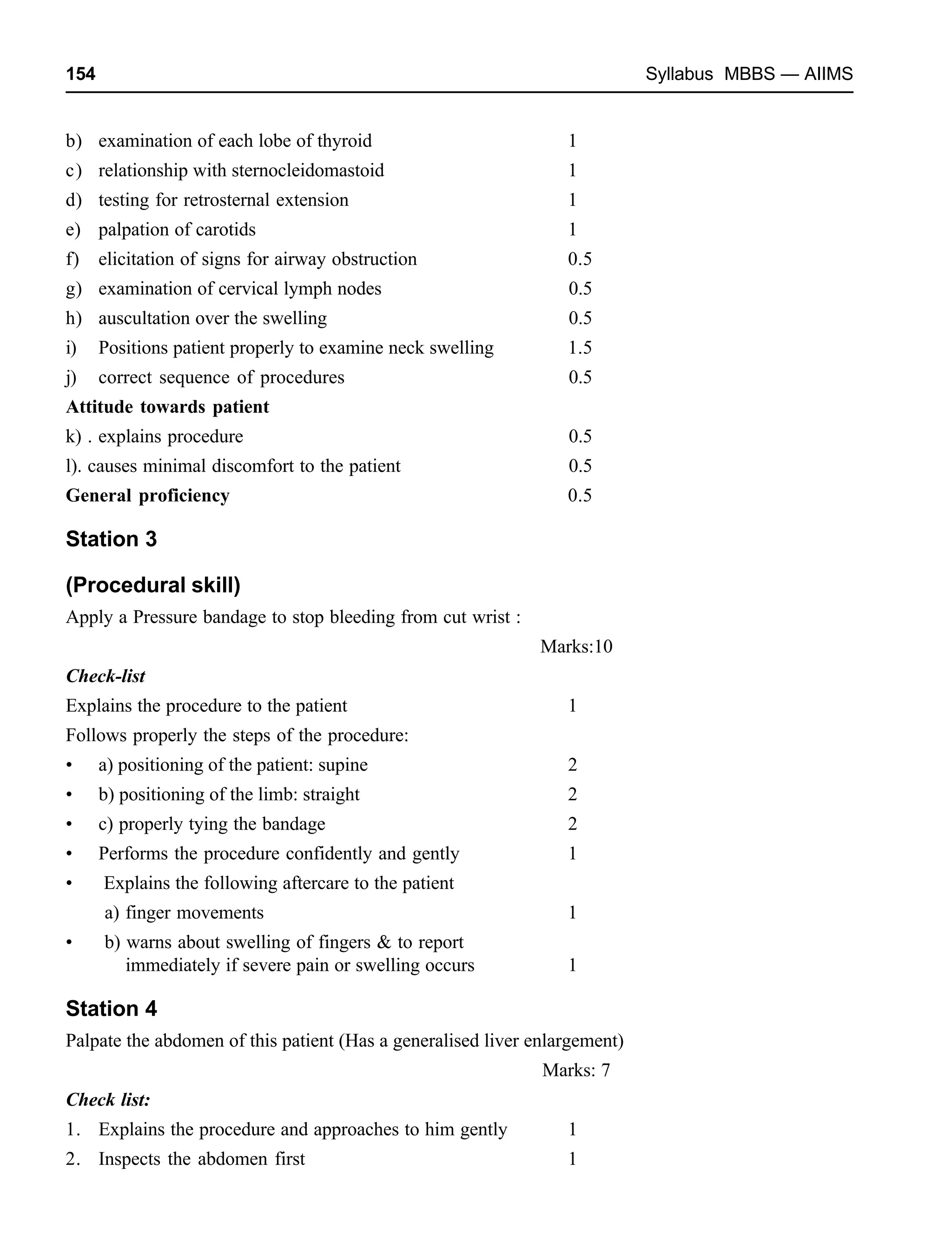 154 Syllabus MBBS — AIIMS
b) examination of each lobe of thyroid 1
c) relationship with sternocleidomastoid 1
d) testing for retrosternal extension 1
e) palpation of carotids 1
f) elicitation of signs for airway obstruction 0.5
g) examination of cervical lymph nodes 0.5
h) auscultation over the swelling 0.5
i) Positions patient properly to examine neck swelling 1.5
j) correct sequence of procedures 0.5
Attitude towards patient
k) . explains procedure 0.5
l). causes minimal discomfort to the patient 0.5
General proficiency 0.5
Station 3
(Procedural skill)
Apply a Pressure bandage to stop bleeding from cut wrist :
Marks:10
Check-list
Explains the procedure to the patient 1
Follows properly the steps of the procedure:
• a) positioning of the patient: supine 2
• b) positioning of the limb: straight 2
• c) properly tying the bandage 2
• Performs the procedure confidently and gently 1
• Explains the following aftercare to the patient
a) finger movements 1
• b) warns about swelling of fingers & to report
immediately if severe pain or swelling occurs 1
Station 4
Palpate the abdomen of this patient (Has a generalised liver enlargement)
Marks: 7
Check list:
1. Explains the procedure and approaches to him gently 1
2. Inspects the abdomen first 1
 