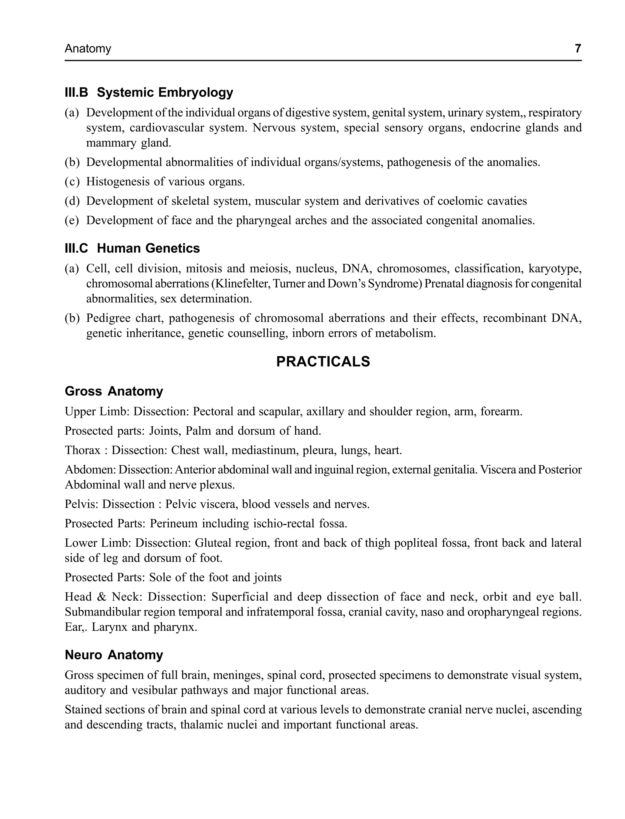Anatomy 7
III.B Systemic Embryology
(a) Development of the individual organs of digestive system, genital system, urinary system,, respiratory
system, cardiovascular system. Nervous system, special sensory organs, endocrine glands and
mammary gland.
(b) Developmental abnormalities of individual organs/systems, pathogenesis of the anomalies.
(c) Histogenesis of various organs.
(d) Development of skeletal system, muscular system and derivatives of coelomic cavaties
(e) Development of face and the pharyngeal arches and the associated congenital anomalies.
III.C Human Genetics
(a) Cell, cell division, mitosis and meiosis, nucleus, DNA, chromosomes, classification, karyotype,
chromosomal aberrations (Klinefelter,Turner and Down’s Syndrome) Prenatal diagnosis for congenital
abnormalities, sex determination.
(b) Pedigree chart, pathogenesis of chromosomal aberrations and their effects, recombinant DNA,
genetic inheritance, genetic counselling, inborn errors of metabolism.
PRACTICALS
Gross Anatomy
Upper Limb: Dissection: Pectoral and scapular, axillary and shoulder region, arm, forearm.
Prosected parts: Joints, Palm and dorsum of hand.
Thorax : Dissection: Chest wall, mediastinum, pleura, lungs, heart.
Abdomen: Dissection:Anterior abdominal wall and inguinal region, external genitalia. Viscera and Posterior
Abdominal wall and nerve plexus.
Pelvis: Dissection : Pelvic viscera, blood vessels and nerves.
Prosected Parts: Perineum including ischio-rectal fossa.
Lower Limb: Dissection: Gluteal region, front and back of thigh popliteal fossa, front back and lateral
side of leg and dorsum of foot.
Prosected Parts: Sole of the foot and joints
Head & Neck: Dissection: Superficial and deep dissection of face and neck, orbit and eye ball.
Submandibular region temporal and infratemporal fossa, cranial cavity, naso and oropharyngeal regions.
Ear,. Larynx and pharynx.
Neuro Anatomy
Gross specimen of full brain, meninges, spinal cord, prosected specimens to demonstrate visual system,
auditory and vesibular pathways and major functional areas.
Stained sections of brain and spinal cord at various levels to demonstrate cranial nerve nuclei, ascending
and descending tracts, thalamic nuclei and important functional areas.
 