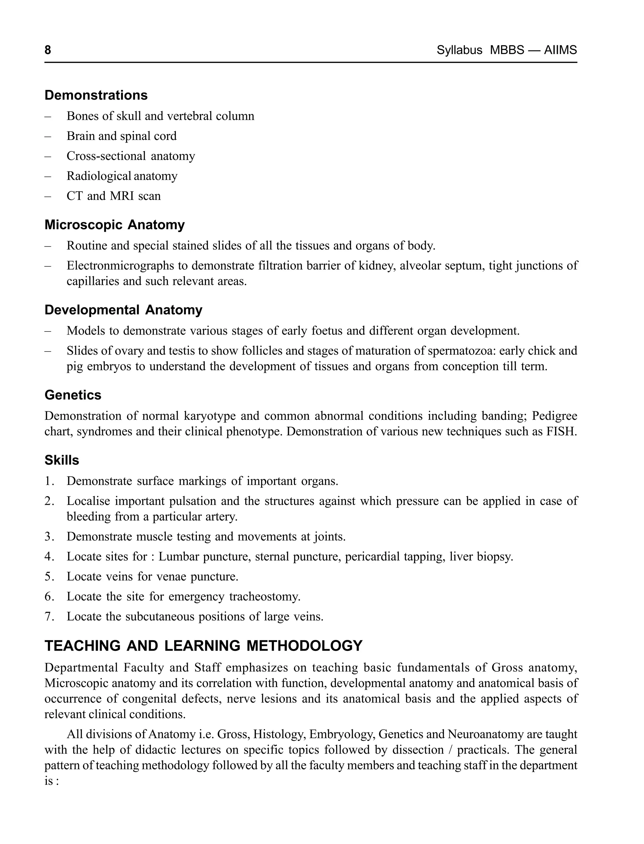 8 Syllabus MBBS — AIIMS
Demonstrations
– Bones of skull and vertebral column
– Brain and spinal cord
– Cross-sectional anatomy
– Radiological anatomy
– CT and MRI scan
Microscopic Anatomy
– Routine and special stained slides of all the tissues and organs of body.
– Electronmicrographs to demonstrate filtration barrier of kidney, alveolar septum, tight junctions of
capillaries and such relevant areas.
Developmental Anatomy
– Models to demonstrate various stages of early foetus and different organ development.
– Slides of ovary and testis to show follicles and stages of maturation of spermatozoa: early chick and
pig embryos to understand the development of tissues and organs from conception till term.
Genetics
Demonstration of normal karyotype and common abnormal conditions including banding; Pedigree
chart, syndromes and their clinical phenotype. Demonstration of various new techniques such as FISH.
Skills
1. Demonstrate surface markings of important organs.
2. Localise important pulsation and the structures against which pressure can be applied in case of
bleeding from a particular artery.
3. Demonstrate muscle testing and movements at joints.
4. Locate sites for : Lumbar puncture, sternal puncture, pericardial tapping, liver biopsy.
5. Locate veins for venae puncture.
6. Locate the site for emergency tracheostomy.
7. Locate the subcutaneous positions of large veins.
TEACHING AND LEARNING METHODOLOGY
Departmental Faculty and Staff emphasizes on teaching basic fundamentals of Gross anatomy,
Microscopic anatomy and its correlation with function, developmental anatomy and anatomical basis of
occurrence of congenital defects, nerve lesions and its anatomical basis and the applied aspects of
relevant clinical conditions.
All divisions of Anatomy i.e. Gross, Histology, Embryology, Genetics and Neuroanatomy are taught
with the help of didactic lectures on specific topics followed by dissection / practicals. The general
pattern of teaching methodology followed by all the faculty members and teaching staff in the department
is :
 