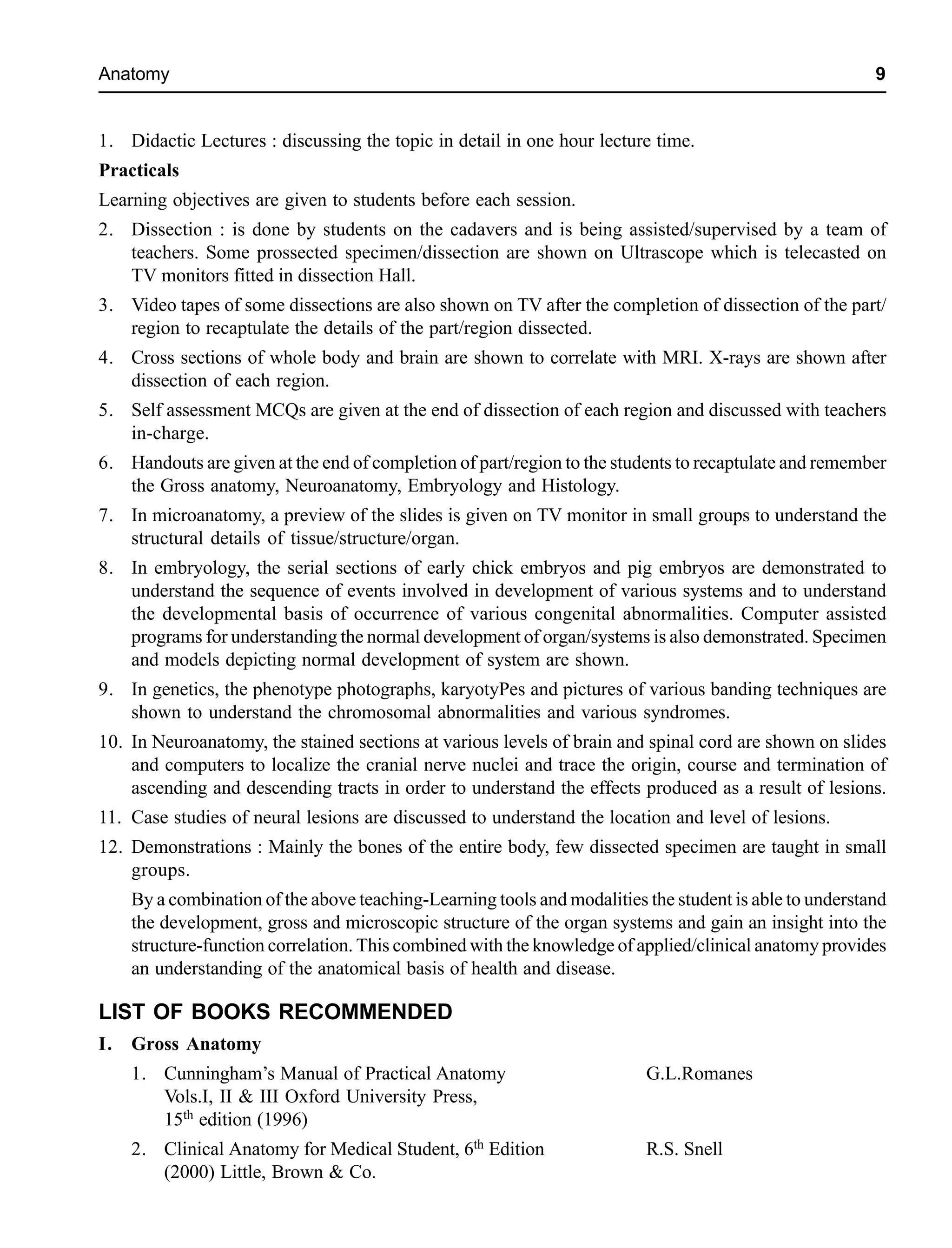 Anatomy 9
1. Didactic Lectures : discussing the topic in detail in one hour lecture time.
Practicals
Learning objectives are given to students before each session.
2. Dissection : is done by students on the cadavers and is being assisted/supervised by a team of
teachers. Some prossected specimen/dissection are shown on Ultrascope which is telecasted on
TV monitors fitted in dissection Hall.
3. Video tapes of some dissections are also shown on TV after the completion of dissection of the part/
region to recaptulate the details of the part/region dissected.
4. Cross sections of whole body and brain are shown to correlate with MRI. X-rays are shown after
dissection of each region.
5. Self assessment MCQs are given at the end of dissection of each region and discussed with teachers
in-charge.
6. Handouts are given at the end of completion of part/region to the students to recaptulate and remember
the Gross anatomy, Neuroanatomy, Embryology and Histology.
7. In microanatomy, a preview of the slides is given on TV monitor in small groups to understand the
structural details of tissue/structure/organ.
8. In embryology, the serial sections of early chick embryos and pig embryos are demonstrated to
understand the sequence of events involved in development of various systems and to understand
the developmental basis of occurrence of various congenital abnormalities. Computer assisted
programs for understanding the normal development of organ/systems is also demonstrated. Specimen
and models depicting normal development of system are shown.
9. In genetics, the phenotype photographs, karyotyPes and pictures of various banding techniques are
shown to understand the chromosomal abnormalities and various syndromes.
10. In Neuroanatomy, the stained sections at various levels of brain and spinal cord are shown on slides
and computers to localize the cranial nerve nuclei and trace the origin, course and termination of
ascending and descending tracts in order to understand the effects produced as a result of lesions.
11. Case studies of neural lesions are discussed to understand the location and level of lesions.
12. Demonstrations : Mainly the bones of the entire body, few dissected specimen are taught in small
groups.
By a combination of the above teaching-Learning tools and modalities the student is able to understand
the development, gross and microscopic structure of the organ systems and gain an insight into the
structure-function correlation. This combined with the knowledge of applied/clinical anatomy provides
an understanding of the anatomical basis of health and disease.
LIST OF BOOKS RECOMMENDED
I. Gross Anatomy
1. Cunningham’s Manual of Practical Anatomy G.L.Romanes
Vols.I, II & III Oxford University Press,
15th edition (1996)
2. Clinical Anatomy for Medical Student, 6th Edition R.S. Snell
(2000) Little, Brown & Co.
 