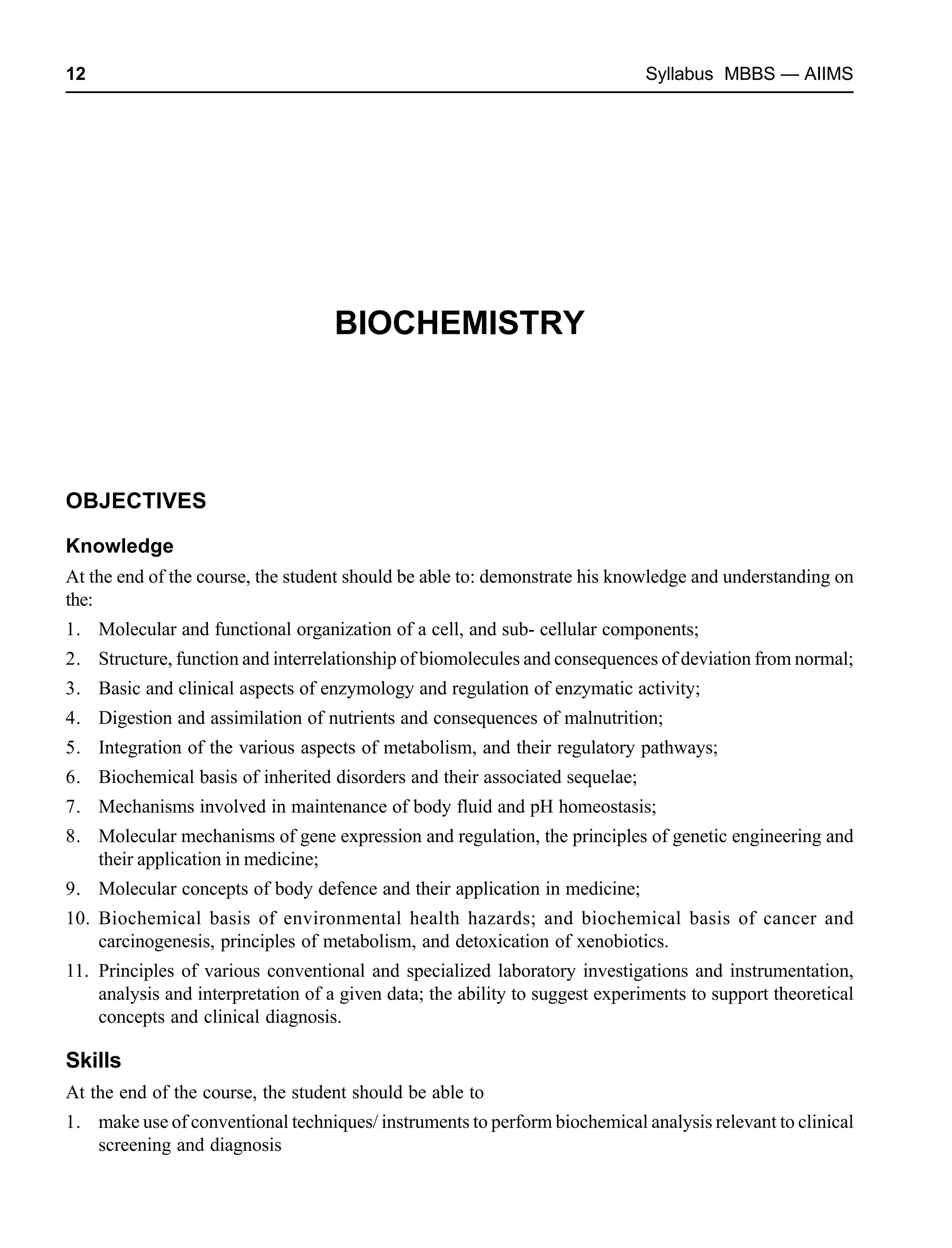 12 Syllabus MBBS — AIIMS
BIOCHEMISTRY
OBJECTIVES
Knowledge
At the end of the course, the student should be able to: demonstrate his knowledge and understanding on
the:
1. Molecular and functional organization of a cell, and sub- cellular components;
2. Structure, function and interrelationship of biomolecules and consequences of deviation from normal;
3. Basic and clinical aspects of enzymology and regulation of enzymatic activity;
4. Digestion and assimilation of nutrients and consequences of malnutrition;
5. Integration of the various aspects of metabolism, and their regulatory pathways;
6. Biochemical basis of inherited disorders and their associated sequelae;
7. Mechanisms involved in maintenance of body fluid and pH homeostasis;
8. Molecular mechanisms of gene expression and regulation, the principles of genetic engineering and
their application in medicine;
9. Molecular concepts of body defence and their application in medicine;
10. Biochemical basis of environmental health hazards; and biochemical basis of cancer and
carcinogenesis, principles of metabolism, and detoxication of xenobiotics.
11. Principles of various conventional and specialized laboratory investigations and instrumentation,
analysis and interpretation of a given data; the ability to suggest experiments to support theoretical
concepts and clinical diagnosis.
Skills
At the end of the course, the student should be able to
1. make use of conventional techniques/ instruments to perform biochemical analysis relevant to clinical
screening and diagnosis
 