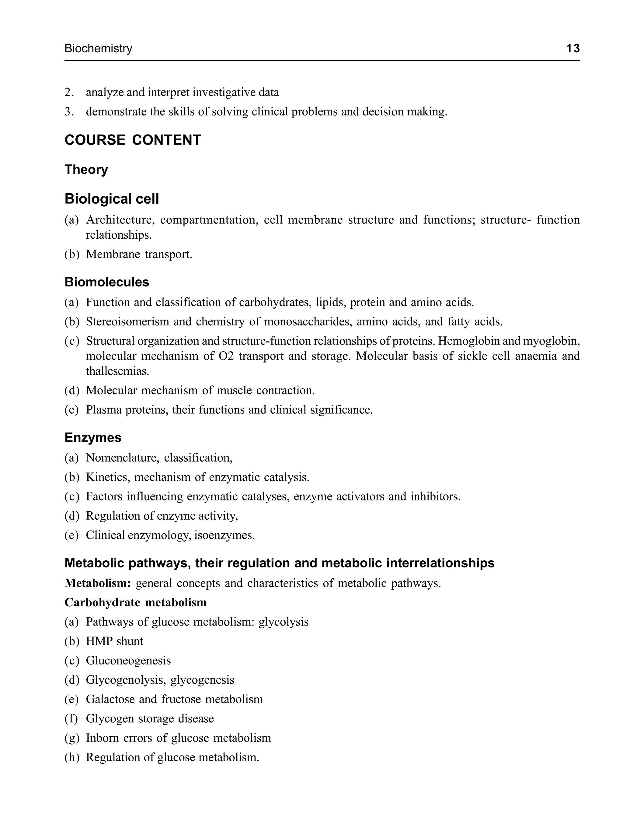 Biochemistry 13
2. analyze and interpret investigative data
3. demonstrate the skills of solving clinical problems and decision making.
COURSE CONTENT
Theory
Biological cell
(a) Architecture, compartmentation, cell membrane structure and functions; structure- function
relationships.
(b) Membrane transport.
Biomolecules
(a) Function and classification of carbohydrates, lipids, protein and amino acids.
(b) Stereoisomerism and chemistry of monosaccharides, amino acids, and fatty acids.
(c) Structural organization and structure-function relationships of proteins. Hemoglobin and myoglobin,
molecular mechanism of O2 transport and storage. Molecular basis of sickle cell anaemia and
thallesemias.
(d) Molecular mechanism of muscle contraction.
(e) Plasma proteins, their functions and clinical significance.
Enzymes
(a) Nomenclature, classification,
(b) Kinetics, mechanism of enzymatic catalysis.
(c) Factors influencing enzymatic catalyses, enzyme activators and inhibitors.
(d) Regulation of enzyme activity,
(e) Clinical enzymology, isoenzymes.
Metabolic pathways, their regulation and metabolic interrelationships
Metabolism: general concepts and characteristics of metabolic pathways.
Carbohydrate metabolism
(a) Pathways of glucose metabolism: glycolysis
(b) HMP shunt
(c) Gluconeogenesis
(d) Glycogenolysis, glycogenesis
(e) Galactose and fructose metabolism
(f) Glycogen storage disease
(g) Inborn errors of glucose metabolism
(h) Regulation of glucose metabolism.
 