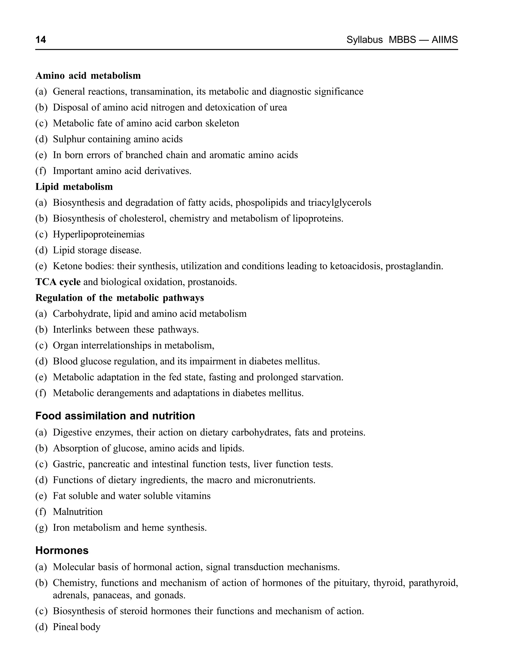 14 Syllabus MBBS — AIIMS
Amino acid metabolism
(a) General reactions, transamination, its metabolic and diagnostic significance
(b) Disposal of amino acid nitrogen and detoxication of urea
(c) Metabolic fate of amino acid carbon skeleton
(d) Sulphur containing amino acids
(e) In born errors of branched chain and aromatic amino acids
(f) Important amino acid derivatives.
Lipid metabolism
(a) Biosynthesis and degradation of fatty acids, phospolipids and triacylglycerols
(b) Biosynthesis of cholesterol, chemistry and metabolism of lipoproteins.
(c) Hyperlipoproteinemias
(d) Lipid storage disease.
(e) Ketone bodies: their synthesis, utilization and conditions leading to ketoacidosis, prostaglandin.
TCA cycle and biological oxidation, prostanoids.
Regulation of the metabolic pathways
(a) Carbohydrate, lipid and amino acid metabolism
(b) Interlinks between these pathways.
(c) Organ interrelationships in metabolism,
(d) Blood glucose regulation, and its impairment in diabetes mellitus.
(e) Metabolic adaptation in the fed state, fasting and prolonged starvation.
(f) Metabolic derangements and adaptations in diabetes mellitus.
Food assimilation and nutrition
(a) Digestive enzymes, their action on dietary carbohydrates, fats and proteins.
(b) Absorption of glucose, amino acids and lipids.
(c) Gastric, pancreatic and intestinal function tests, liver function tests.
(d) Functions of dietary ingredients, the macro and micronutrients.
(e) Fat soluble and water soluble vitamins
(f) Malnutrition
(g) Iron metabolism and heme synthesis.
Hormones
(a) Molecular basis of hormonal action, signal transduction mechanisms.
(b) Chemistry, functions and mechanism of action of hormones of the pituitary, thyroid, parathyroid,
adrenals, panaceas, and gonads.
(c) Biosynthesis of steroid hormones their functions and mechanism of action.
(d) Pineal body
 