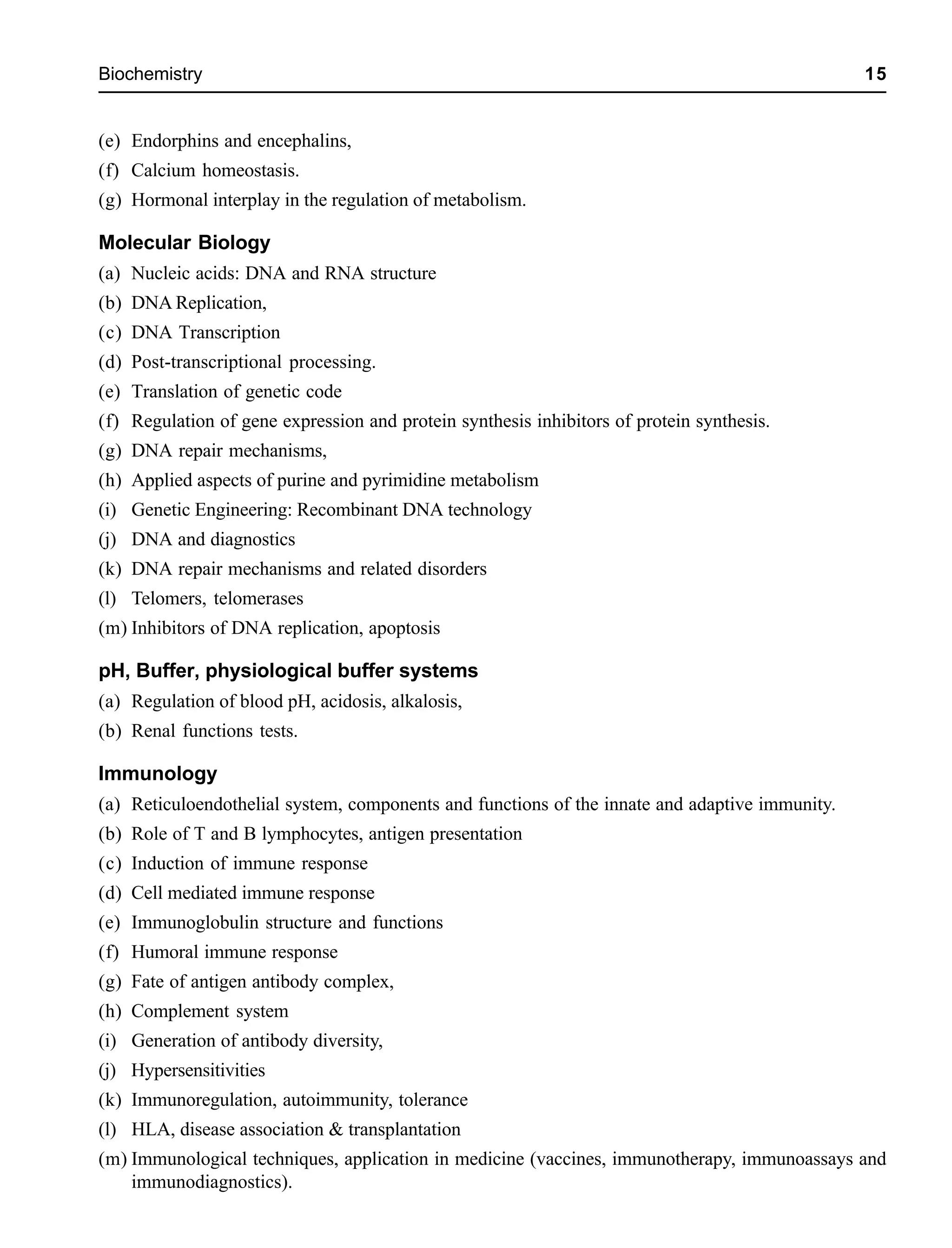 Biochemistry 15
(e) Endorphins and encephalins,
(f) Calcium homeostasis.
(g) Hormonal interplay in the regulation of metabolism.
Molecular Biology
(a) Nucleic acids: DNA and RNA structure
(b) DNA Replication,
(c) DNA Transcription
(d) Post-transcriptional processing.
(e) Translation of genetic code
(f) Regulation of gene expression and protein synthesis inhibitors of protein synthesis.
(g) DNA repair mechanisms,
(h) Applied aspects of purine and pyrimidine metabolism
(i) Genetic Engineering: Recombinant DNA technology
(j) DNA and diagnostics
(k) DNA repair mechanisms and related disorders
(l) Telomers, telomerases
(m) Inhibitors of DNA replication, apoptosis
pH, Buffer, physiological buffer systems
(a) Regulation of blood pH, acidosis, alkalosis,
(b) Renal functions tests.
Immunology
(a) Reticuloendothelial system, components and functions of the innate and adaptive immunity.
(b) Role of T and B lymphocytes, antigen presentation
(c) Induction of immune response
(d) Cell mediated immune response
(e) Immunoglobulin structure and functions
(f) Humoral immune response
(g) Fate of antigen antibody complex,
(h) Complement system
(i) Generation of antibody diversity,
(j) Hypersensitivities
(k) Immunoregulation, autoimmunity, tolerance
(l) HLA, disease association & transplantation
(m) Immunological techniques, application in medicine (vaccines, immunotherapy, immunoassays and
immunodiagnostics).
 