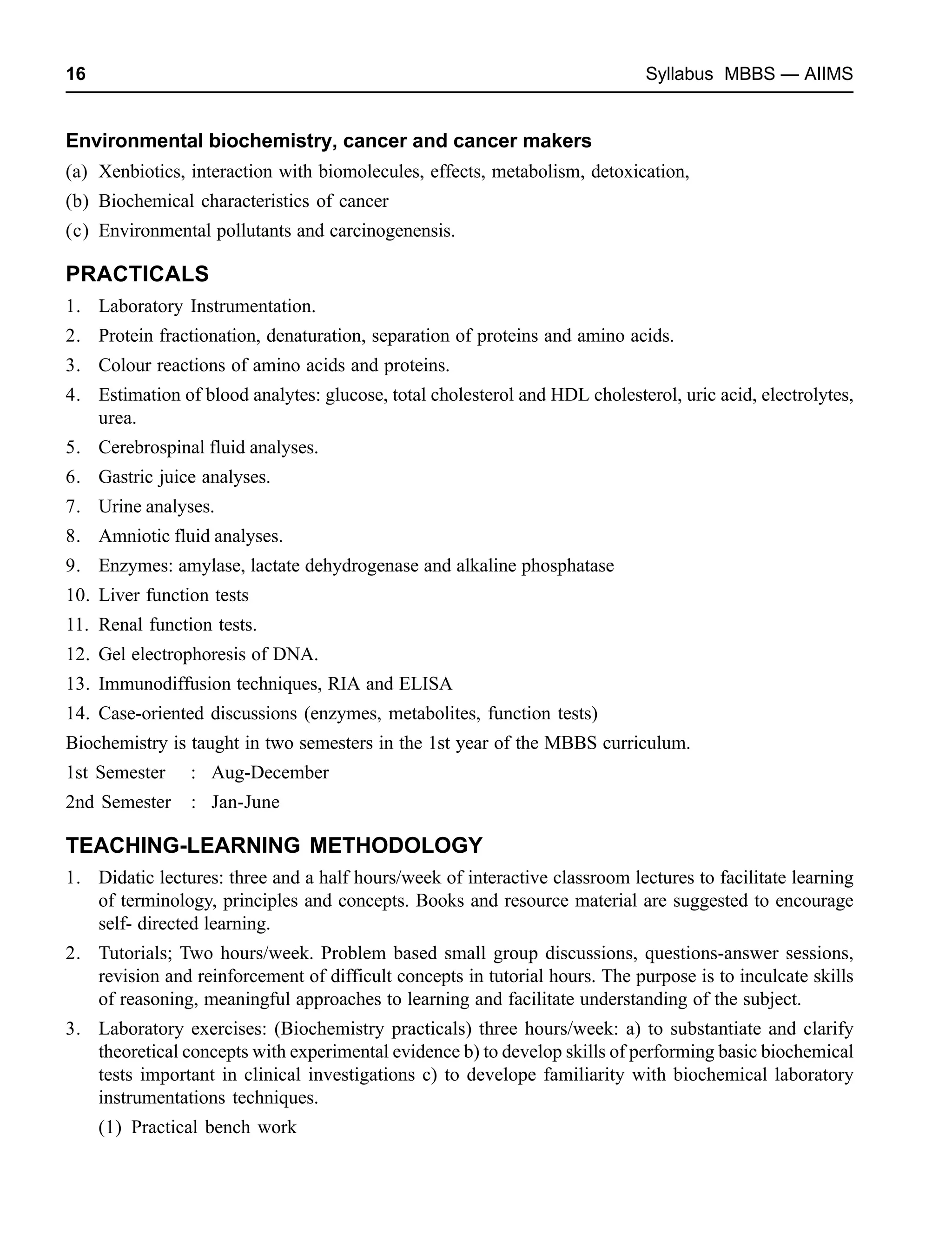 16 Syllabus MBBS — AIIMS
Environmental biochemistry, cancer and cancer makers
(a) Xenbiotics, interaction with biomolecules, effects, metabolism, detoxication,
(b) Biochemical characteristics of cancer
(c) Environmental pollutants and carcinogenensis.
PRACTICALS
1. Laboratory Instrumentation.
2. Protein fractionation, denaturation, separation of proteins and amino acids.
3. Colour reactions of amino acids and proteins.
4. Estimation of blood analytes: glucose, total cholesterol and HDL cholesterol, uric acid, electrolytes,
urea.
5. Cerebrospinal fluid analyses.
6. Gastric juice analyses.
7. Urine analyses.
8. Amniotic fluid analyses.
9. Enzymes: amylase, lactate dehydrogenase and alkaline phosphatase
10. Liver function tests
11. Renal function tests.
12. Gel electrophoresis of DNA.
13. Immunodiffusion techniques, RIA and ELISA
14. Case-oriented discussions (enzymes, metabolites, function tests)
Biochemistry is taught in two semesters in the 1st year of the MBBS curriculum.
1st Semester : Aug-December
2nd Semester : Jan-June
TEACHING-LEARNING METHODOLOGY
1. Didatic lectures: three and a half hours/week of interactive classroom lectures to facilitate learning
of terminology, principles and concepts. Books and resource material are suggested to encourage
self- directed learning.
2. Tutorials; Two hours/week. Problem based small group discussions, questions-answer sessions,
revision and reinforcement of difficult concepts in tutorial hours. The purpose is to inculcate skills
of reasoning, meaningful approaches to learning and facilitate understanding of the subject.
3. Laboratory exercises: (Biochemistry practicals) three hours/week: a) to substantiate and clarify
theoretical concepts with experimental evidence b) to develop skills of performing basic biochemical
tests important in clinical investigations c) to develope familiarity with biochemical laboratory
instrumentations techniques.
(1) Practical bench work
 