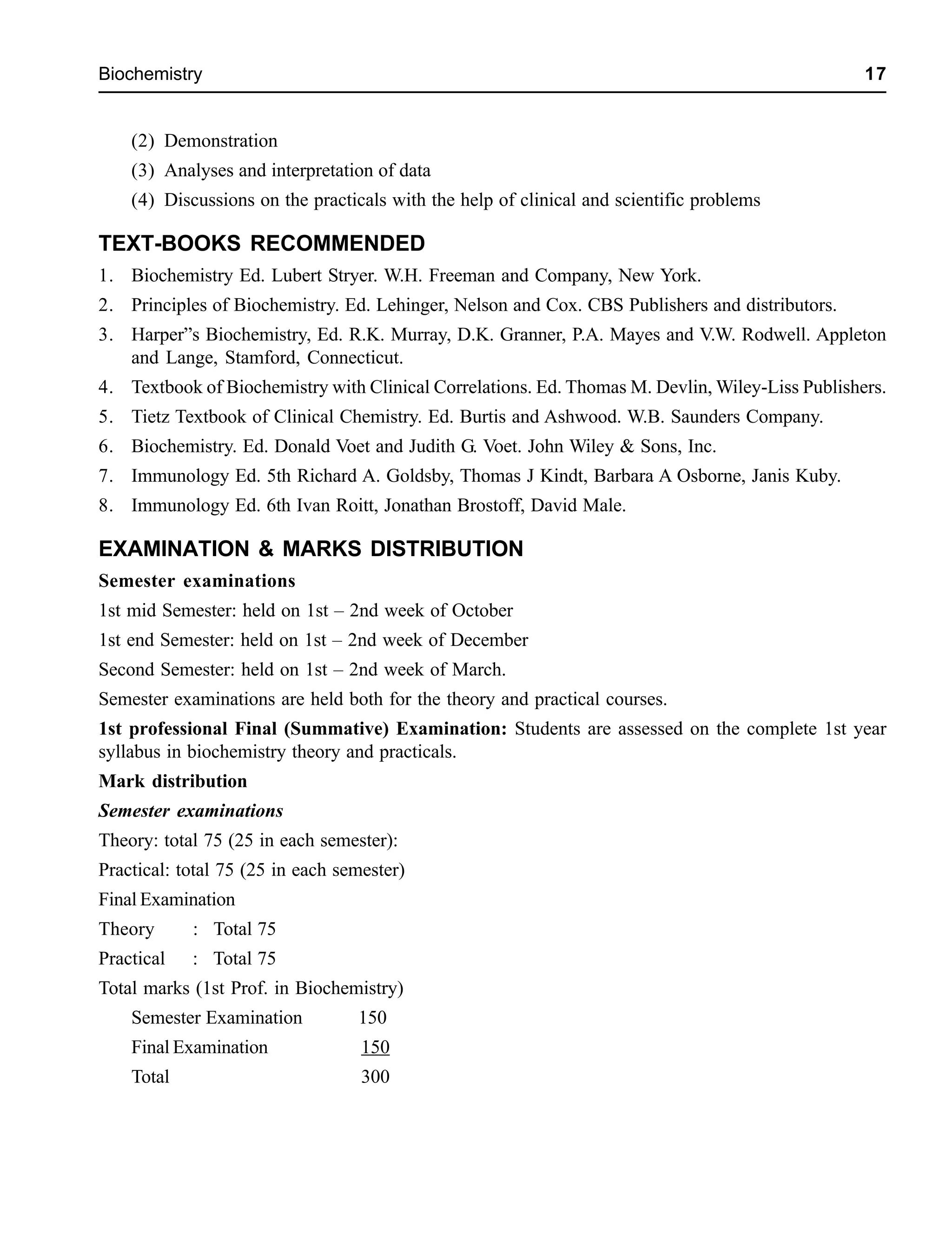 Biochemistry 17
(2) Demonstration
(3) Analyses and interpretation of data
(4) Discussions on the practicals with the help of clinical and scientific problems
TEXT-BOOKS RECOMMENDED
1. Biochemistry Ed. Lubert Stryer. W.H. Freeman and Company, New York.
2. Principles of Biochemistry. Ed. Lehinger, Nelson and Cox. CBS Publishers and distributors.
3. Harper”s Biochemistry, Ed. R.K. Murray, D.K. Granner, P.A. Mayes and V.W. Rodwell. Appleton
and Lange, Stamford, Connecticut.
4. Textbook of Biochemistry with Clinical Correlations. Ed. Thomas M. Devlin, Wiley-Liss Publishers.
5. Tietz Textbook of Clinical Chemistry. Ed. Burtis and Ashwood. W.B. Saunders Company.
6. Biochemistry. Ed. Donald Voet and Judith G. Voet. John Wiley & Sons, Inc.
7. Immunology Ed. 5th Richard A. Goldsby, Thomas J Kindt, Barbara A Osborne, Janis Kuby.
8. Immunology Ed. 6th Ivan Roitt, Jonathan Brostoff, David Male.
EXAMINATION & MARKS DISTRIBUTION
Semester examinations
1st mid Semester: held on 1st – 2nd week of October
1st end Semester: held on 1st – 2nd week of December
Second Semester: held on 1st – 2nd week of March.
Semester examinations are held both for the theory and practical courses.
1st professional Final (Summative) Examination: Students are assessed on the complete 1st year
syllabus in biochemistry theory and practicals.
Mark distribution
Semester examinations
Theory: total 75 (25 in each semester):
Practical: total 75 (25 in each semester)
Final Examination
Theory : Total 75
Practical : Total 75
Total marks (1st Prof. in Biochemistry)
Semester Examination 150
Final Examination 150
Total 300
 