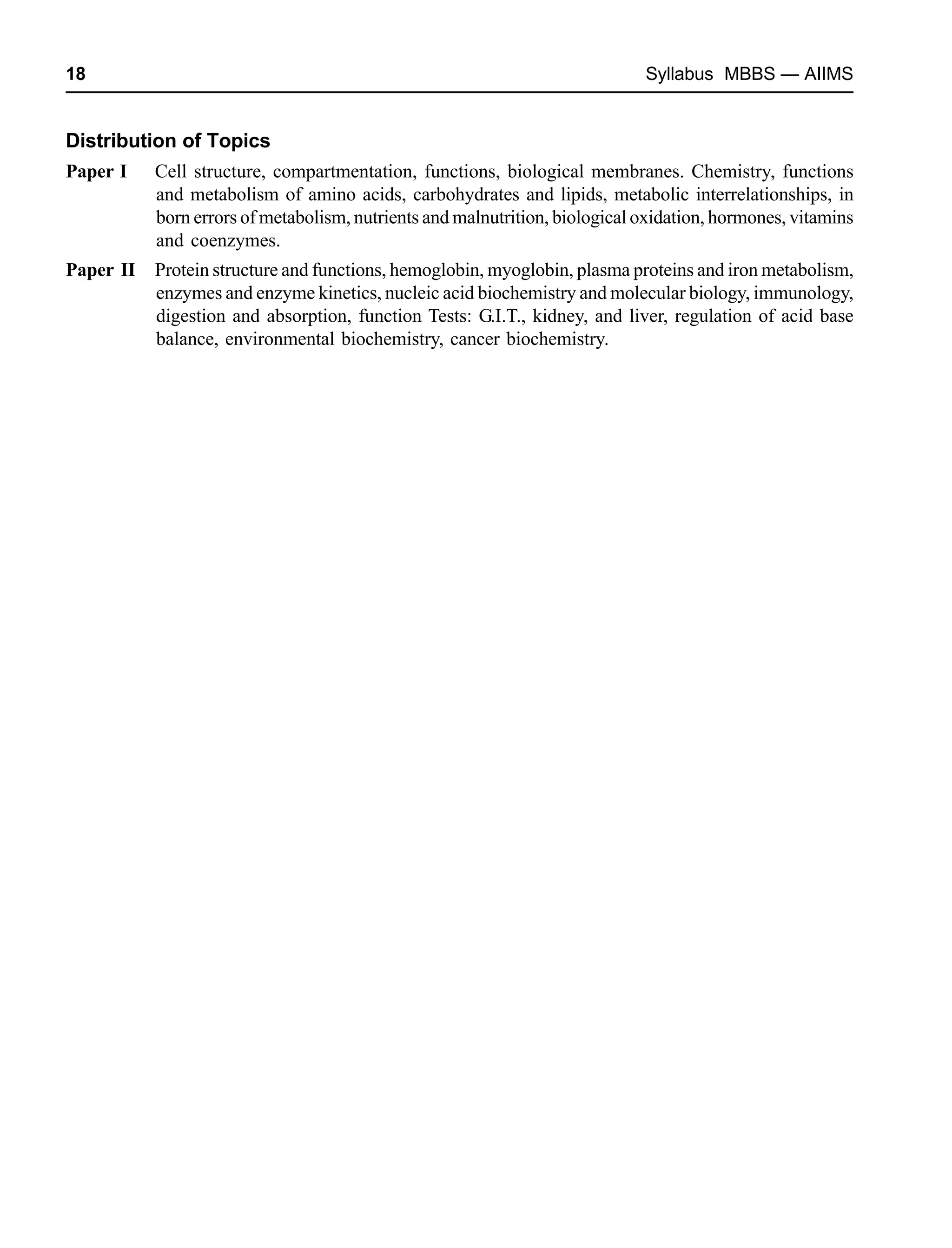 18 Syllabus MBBS — AIIMS
Distribution of Topics
Paper I Cell structure, compartmentation, functions, biological membranes. Chemistry, functions
and metabolism of amino acids, carbohydrates and lipids, metabolic interrelationships, in
born errors of metabolism, nutrients and malnutrition, biological oxidation, hormones, vitamins
and coenzymes.
Paper II Protein structure and functions, hemoglobin, myoglobin, plasma proteins and iron metabolism,
enzymes and enzyme kinetics, nucleic acid biochemistry and molecular biology, immunology,
digestion and absorption, function Tests: G.I.T., kidney, and liver, regulation of acid base
balance, environmental biochemistry, cancer biochemistry.
 