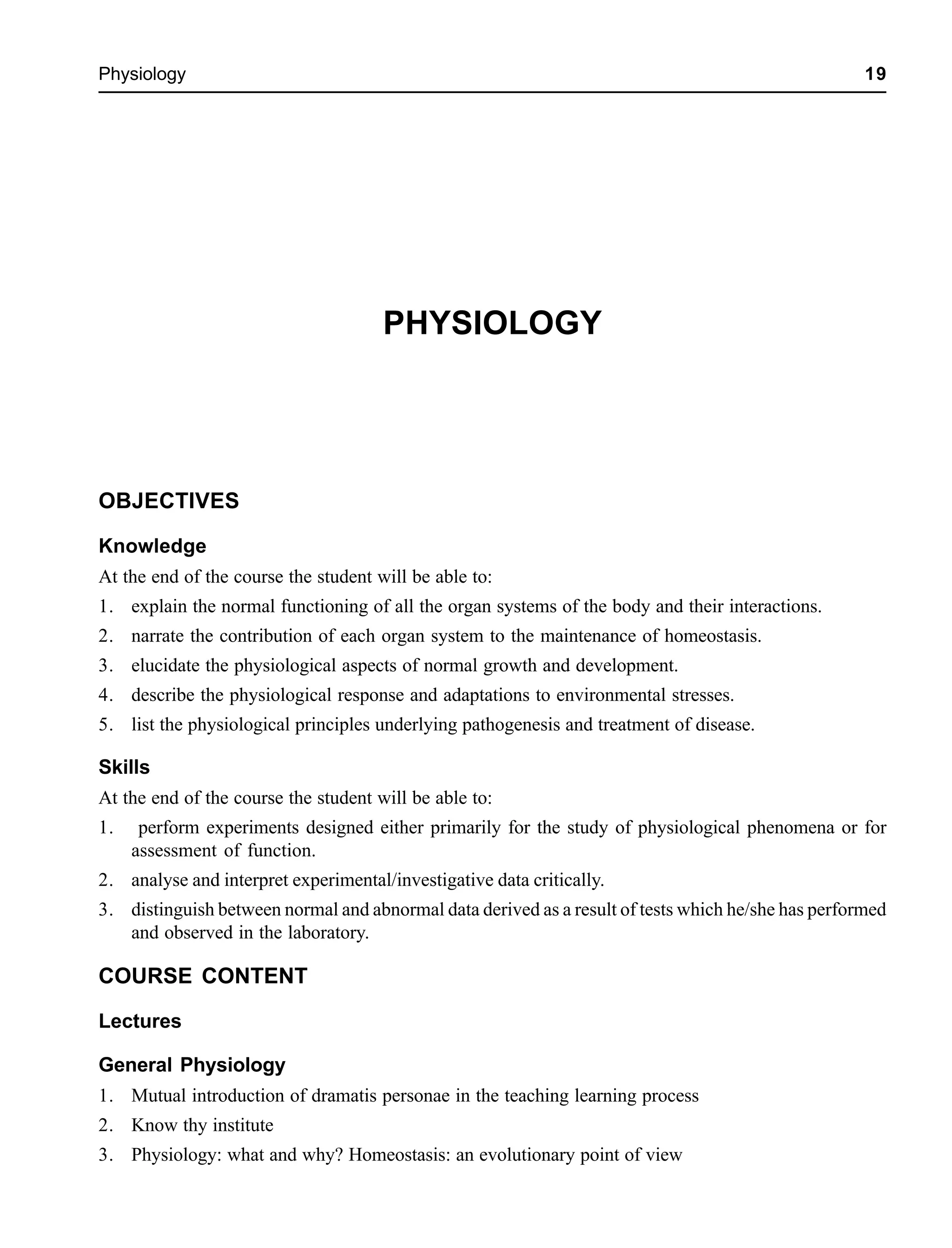 Physiology 19
PHYSIOLOGY
OBJECTIVES
Knowledge
At the end of the course the student will be able to:
1. explain the normal functioning of all the organ systems of the body and their interactions.
2. narrate the contribution of each organ system to the maintenance of homeostasis.
3. elucidate the physiological aspects of normal growth and development.
4. describe the physiological response and adaptations to environmental stresses.
5. list the physiological principles underlying pathogenesis and treatment of disease.
Skills
At the end of the course the student will be able to:
1. perform experiments designed either primarily for the study of physiological phenomena or for
assessment of function.
2. analyse and interpret experimental/investigative data critically.
3. distinguish between normal and abnormal data derived as a result of tests which he/she has performed
and observed in the laboratory.
COURSE CONTENT
Lectures
General Physiology
1. Mutual introduction of dramatis personae in the teaching learning process
2. Know thy institute
3. Physiology: what and why? Homeostasis: an evolutionary point of view
 