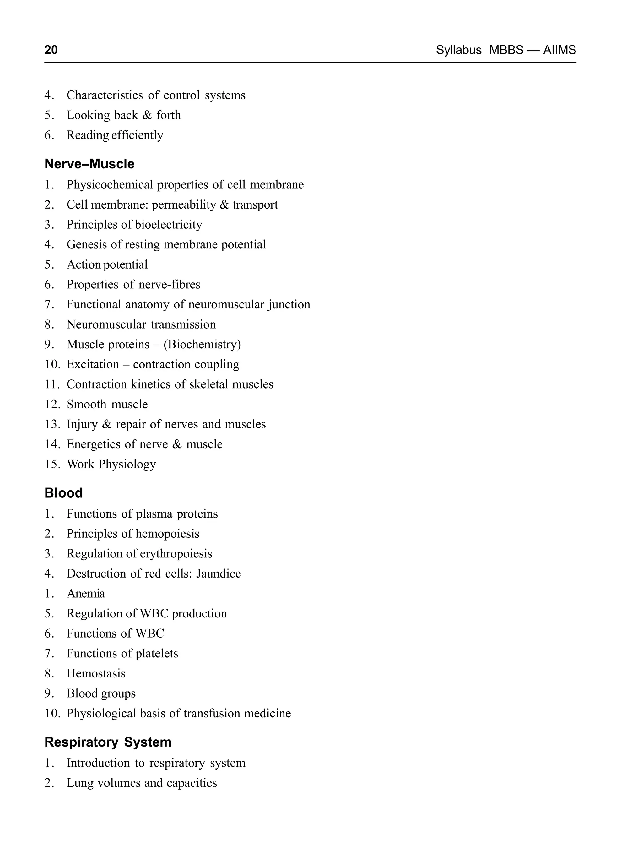 20 Syllabus MBBS — AIIMS
4. Characteristics of control systems
5. Looking back & forth
6. Reading efficiently
Nerve–Muscle
1. Physicochemical properties of cell membrane
2. Cell membrane: permeability & transport
3. Principles of bioelectricity
4. Genesis of resting membrane potential
5. Action potential
6. Properties of nerve-fibres
7. Functional anatomy of neuromuscular junction
8. Neuromuscular transmission
9. Muscle proteins – (Biochemistry)
10. Excitation – contraction coupling
11. Contraction kinetics of skeletal muscles
12. Smooth muscle
13. Injury & repair of nerves and muscles
14. Energetics of nerve & muscle
15. Work Physiology
Blood
1. Functions of plasma proteins
2. Principles of hemopoiesis
3. Regulation of erythropoiesis
4. Destruction of red cells: Jaundice
1. Anemia
5. Regulation of WBC production
6. Functions of WBC
7. Functions of platelets
8. Hemostasis
9. Blood groups
10. Physiological basis of transfusion medicine
Respiratory System
1. Introduction to respiratory system
2. Lung volumes and capacities
 