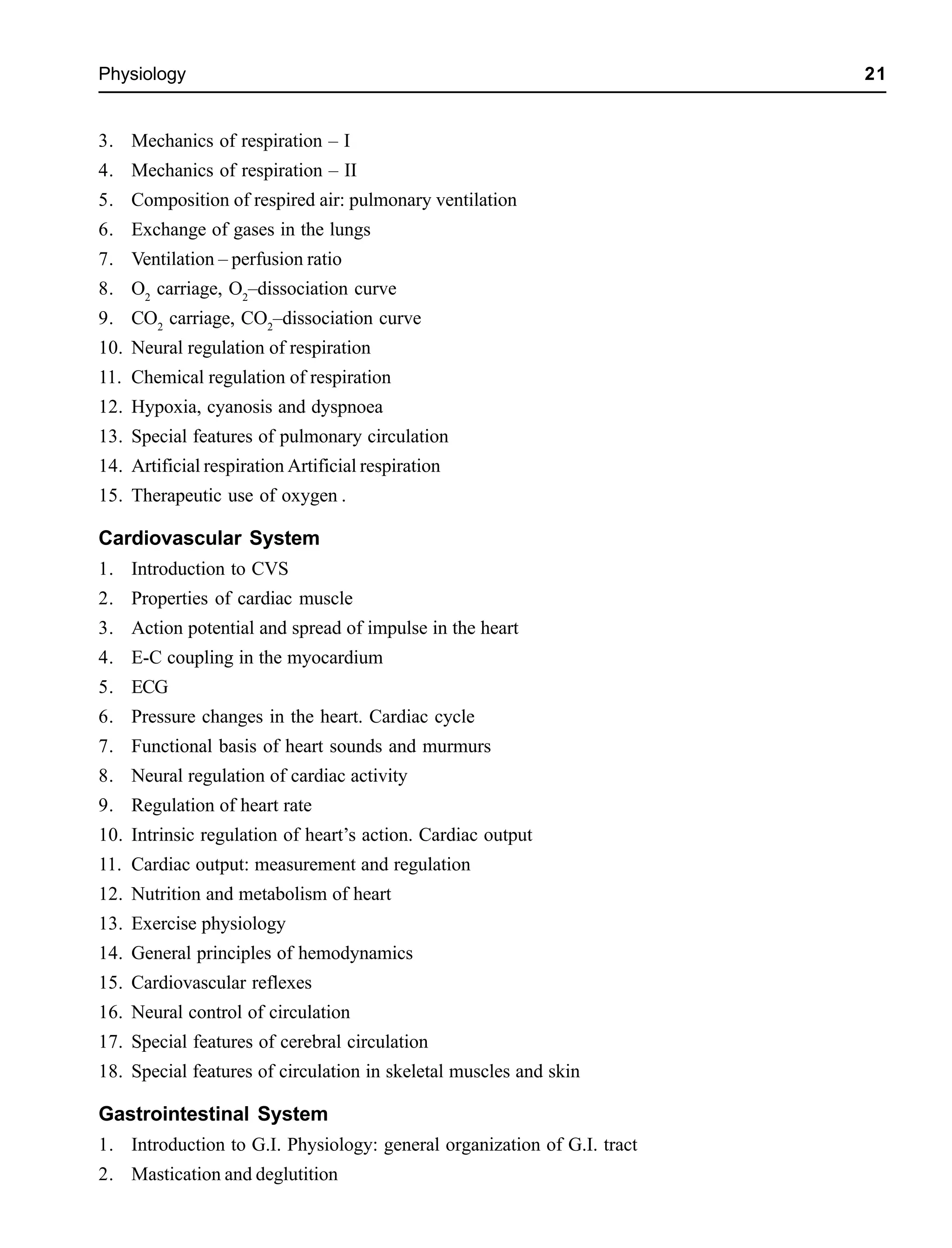 Physiology 21
3. Mechanics of respiration – I
4. Mechanics of respiration – II
5. Composition of respired air: pulmonary ventilation
6. Exchange of gases in the lungs
7. Ventilation – perfusion ratio
8. O2
carriage, O2
–dissociation curve
9. CO2
carriage, CO2
–dissociation curve
10. Neural regulation of respiration
11. Chemical regulation of respiration
12. Hypoxia, cyanosis and dyspnoea
13. Special features of pulmonary circulation
14. Artificial respiration Artificial respiration
15. Therapeutic use of oxygen .
Cardiovascular System
1. Introduction to CVS
2. Properties of cardiac muscle
3. Action potential and spread of impulse in the heart
4. E-C coupling in the myocardium
5. ECG
6. Pressure changes in the heart. Cardiac cycle
7. Functional basis of heart sounds and murmurs
8. Neural regulation of cardiac activity
9. Regulation of heart rate
10. Intrinsic regulation of heart’s action. Cardiac output
11. Cardiac output: measurement and regulation
12. Nutrition and metabolism of heart
13. Exercise physiology
14. General principles of hemodynamics
15. Cardiovascular reflexes
16. Neural control of circulation
17. Special features of cerebral circulation
18. Special features of circulation in skeletal muscles and skin
Gastrointestinal System
1. Introduction to G.I. Physiology: general organization of G.I. tract
2. Mastication and deglutition
 