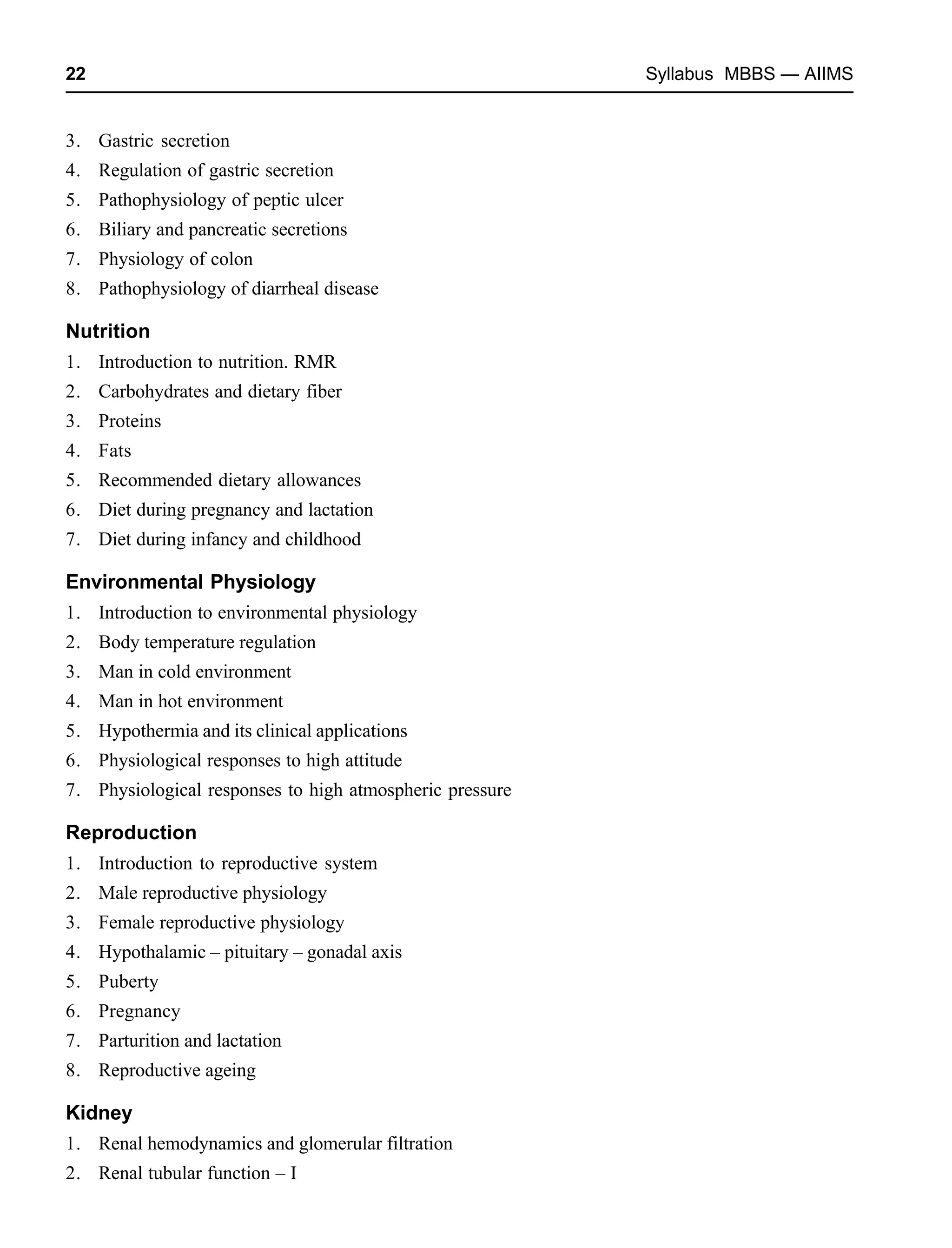 22 Syllabus MBBS — AIIMS
3. Gastric secretion
4. Regulation of gastric secretion
5. Pathophysiology of peptic ulcer
6. Biliary and pancreatic secretions
7. Physiology of colon
8. Pathophysiology of diarrheal disease
Nutrition
1. Introduction to nutrition. RMR
2. Carbohydrates and dietary fiber
3. Proteins
4. Fats
5. Recommended dietary allowances
6. Diet during pregnancy and lactation
7. Diet during infancy and childhood
Environmental Physiology
1. Introduction to environmental physiology
2. Body temperature regulation
3. Man in cold environment
4. Man in hot environment
5. Hypothermia and its clinical applications
6. Physiological responses to high attitude
7. Physiological responses to high atmospheric pressure
Reproduction
1. Introduction to reproductive system
2. Male reproductive physiology
3. Female reproductive physiology
4. Hypothalamic – pituitary – gonadal axis
5. Puberty
6. Pregnancy
7. Parturition and lactation
8. Reproductive ageing
Kidney
1. Renal hemodynamics and glomerular filtration
2. Renal tubular function – I
 