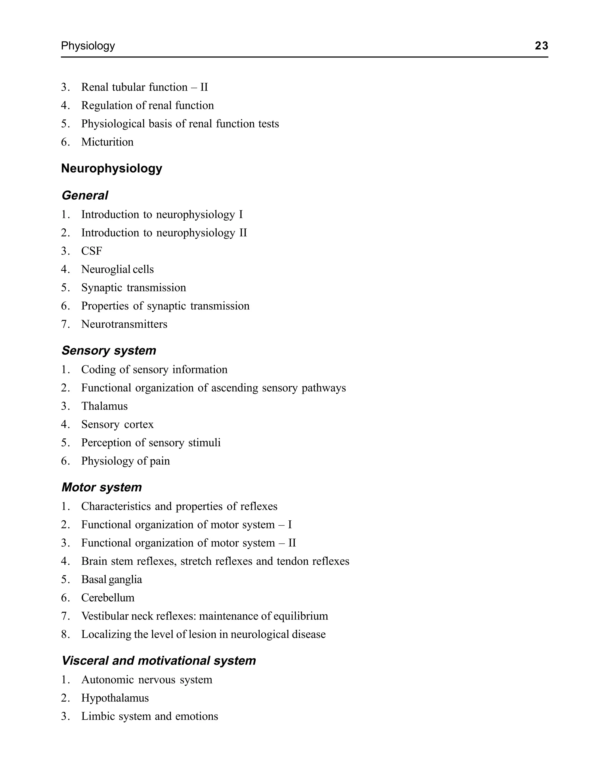 Physiology 23
3. Renal tubular function – II
4. Regulation of renal function
5. Physiological basis of renal function tests
6. Micturition
Neurophysiology
General
1. Introduction to neurophysiology I
2. Introduction to neurophysiology II
3. CSF
4. Neuroglial cells
5. Synaptic transmission
6. Properties of synaptic transmission
7. Neurotransmitters
Sensory system
1. Coding of sensory information
2. Functional organization of ascending sensory pathways
3. Thalamus
4. Sensory cortex
5. Perception of sensory stimuli
6. Physiology of pain
Motor system
1. Characteristics and properties of reflexes
2. Functional organization of motor system – I
3. Functional organization of motor system – II
4. Brain stem reflexes, stretch reflexes and tendon reflexes
5. Basal ganglia
6. Cerebellum
7. Vestibular neck reflexes: maintenance of equilibrium
8. Localizing the level of lesion in neurological disease
Visceral and motivational system
1. Autonomic nervous system
2. Hypothalamus
3. Limbic system and emotions
 