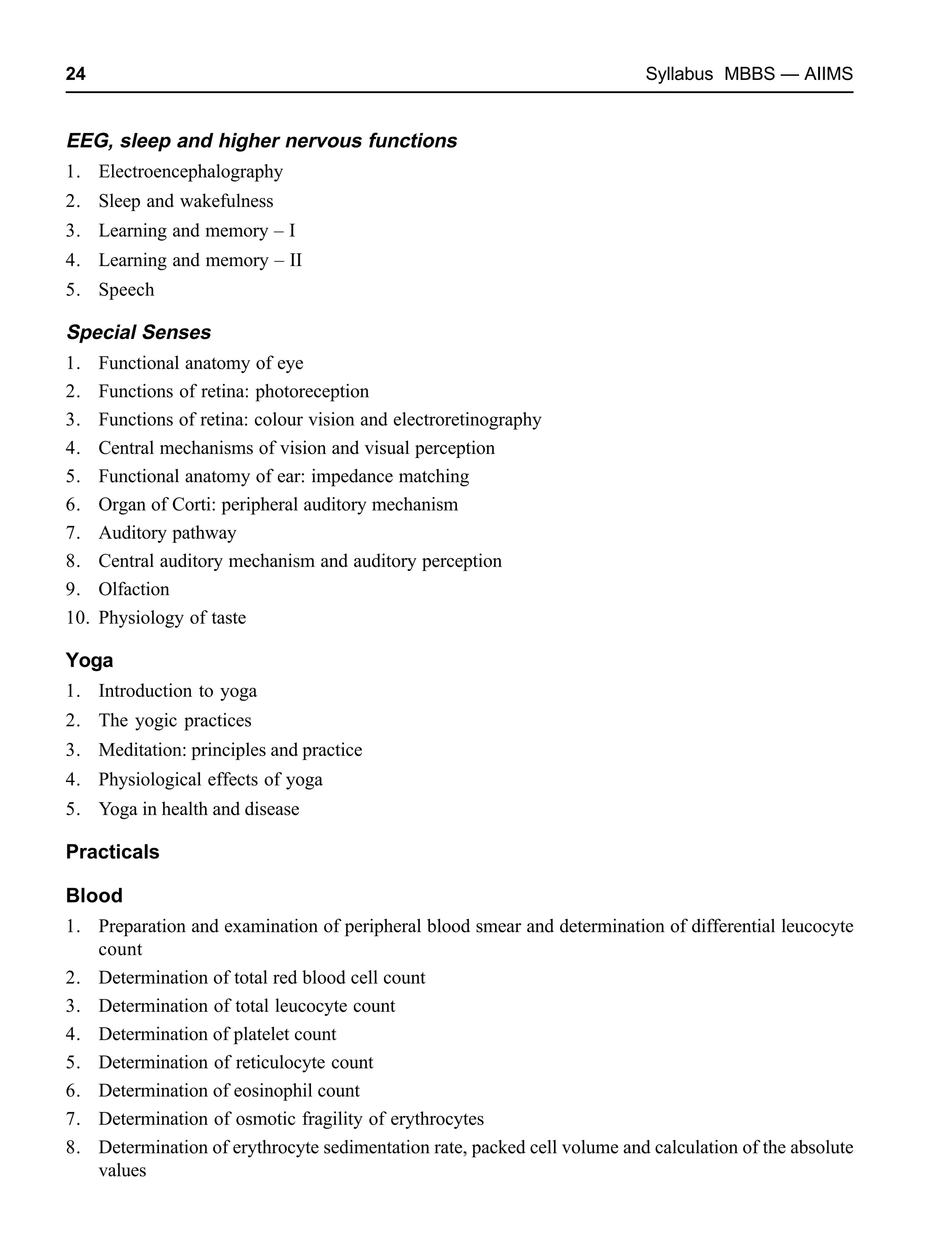 24 Syllabus MBBS — AIIMS
EEG, sleep and higher nervous functions
1. Electroencephalography
2. Sleep and wakefulness
3. Learning and memory – I
4. Learning and memory – II
5. Speech
Special Senses
1. Functional anatomy of eye
2. Functions of retina: photoreception
3. Functions of retina: colour vision and electroretinography
4. Central mechanisms of vision and visual perception
5. Functional anatomy of ear: impedance matching
6. Organ of Corti: peripheral auditory mechanism
7. Auditory pathway
8. Central auditory mechanism and auditory perception
9. Olfaction
10. Physiology of taste
Yoga
1. Introduction to yoga
2. The yogic practices
3. Meditation: principles and practice
4. Physiological effects of yoga
5. Yoga in health and disease
Practicals
Blood
1. Preparation and examination of peripheral blood smear and determination of differential leucocyte
count
2. Determination of total red blood cell count
3. Determination of total leucocyte count
4. Determination of platelet count
5. Determination of reticulocyte count
6. Determination of eosinophil count
7. Determination of osmotic fragility of erythrocytes
8. Determination of erythrocyte sedimentation rate, packed cell volume and calculation of the absolute
values
 