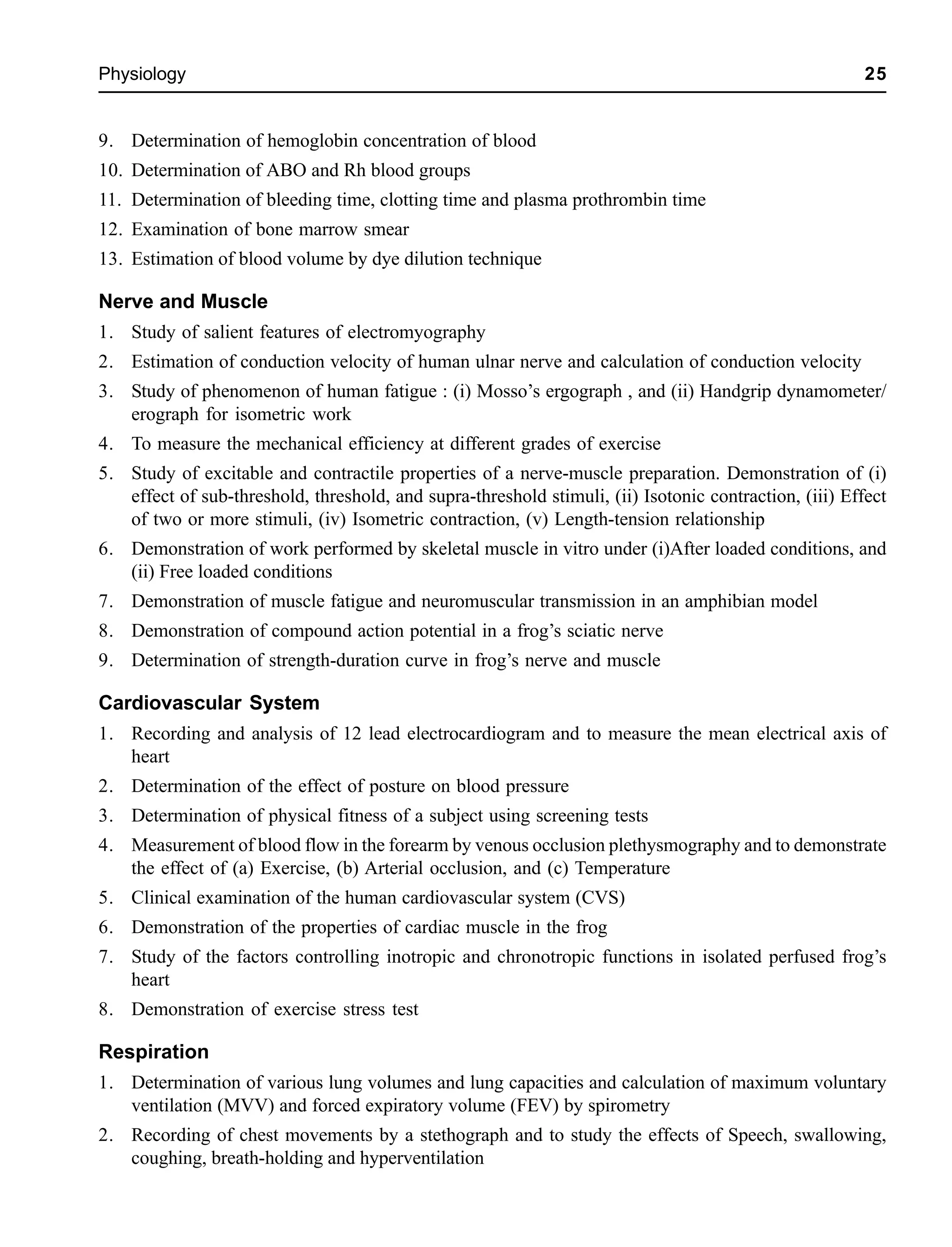 Physiology 25
9. Determination of hemoglobin concentration of blood
10. Determination of ABO and Rh blood groups
11. Determination of bleeding time, clotting time and plasma prothrombin time
12. Examination of bone marrow smear
13. Estimation of blood volume by dye dilution technique
Nerve and Muscle
1. Study of salient features of electromyography
2. Estimation of conduction velocity of human ulnar nerve and calculation of conduction velocity
3. Study of phenomenon of human fatigue : (i) Mosso’s ergograph , and (ii) Handgrip dynamometer/
erograph for isometric work
4. To measure the mechanical efficiency at different grades of exercise
5. Study of excitable and contractile properties of a nerve-muscle preparation. Demonstration of (i)
effect of sub-threshold, threshold, and supra-threshold stimuli, (ii) Isotonic contraction, (iii) Effect
of two or more stimuli, (iv) Isometric contraction, (v) Length-tension relationship
6. Demonstration of work performed by skeletal muscle in vitro under (i)After loaded conditions, and
(ii) Free loaded conditions
7. Demonstration of muscle fatigue and neuromuscular transmission in an amphibian model
8. Demonstration of compound action potential in a frog’s sciatic nerve
9. Determination of strength-duration curve in frog’s nerve and muscle
Cardiovascular System
1. Recording and analysis of 12 lead electrocardiogram and to measure the mean electrical axis of
heart
2. Determination of the effect of posture on blood pressure
3. Determination of physical fitness of a subject using screening tests
4. Measurement of blood flow in the forearm by venous occlusion plethysmography and to demonstrate
the effect of (a) Exercise, (b) Arterial occlusion, and (c) Temperature
5. Clinical examination of the human cardiovascular system (CVS)
6. Demonstration of the properties of cardiac muscle in the frog
7. Study of the factors controlling inotropic and chronotropic functions in isolated perfused frog’s
heart
8. Demonstration of exercise stress test
Respiration
1. Determination of various lung volumes and lung capacities and calculation of maximum voluntary
ventilation (MVV) and forced expiratory volume (FEV) by spirometry
2. Recording of chest movements by a stethograph and to study the effects of Speech, swallowing,
coughing, breath-holding and hyperventilation
 